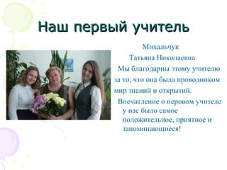 Наш первый учительНаш первый учитель
Михальчук
Татьяна Николаевна
Мы благодарны этому учителю
за то, что она была проводником
мир знаний и открытий.
Впечатление о перовом учителе
у нас было самое
положительное, приятное и
запоминающиеся!
 
