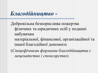 Благодійництво -
Добровільна безкорислива пожертва
фізичних та юридичних осіб у поданні
набувачам
матеріальної, фінансової, організаційної та
іншої благодійної допомоги
(Спецефічними формами благодійництва є
меценатство і спонсорство)
 