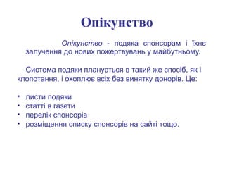 Опікунство - подяка спонсорам і їхнє
залучення до нових пожертвувань у майбутньому.
Система подяки планується в такий же спосіб, як і
клопотання, і охоплює всіх без винятку донорів. Це:
• листи подяки
• статті в газети
• перелік спонсорів
• розміщення списку спонсорів на сайті тощо.
Опікунство
 