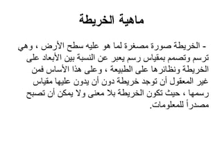 ‫اهعؼٍعج‬ ‫يبهٍج‬
-ً‫وه‬ ، ‫األرض‬ ‫سطح‬ ‫علٌه‬ ‫هو‬ ‫لما‬ ‫مصغرة‬ ‫صورة‬ ‫الخرٌطة‬
‫على‬ ‫األبعاد‬ ‫بٌن‬ ‫النسبة‬ ‫عن‬ ‫ٌعبر‬ ‫رسم‬ ‫بمقٌاس‬ ‫وتصمم‬ ‫ترسم‬
‫فمن‬ ‫األساس‬ ‫هذا‬ ‫وعلى‬ ، ‫الطبٌعة‬ ‫على‬ ‫ونظائرها‬ ‫الخرٌطة‬
‫مقٌاس‬ ‫علٌها‬ ‫ٌدون‬ ‫أن‬ ‫دون‬ ‫خرٌطة‬ ‫توجد‬ ‫أن‬ ‫المعقول‬ ‫غٌر‬
‫تصبح‬ ‫أن‬ ‫ٌمكن‬ ‫وال‬ ‫معنى‬ ‫بال‬ ‫الخرٌطة‬ ‫تكون‬ ‫حٌث‬ ، ‫رسمها‬
‫للمعلومات‬ ً‫ا‬‫مصدر‬.
 