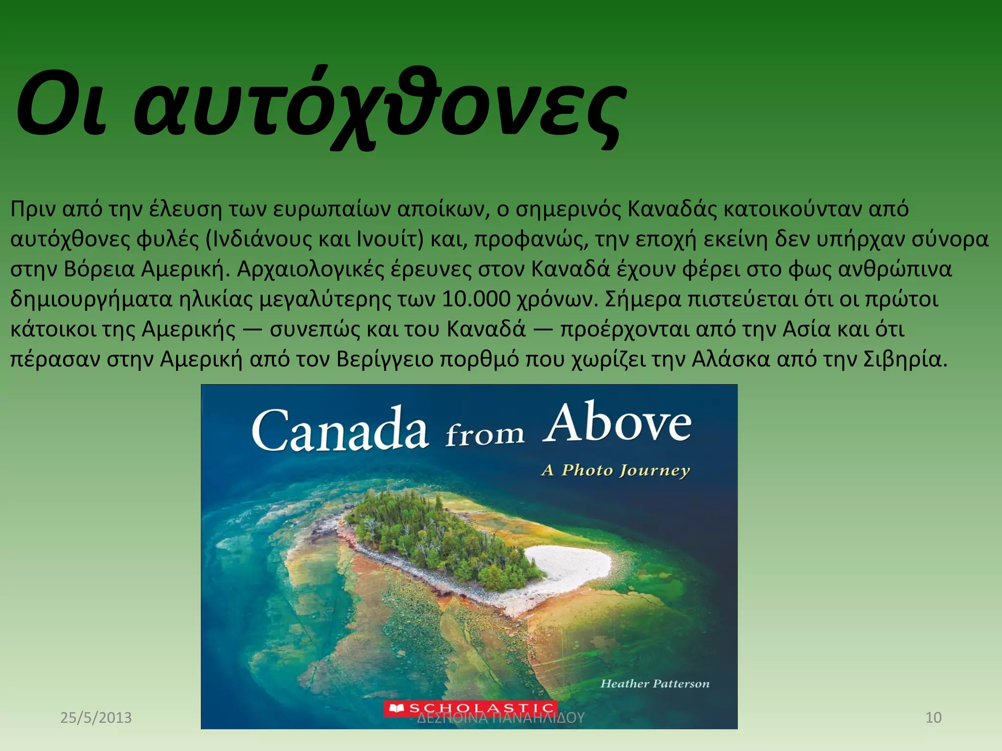 Οι αυτόχθονες
Πριν από την έλευση των ευρωπαίων αποίκων, ο σημερινός Καναδάς κατοικούνταν από
αυτόχθονες φυλές (Ινδιάνους και Ινουίτ) και, προφανώς, την εποχή εκείνη δεν υπήρχαν σύνορα
στην Βόρεια Αμερική. Αρχαιολογικές έρευνες στον Καναδά έχουν φέρει στο φως ανθρώπινα
δημιουργήματα ηλικίας μεγαλύτερης των 10.000 χρόνων. Σήμερα πιστεύεται ότι οι πρώτοι
κάτοικοι της Αμερικής — συνεπώς και του Καναδά — προέρχονται από την Ασία και ότι
πέρασαν στην Αμερική από τον Βερίγγειο πορθμό που χωρίζει την Αλάσκα από την Σιβηρία.
25/5/2013 10ΔΕΣΠΟΙΝΑ ΠΑΝΑΗΛΙΔΟΥ
 
