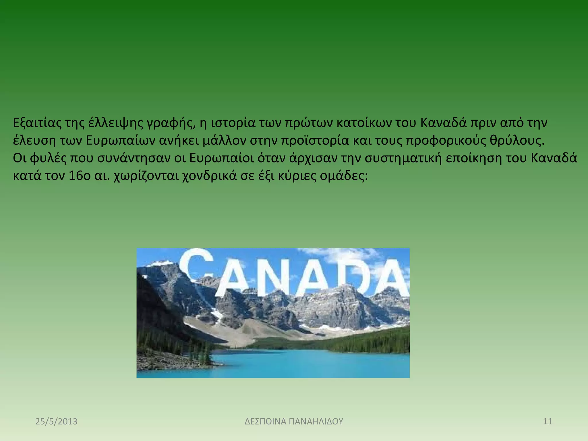 Εξαιτίας της έλλειψης γραφής, η ιστορία των πρώτων κατοίκων του Καναδά πριν από την
έλευση των Ευρωπαίων ανήκει μάλλον στην προϊστορία και τους προφορικούς θρύλους.
Οι φυλές που συνάντησαν οι Ευρωπαίοι όταν άρχισαν την συστηματική εποίκηση του Καναδά
κατά τον 16ο αι. χωρίζονται χονδρικά σε έξι κύριες ομάδες:
25/5/2013 11ΔΕΣΠΟΙΝΑ ΠΑΝΑΗΛΙΔΟΥ
 