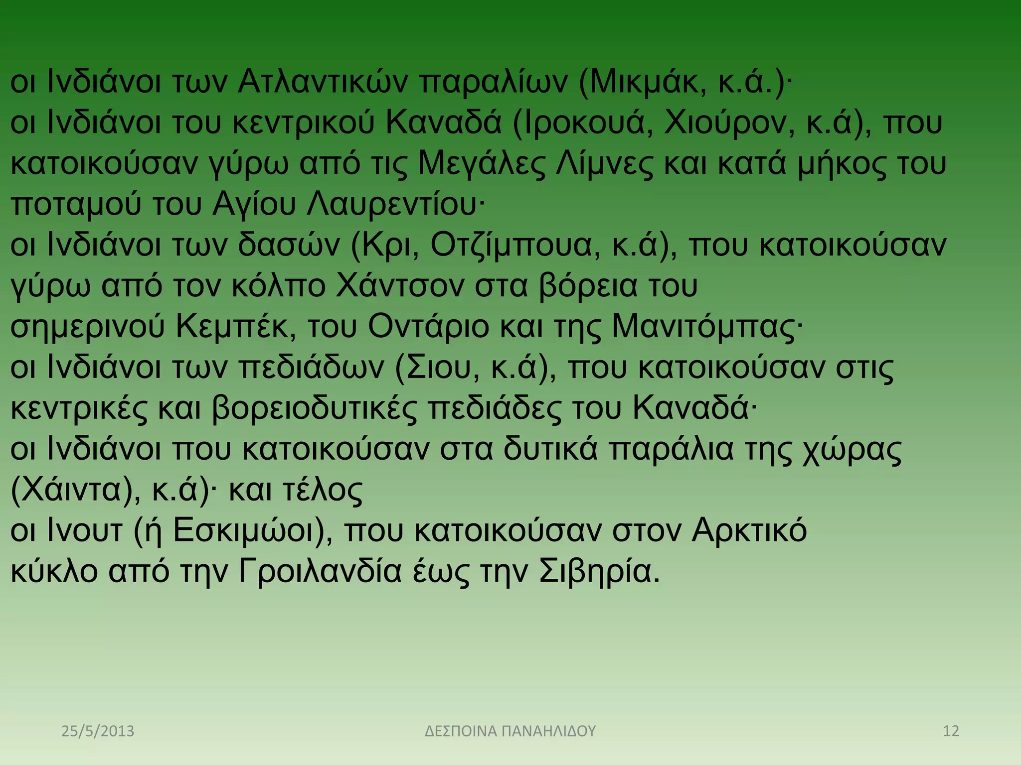 οι Ινδιάνοι των Ατλαντικών παραλίων (Μικμάκ, κ.ά.)·
οι Ινδιάνοι του κεντρικού Καναδά (Ιροκουά, Χιούρον, κ.ά), που 
κατοικούσαν γύρω από τις Μεγάλες Λίμνες και κατά μήκος του 
ποταμού του Αγίου Λαυρεντίου·
οι Ινδιάνοι των δασών (Κρι, Οτζίμπουα, κ.ά), που κατοικούσαν 
γύρω από τον κόλπο Χάντσον στα βόρεια του 
σημερινού Κεμπέκ, του Οντάριο και της Μανιτόμπας·
οι Ινδιάνοι των πεδιάδων (Σιου, κ.ά), που κατοικούσαν στις 
κεντρικές και βορειοδυτικές πεδιάδες του Καναδά·
οι Ινδιάνοι που κατοικούσαν στα δυτικά παράλια της χώρας 
(Χάιντα), κ.ά)· και τέλος
οι Ινουτ (ή Εσκιμώοι), που κατοικούσαν στον Αρκτικό 
κύκλο από την Γροιλανδία έως την Σιβηρία.
25/5/2013 12ΔΕΣΠΟΙΝΑ ΠΑΝΑΗΛΙΔΟΥ
 