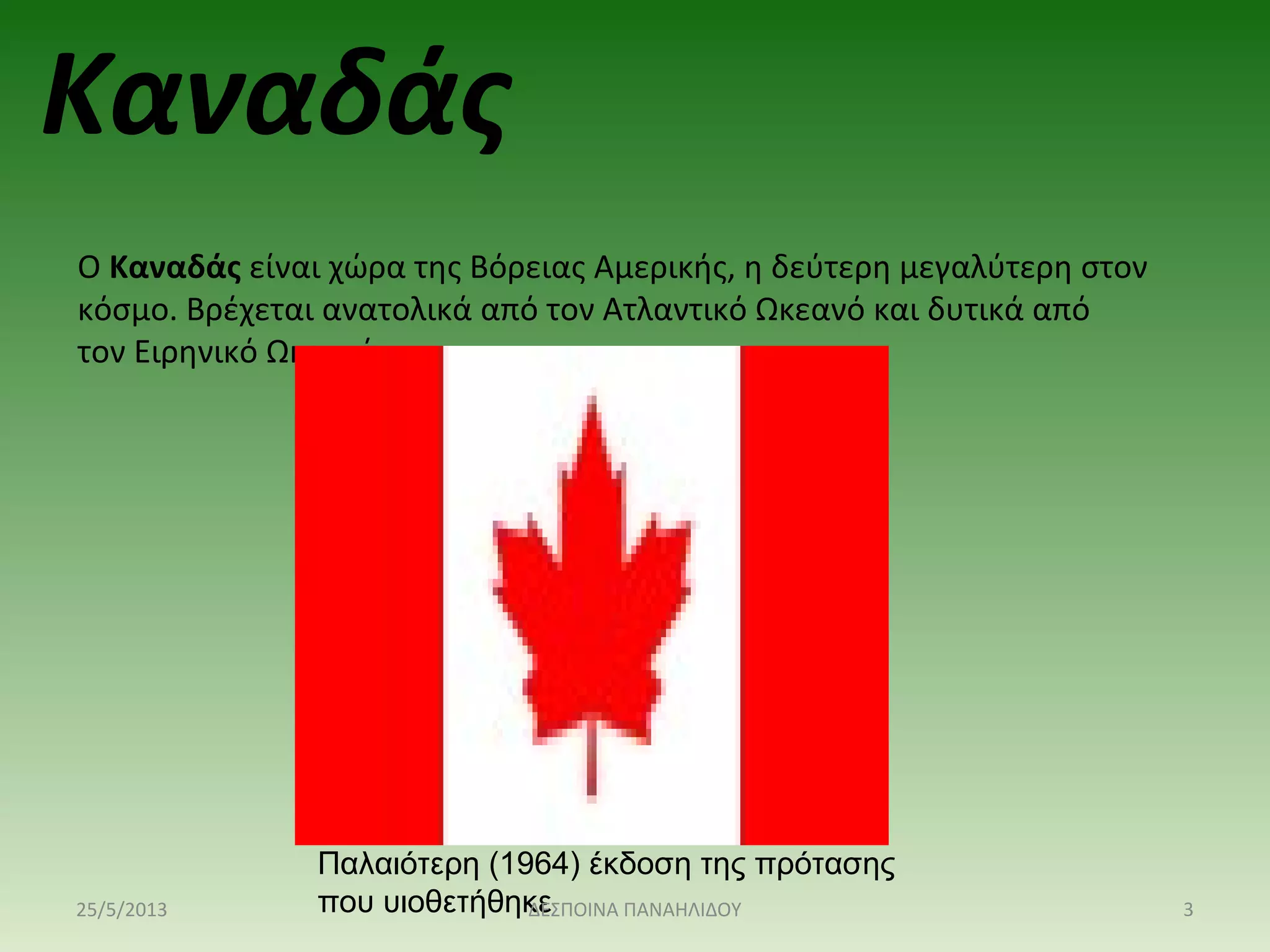 Καναδάς
Ο Καναδάς είναι χώρα της Βόρειας Αμερικής, η δεύτερη μεγαλύτερη στον
κόσμο. Βρέχεται ανατολικά από τον Ατλαντικό Ωκεανό και δυτικά από
τον Ειρηνικό Ωκεανό.
Παλαιότερη (1964) έκδοση της πρότασης
που υιοθετήθηκε25/5/2013 3ΔΕΣΠΟΙΝΑ ΠΑΝΑΗΛΙΔΟΥ
 