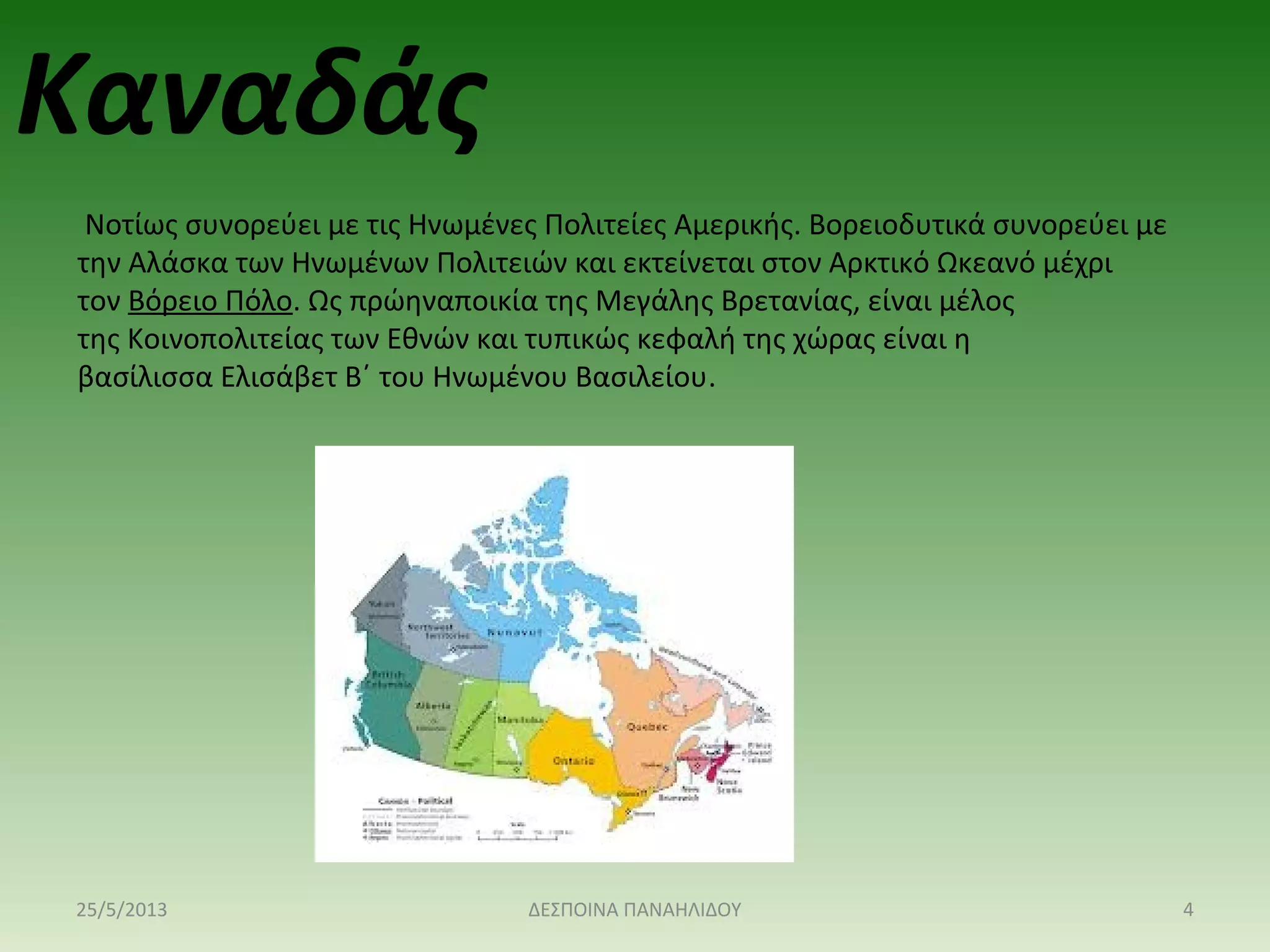 Νοτίως συνορεύει με τις Ηνωμένες Πολιτείες Αμερικής. Βορειοδυτικά συνορεύει με
την Αλάσκα των Ηνωμένων Πολιτειών και εκτείνεται στον Αρκτικό Ωκεανό μέχρι
τον Βόρειο Πόλο. Ως πρώηναποικία της Μεγάλης Βρετανίας, είναι μέλος
της Κοινοπολιτείας των Εθνών και τυπικώς κεφαλή της χώρας είναι η
βασίλισσα Ελισάβετ Β΄ του Ηνωμένου Βασιλείου.
Καναδάς
25/5/2013 4ΔΕΣΠΟΙΝΑ ΠΑΝΑΗΛΙΔΟΥ
 