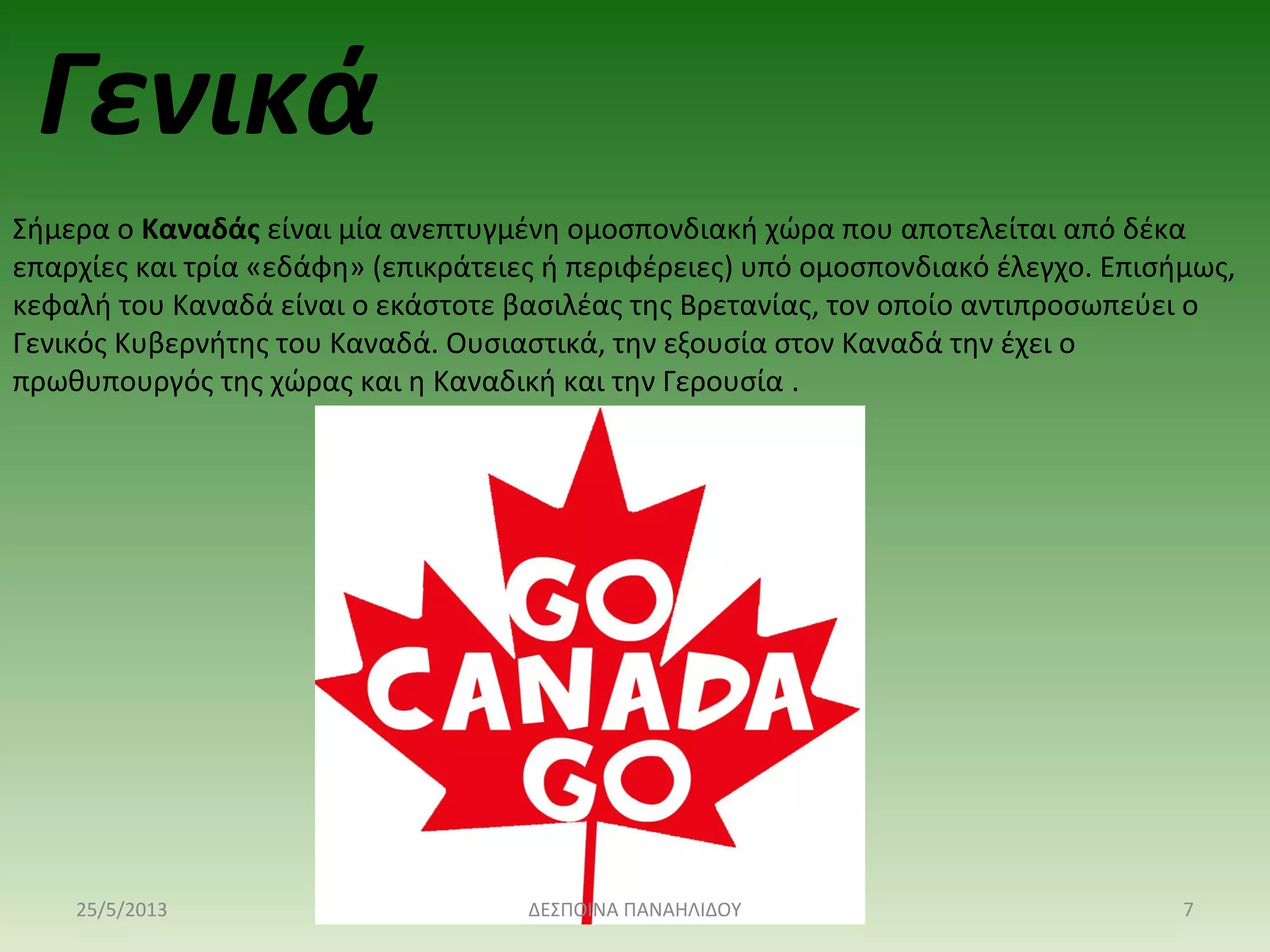 Σήμερα ο Καναδάς είναι μία ανεπτυγμένη ομοσπονδιακή χώρα που αποτελείται από δέκα 
επαρχίες και τρία «εδάφη» (επικράτειες ή περιφέρειες) υπό ομοσπονδιακό έλεγχο. Επισήμως, 
κεφαλή του Καναδά είναι ο εκάστοτε βασιλέας της Βρετανίας, τον οποίο αντιπροσωπεύει ο 
Γενικός Κυβερνήτης του Καναδά. Ουσιαστικά, την εξουσία στον Καναδά την έχει ο 
πρωθυπουργός της χώρας και η Καναδική και την Γερουσία .
Γενικά
25/5/2013 7ΔΕΣΠΟΙΝΑ ΠΑΝΑΗΛΙΔΟΥ
 