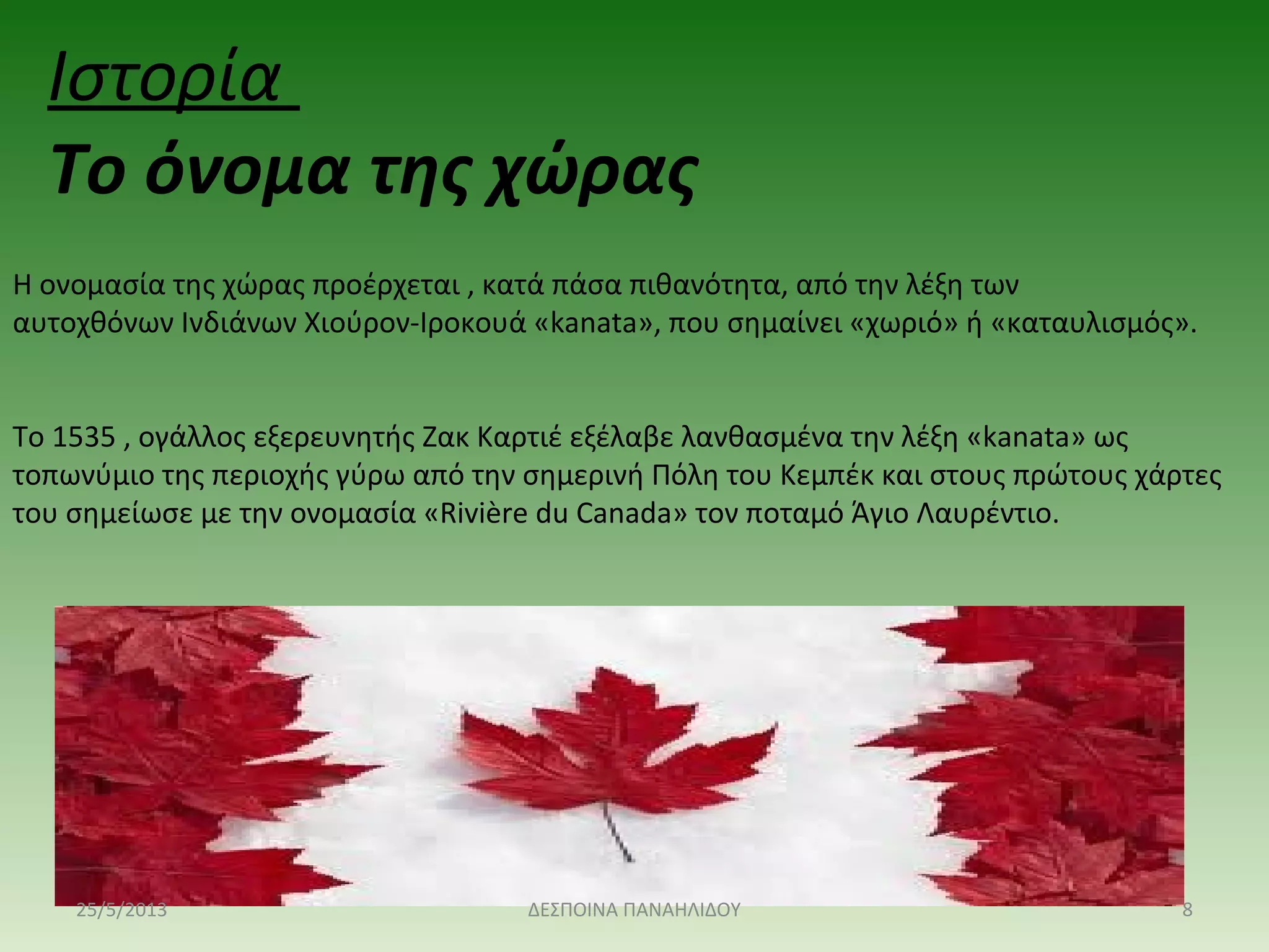 Η ονομασία της χώρας προέρχεται , κατά πάσα πιθανότητα, από την λέξη των 
αυτοχθόνων Ινδιάνων Χιούρον-Ιροκουά «kanata», που σημαίνει «χωριό» ή «καταυλισμός». 
Το 1535 , ογάλλος εξερευνητής Ζακ Καρτιέ εξέλαβε λανθασμένα την λέξη «kanata» ως 
τοπωνύμιο της περιοχής γύρω από την σημερινή Πόλη του Κεμπέκ και στους πρώτους χάρτες 
του σημείωσε με την ονομασία «Rivière du Canada» τον ποταμό Άγιο Λαυρέντιο.
Ιστορία 
Το όνομα της χώρας 
25/5/2013 8ΔΕΣΠΟΙΝΑ ΠΑΝΑΗΛΙΔΟΥ
 