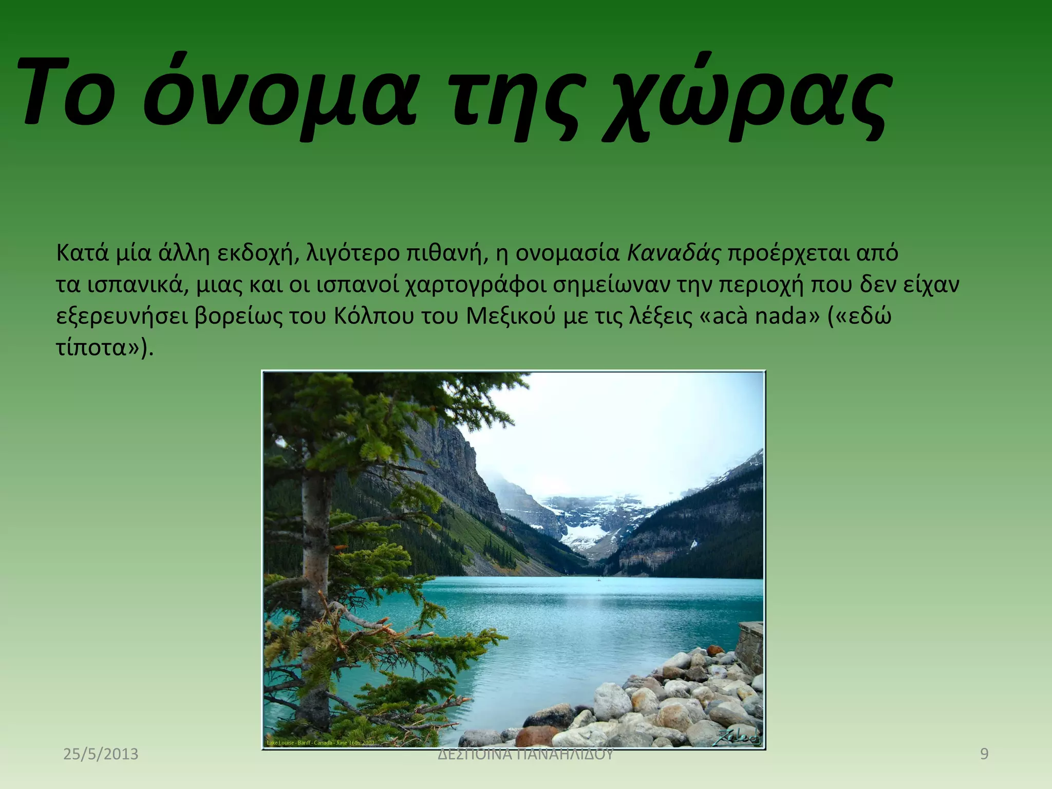 Κατά μία άλλη εκδοχή, λιγότερο πιθανή, η ονομασία Καναδάς προέρχεται από
τα ισπανικά, μιας και οι ισπανοί χαρτογράφοι σημείωναν την περιοχή που δεν είχαν
εξερευνήσει βορείως του Κόλπου του Μεξικού με τις λέξεις «acà nada» («εδώ
τίποτα»).
Το όνομα της χώρας
25/5/2013 9ΔΕΣΠΟΙΝΑ ΠΑΝΑΗΛΙΔΟΥ
 