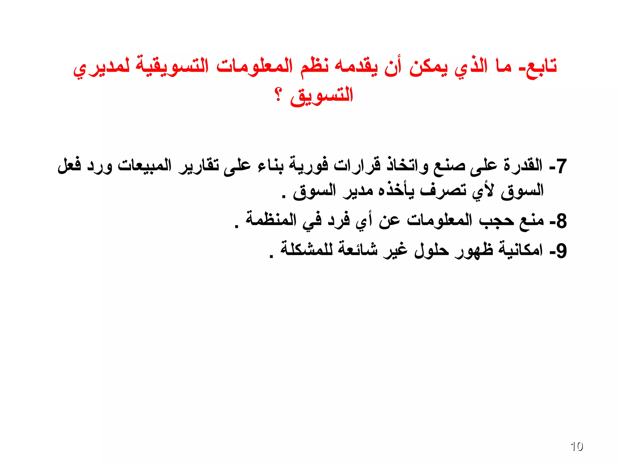 1010
‫تابع‬-‫لمديري‬ ‫التسويقية‬ ‫المعلومات‬ ‫نظم‬ ‫يقدمه‬ ‫أن‬ ‫يمكن‬ ‫الذي‬ ‫ما‬
‫؟‬ ‫التسويق‬
7‫فعل‬ ‫ورد‬ ‫المبيعات‬ ‫تقارير‬ ‫على‬ ‫بناء‬ ‫فورية‬ ‫قرارات‬ ‫واتخاذ‬ ‫صنع‬ ‫على‬ ‫القدرة‬ -
. ‫السوق‬ ‫مدير‬ ‫يأخذه‬ ‫تصرف‬ ‫لي‬ ‫السوق‬
8. ‫المنظمة‬ ‫في‬ ‫فرد‬ ‫أي‬ ‫عن‬ ‫المعلومات‬ ‫حجب‬ ‫منع‬ -
9. ‫للمشكلة‬ ‫شائعة‬ ‫غير‬ ‫حلول‬ ‫ظهور‬ ‫امكانية‬ -
 