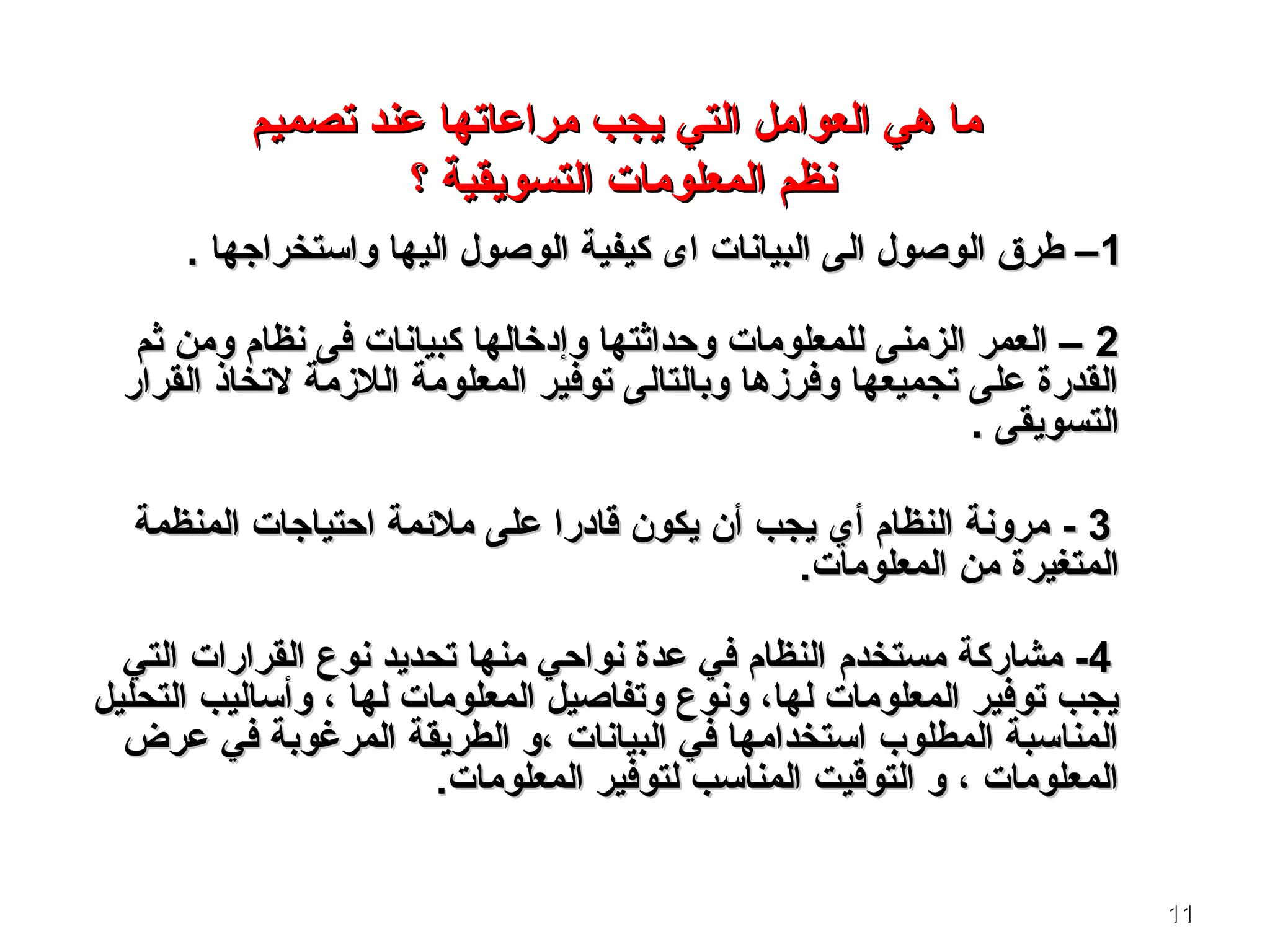 1111
‫التي‬ ‫العوامل‬ ‫ـهي‬ ‫ما‬‫التي‬ ‫العوامل‬ ‫ـهي‬ ‫ما‬‫يجب‬‫يجب‬‫تصميم‬ ‫عند‬ ‫مراعاتها‬‫تصميم‬ ‫عند‬ ‫مراعاتها‬
‫؟‬ ‫التسويقية‬ ‫المعلومات‬ ‫نظم‬‫؟‬ ‫التسويقية‬ ‫المعلومات‬ ‫نظم‬
11. ‫واستخراجها‬ ‫اليها‬ ‫الوصول‬ ‫كيفية‬ ‫اى‬ ‫البيانات‬ ‫الى‬ ‫الوصول‬ ‫طرق‬ –. ‫واستخراجها‬ ‫اليها‬ ‫الوصول‬ ‫كيفية‬ ‫اى‬ ‫البيانات‬ ‫الى‬ ‫الوصول‬ ‫طرق‬ –
22‫ثم‬ ‫ومن‬ ‫نظام‬ ‫فى‬ ‫كبيانات‬ ‫وإدخالها‬ ‫وحداثتها‬ ‫للمعلومات‬ ‫الزمنى‬ ‫العمر‬ –‫ثم‬ ‫ومن‬ ‫نظام‬ ‫فى‬ ‫كبيانات‬ ‫وإدخالها‬ ‫وحداثتها‬ ‫للمعلومات‬ ‫الزمنى‬ ‫العمر‬ –
‫القرار‬ ‫لتخاذ‬ ‫اللزمة‬ ‫المعلومة‬ ‫توفير‬ ‫وبالتالى‬ ‫وفرزـها‬ ‫تجميعها‬ ‫على‬ ‫القدرة‬‫القرار‬ ‫لتخاذ‬ ‫اللزمة‬ ‫المعلومة‬ ‫توفير‬ ‫وبالتالى‬ ‫وفرزـها‬ ‫تجميعها‬ ‫على‬ ‫القدرة‬
. ‫التسويقى‬. ‫التسويقى‬
33--‫المنظمة‬ ‫احتياجات‬ ‫ملئمة‬ ‫على‬ ‫قادرا‬ ‫يكون‬ ‫أن‬ ‫يجب‬ ‫أي‬ ‫النظام‬ ‫مرونة‬‫المنظمة‬ ‫احتياجات‬ ‫ملئمة‬ ‫على‬ ‫قادرا‬ ‫يكون‬ ‫أن‬ ‫يجب‬ ‫أي‬ ‫النظام‬ ‫مرونة‬
‫المعلومات‬ ‫من‬ ‫المتغيرة‬‫المعلومات‬ ‫من‬ ‫المتغيرة‬..
44--‫مستخدم‬ ‫مشاركة‬‫مستخدم‬ ‫مشاركة‬‫التي‬ ‫القرارات‬ ‫نوع‬ ‫تحديد‬ ‫منها‬ ‫نواحي‬ ‫عدة‬ ‫في‬ ‫النظام‬‫التي‬ ‫القرارات‬ ‫نوع‬ ‫تحديد‬ ‫منها‬ ‫نواحي‬ ‫عدة‬ ‫في‬ ‫النظام‬
‫التحليل‬ ‫وأساليب‬ ، ‫لها‬ ‫المعلومات‬ ‫وتفاصيل‬ ‫ونوع‬ ،‫لها‬ ‫المعلومات‬ ‫توفير‬ ‫يجب‬‫التحليل‬ ‫وأساليب‬ ، ‫لها‬ ‫المعلومات‬ ‫وتفاصيل‬ ‫ونوع‬ ،‫لها‬ ‫المعلومات‬ ‫توفير‬ ‫يجب‬
‫عرض‬ ‫في‬ ‫المرغوبة‬ ‫الطريقة‬ ‫،و‬ ‫البيانات‬ ‫في‬ ‫استخدامها‬ ‫المطلوب‬ ‫المناسبة‬‫عرض‬ ‫في‬ ‫المرغوبة‬ ‫الطريقة‬ ‫،و‬ ‫البيانات‬ ‫في‬ ‫استخدامها‬ ‫المطلوب‬ ‫المناسبة‬
‫المعلومات‬ ‫لتوفير‬ ‫المناسب‬ ‫التوقيت‬ ‫و‬ ، ‫المعلومات‬‫المعلومات‬ ‫لتوفير‬ ‫المناسب‬ ‫التوقيت‬ ‫و‬ ، ‫المعلومات‬..
 
