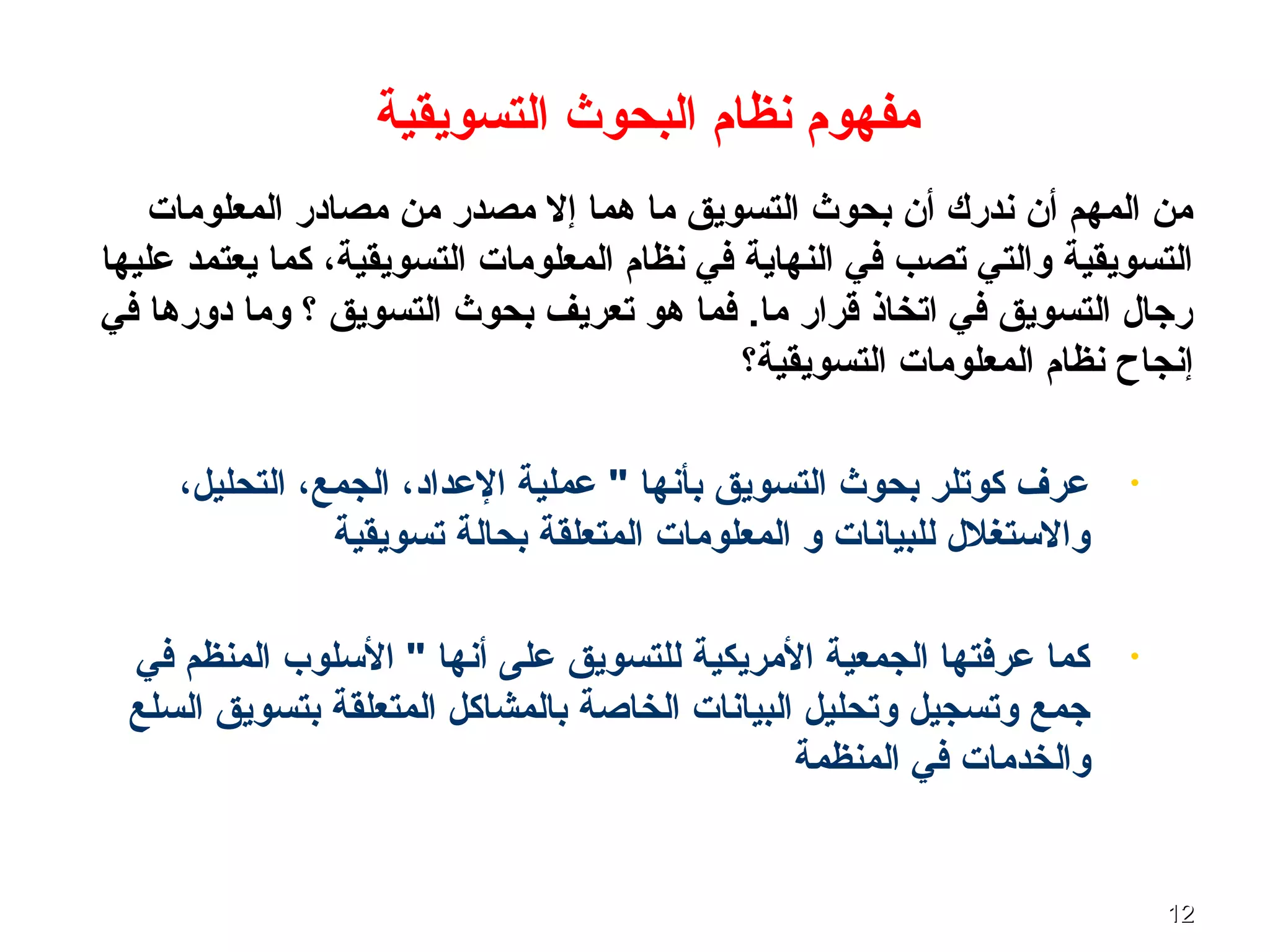 1212
‫المعلومات‬ ‫مصادر‬ ‫من‬ ‫مصدر‬ ‫إل‬ ‫ـهما‬ ‫ما‬ ‫التسويق‬ ‫بحوث‬ ‫أن‬ ‫ندرك‬ ‫أن‬ ‫المهم‬ ‫من‬
‫عليها‬ ‫يعتمد‬ ‫كما‬ ،‫التسويقية‬ ‫المعلومات‬ ‫نظام‬ ‫في‬ ‫النهاية‬ ‫في‬ ‫تصب‬ ‫والتي‬ ‫التسويقية‬
‫في‬ ‫دورـها‬ ‫وما‬ ‫؟‬ ‫التسويق‬ ‫بحوث‬ ‫تعريف‬ ‫ـهو‬ ‫فما‬ .‫ما‬ ‫قرار‬ ‫اتخاذ‬ ‫في‬ ‫التسويق‬ ‫رجال‬
‫التسويقية؟‬ ‫المعلومات‬ ‫نظام‬ ‫إنجاح‬
•،‫التحليل‬ ،‫الجمع‬ ،‫العداد‬ ‫عملية‬ " ‫بأنها‬ ‫التسويق‬ ‫بحوث‬ ‫كوتلر‬ ‫عرف‬
‫تسويقية‬ ‫بحالة‬ ‫المتعلقة‬ ‫المعلومات‬ ‫و‬ ‫للبيانات‬ ‫والستغلل‬
•‫في‬ ‫المنظم‬ ‫السلوب‬ " ‫أنها‬ ‫على‬ ‫للتسويق‬ ‫المريكية‬ ‫الجمعية‬ ‫عرفتها‬ ‫كما‬
‫السلع‬ ‫بتسويق‬ ‫المتعلقة‬ ‫بالمشاكل‬ ‫الخاصة‬ ‫البيانات‬ ‫وتحليل‬ ‫وتسجيل‬ ‫جمع‬
‫المنظمة‬ ‫في‬ ‫والخدمات‬
‫التسويقية‬ ‫البحوث‬ ‫نظام‬ ‫مفهوم‬
 