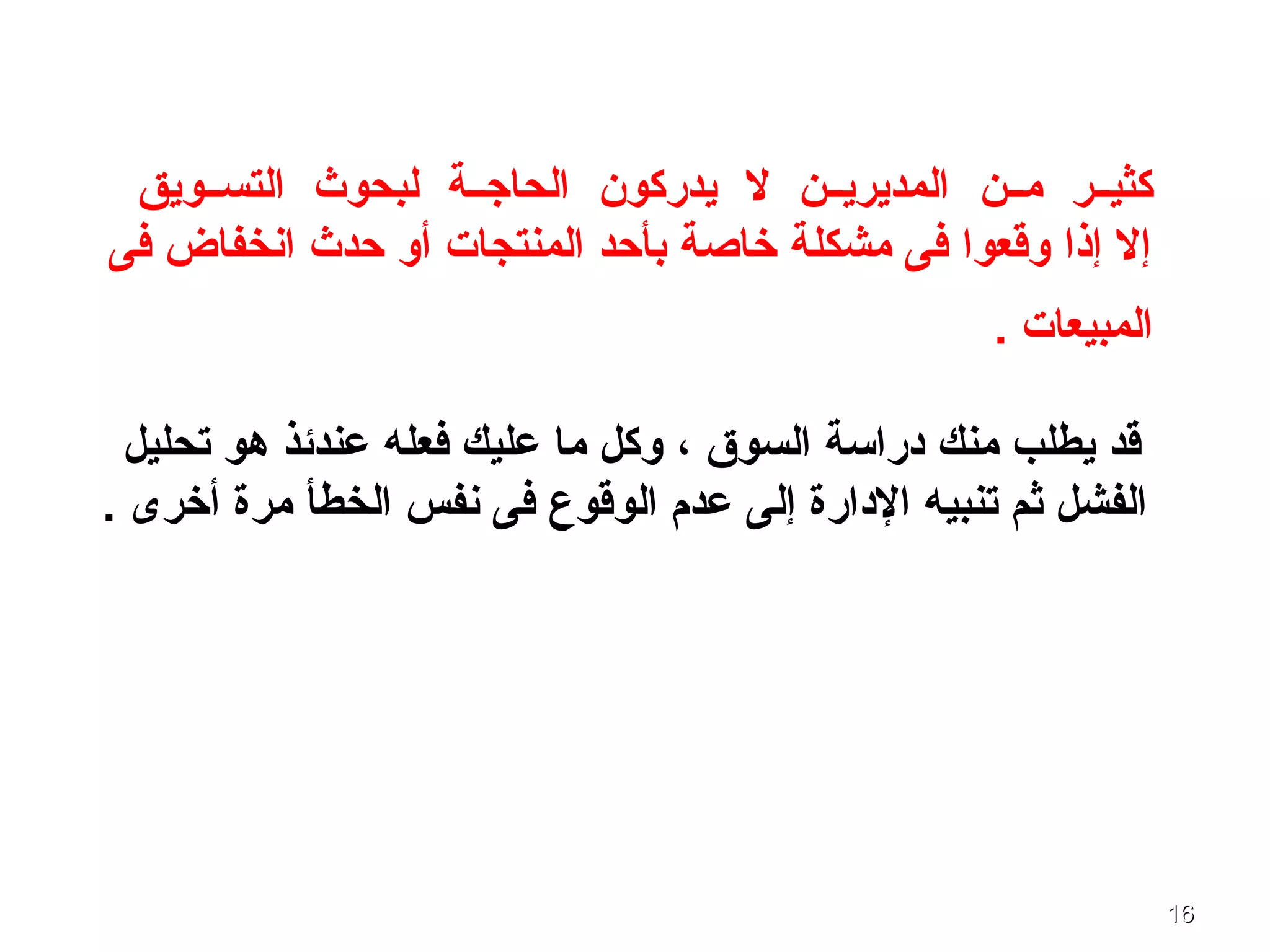 1616
‫كثيــر‬‫مــن‬‫التســويق‬ ‫لبحوث‬ ‫الحاجــة‬ ‫يدركون‬ ‫ل‬ ‫المديريــن‬
‫فى‬ ‫انخفاض‬ ‫حدث‬ ‫أو‬ ‫المنتجات‬ ‫بأحد‬ ‫خاصة‬ ‫مشكلة‬ ‫فى‬ ‫وقعوا‬ ‫إذا‬ ‫إل‬
. ‫المبيعات‬
‫السوق‬ ‫دراسة‬ ‫منك‬ ‫يطلب‬ ‫قد‬،‫تحليل‬ ‫ـهو‬ ‫عندئذ‬ ‫فعله‬ ‫عليك‬ ‫ما‬ ‫وكل‬
. ‫أخرى‬ ‫مرة‬ ‫الخطأ‬ ‫نفس‬ ‫فى‬ ‫الوقوع‬ ‫عدم‬ ‫إلى‬ ‫الدارة‬ ‫تنبيه‬ ‫ثم‬ ‫الفشل‬
 