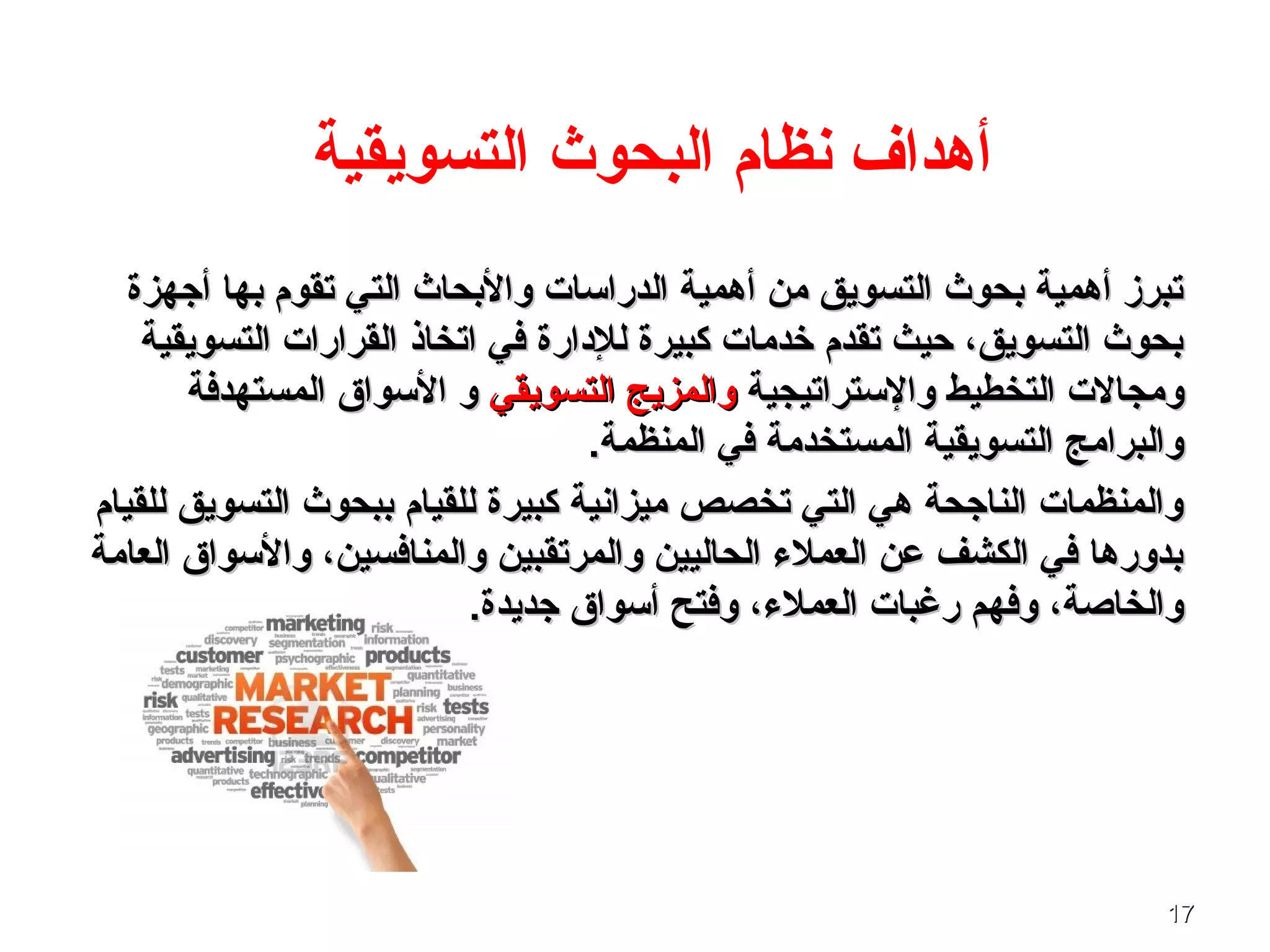 1717
‫التسويقية‬ ‫البحوث‬ ‫نظام‬ ‫أـهداف‬
‫أجهزة‬ ‫بها‬ ‫تقوم‬ ‫التي‬ ‫والبحاث‬ ‫الدراسات‬ ‫أـهمية‬ ‫من‬ ‫التسويق‬ ‫بحوث‬ ‫أـهمية‬ ‫تبرز‬‫أجهزة‬ ‫بها‬ ‫تقوم‬ ‫التي‬ ‫والبحاث‬ ‫الدراسات‬ ‫أـهمية‬ ‫من‬ ‫التسويق‬ ‫بحوث‬ ‫أـهمية‬ ‫تبرز‬
‫التسويقية‬ ‫القرارات‬ ‫اتخاذ‬ ‫في‬ ‫للدارة‬ ‫كبيرة‬ ‫خدمات‬ ‫تقدم‬ ‫حيث‬ ،‫التسويق‬ ‫بحوث‬‫التسويقية‬ ‫القرارات‬ ‫اتخاذ‬ ‫في‬ ‫للدارة‬ ‫كبيرة‬ ‫خدمات‬ ‫تقدم‬ ‫حيث‬ ،‫التسويق‬ ‫بحوث‬
‫والستراتيجية‬ ‫التخطيط‬ ‫ومجالت‬‫والستراتيجية‬ ‫التخطيط‬ ‫ومجالت‬‫التسويقي‬ ‫والمزيج‬‫التسويقي‬ ‫والمزيج‬‫المستهدفة‬ ‫السواق‬ ‫و‬‫المستهدفة‬ ‫السواق‬ ‫و‬
.‫المنظمة‬ ‫في‬ ‫المستخدمة‬ ‫التسويقية‬ ‫والبرامج‬.‫المنظمة‬ ‫في‬ ‫المستخدمة‬ ‫التسويقية‬ ‫والبرامج‬
‫للقيام‬ ‫التسويق‬ ‫ببحوث‬ ‫للقيام‬ ‫كبيرة‬ ‫ميزانية‬ ‫تخصص‬ ‫التي‬ ‫ـهي‬ ‫الناجحة‬ ‫والمنظمات‬‫للقيام‬ ‫التسويق‬ ‫ببحوث‬ ‫للقيام‬ ‫كبيرة‬ ‫ميزانية‬ ‫تخصص‬ ‫التي‬ ‫ـهي‬ ‫الناجحة‬ ‫والمنظمات‬
‫العامة‬ ‫والسواق‬ ،‫والمنافسين‬ ‫والمرتقبين‬ ‫الحاليين‬ ‫العملء‬ ‫عن‬ ‫الكشف‬ ‫في‬ ‫بدورـها‬‫العامة‬ ‫والسواق‬ ،‫والمنافسين‬ ‫والمرتقبين‬ ‫الحاليين‬ ‫العملء‬ ‫عن‬ ‫الكشف‬ ‫في‬ ‫بدورـها‬
.‫جديدة‬ ‫أسواق‬ ‫وفتح‬ ،‫العملء‬ ‫رغبات‬ ‫وفهم‬ ،‫والخاصة‬.‫جديدة‬ ‫أسواق‬ ‫وفتح‬ ،‫العملء‬ ‫رغبات‬ ‫وفهم‬ ،‫والخاصة‬
 