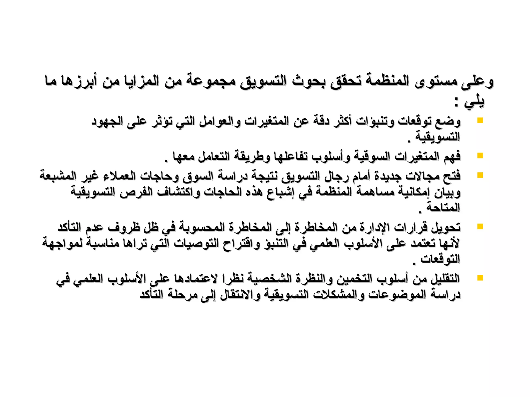 ‫ما‬ ‫أبرزـها‬ ‫من‬ ‫المزايا‬ ‫من‬ ‫مجموعة‬ ‫التسويق‬ ‫بحوث‬ ‫تحقق‬ ‫المنظمة‬ ‫مستوى‬ ‫وعلى‬‫ما‬ ‫أبرزـها‬ ‫من‬ ‫المزايا‬ ‫من‬ ‫مجموعة‬ ‫التسويق‬ ‫بحوث‬ ‫تحقق‬ ‫المنظمة‬ ‫مستوى‬ ‫وعلى‬
: ‫يلي‬: ‫يلي‬
‫الجهود‬ ‫على‬ ‫تؤثر‬ ‫التي‬ ‫والعوامل‬ ‫المتغيرات‬ ‫عن‬ ‫دقة‬ ‫أكثر‬ ‫وتنبؤات‬ ‫توقعات‬ ‫وضع‬‫الجهود‬ ‫على‬ ‫تؤثر‬ ‫التي‬ ‫والعوامل‬ ‫المتغيرات‬ ‫عن‬ ‫دقة‬ ‫أكثر‬ ‫وتنبؤات‬ ‫توقعات‬ ‫وضع‬
. ‫التسويقية‬. ‫التسويقية‬
. ‫معها‬ ‫التعامل‬ ‫وطريقة‬ ‫تفاعلها‬ ‫وأسلوب‬ ‫السوقية‬ ‫المتغيرات‬ ‫فهم‬. ‫معها‬ ‫التعامل‬ ‫وطريقة‬ ‫تفاعلها‬ ‫وأسلوب‬ ‫السوقية‬ ‫المتغيرات‬ ‫فهم‬
‫المشبعة‬ ‫غير‬ ‫العملء‬ ‫وحاجات‬ ‫السوق‬ ‫دراسة‬ ‫نتيجة‬ ‫التسويق‬ ‫رجال‬ ‫أمام‬ ‫جديدة‬ ‫مجالت‬ ‫فتح‬‫المشبعة‬ ‫غير‬ ‫العملء‬ ‫وحاجات‬ ‫السوق‬ ‫دراسة‬ ‫نتيجة‬ ‫التسويق‬ ‫رجال‬ ‫أمام‬ ‫جديدة‬ ‫مجالت‬ ‫فتح‬
‫التسويقية‬ ‫الفرص‬ ‫واكتشاف‬ ‫الحاجات‬ ‫ـهذه‬ ‫إشباع‬ ‫في‬ ‫المنظمة‬ ‫مساـهمة‬ ‫إمكانية‬ ‫وبيان‬‫التسويقية‬ ‫الفرص‬ ‫واكتشاف‬ ‫الحاجات‬ ‫ـهذه‬ ‫إشباع‬ ‫في‬ ‫المنظمة‬ ‫مساـهمة‬ ‫إمكانية‬ ‫وبيان‬
. ‫المتاحة‬. ‫المتاحة‬
‫التأكد‬ ‫عدم‬ ‫ظروف‬ ‫ظل‬ ‫في‬ ‫المحسوبة‬ ‫المخاطرة‬ ‫إلى‬ ‫المخاطرة‬ ‫من‬ ‫الدارة‬ ‫قرارات‬ ‫تحويل‬‫التأكد‬ ‫عدم‬ ‫ظروف‬ ‫ظل‬ ‫في‬ ‫المحسوبة‬ ‫المخاطرة‬ ‫إلى‬ ‫المخاطرة‬ ‫من‬ ‫الدارة‬ ‫قرارات‬ ‫تحويل‬
‫لمواجهة‬ ‫مناسبة‬ ‫تراـها‬ ‫التي‬ ‫التوصيات‬ ‫واقتراح‬ ‫التنبؤ‬ ‫في‬ ‫العلمي‬ ‫السلوب‬ ‫على‬ ‫تعتمد‬ ‫لنها‬‫لمواجهة‬ ‫مناسبة‬ ‫تراـها‬ ‫التي‬ ‫التوصيات‬ ‫واقتراح‬ ‫التنبؤ‬ ‫في‬ ‫العلمي‬ ‫السلوب‬ ‫على‬ ‫تعتمد‬ ‫لنها‬
. ‫التوقعات‬. ‫التوقعات‬
‫في‬ ‫العلمي‬ ‫السلوب‬ ‫على‬ ‫لعتمادـها‬ ‫نظرا‬ ‫الشخصية‬ ‫والنظرة‬ ‫التخمين‬ ‫أسلوب‬ ‫من‬ ‫التقليل‬‫في‬ ‫العلمي‬ ‫السلوب‬ ‫على‬ ‫لعتمادـها‬ ‫نظرا‬ ‫الشخصية‬ ‫والنظرة‬ ‫التخمين‬ ‫أسلوب‬ ‫من‬ ‫التقليل‬
‫التأكد‬ ‫مرحلة‬ ‫إلى‬ ‫والنتقال‬ ‫التسويقية‬ ‫والمشكلت‬ ‫الموضوعات‬ ‫دراسة‬‫التأكد‬ ‫مرحلة‬ ‫إلى‬ ‫والنتقال‬ ‫التسويقية‬ ‫والمشكلت‬ ‫الموضوعات‬ ‫دراسة‬
 