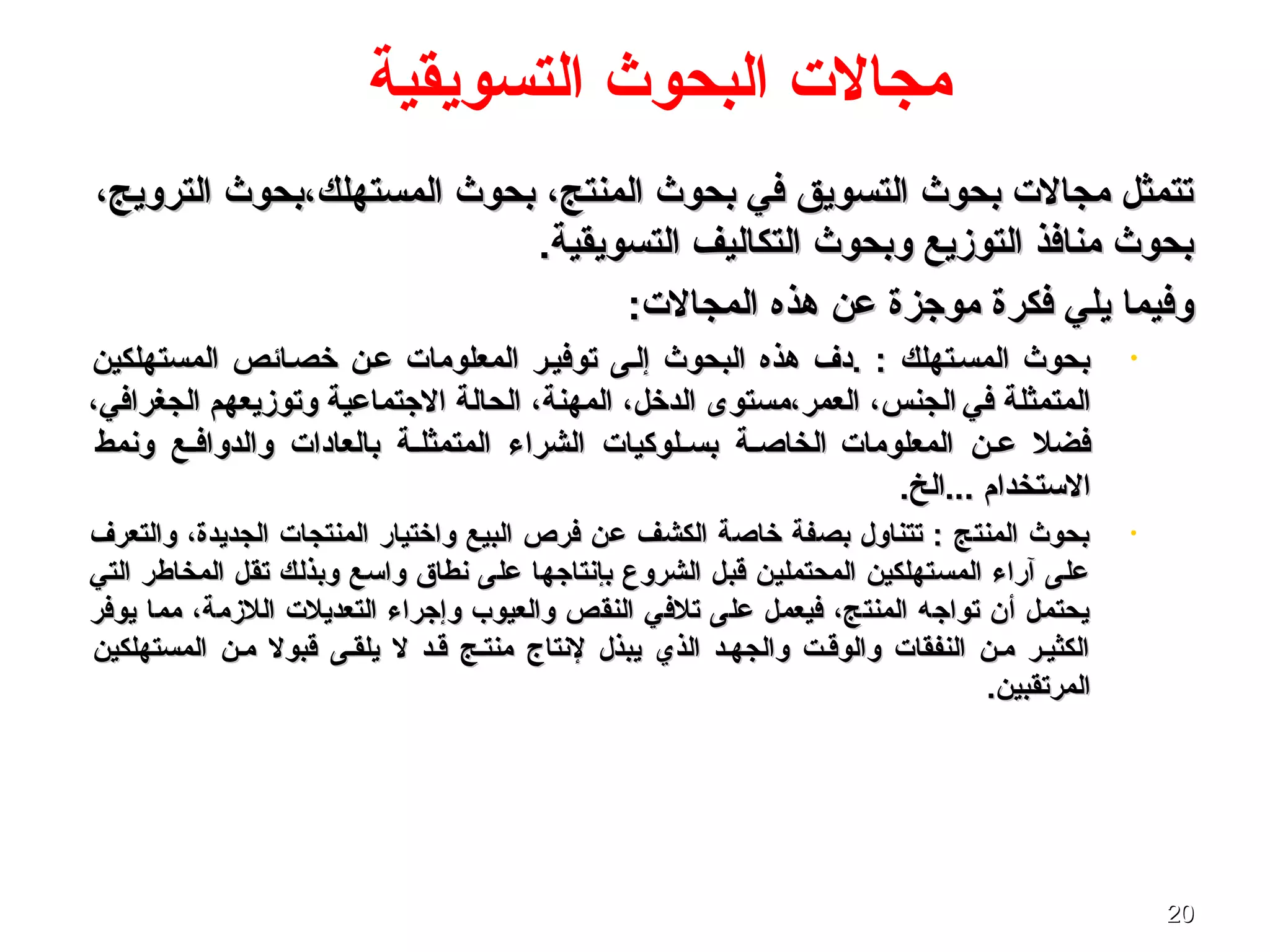 2020
‫التسويقية‬ ‫البحوث‬ ‫مجال ت‬
،‫الترويج‬ ‫المستهلك،بحوث‬ ‫بحوث‬ ،‫المنتج‬ ‫بحوث‬ ‫في‬ ‫التسويق‬ ‫بحوث‬ ‫مجال ت‬ ‫تتمثل‬،‫الترويج‬ ‫المستهلك،بحوث‬ ‫بحوث‬ ،‫المنتج‬ ‫بحوث‬ ‫في‬ ‫التسويق‬ ‫بحوث‬ ‫مجال ت‬ ‫تتمثل‬
.‫التسويقية‬ ‫التكاليف‬ ‫وبحوث‬ ‫التوزيع‬ ‫منافذ‬ ‫بحوث‬.‫التسويقية‬ ‫التكاليف‬ ‫وبحوث‬ ‫التوزيع‬ ‫منافذ‬ ‫بحوث‬
:‫المجال ت‬ ‫هذه‬ ‫عن‬ ‫موجزة‬ ‫فكرة‬ ‫يلي‬ ‫وفيما‬:‫المجال ت‬ ‫هذه‬ ‫عن‬ ‫موجزة‬ ‫فكرة‬ ‫يلي‬ ‫وفيما‬
•‫المستهلكين‬ ‫خصصائص‬ ‫عصن‬ ‫المعلوما ت‬ ‫توفيصر‬ ‫إلصى‬ ‫البحوث‬ ‫هذه‬ ‫.دف‬ : ‫المسصتهلك‬ ‫بحوث‬‫المستهلكين‬ ‫خصصائص‬ ‫عصن‬ ‫المعلوما ت‬ ‫توفيصر‬ ‫إلصى‬ ‫البحوث‬ ‫هذه‬ ‫.دف‬ : ‫المسصتهلك‬ ‫بحوث‬
‫في‬ ‫المتمثلة‬‫في‬ ‫المتمثلة‬،‫الجغرافي‬ ‫وتوزيعهم‬ ‫الجتماعية‬ ‫الحالة‬ ،‫المهنة‬ ،‫الدخل‬ ‫العمر،مستوى‬ ،‫الجنس‬،‫الجغرافي‬ ‫وتوزيعهم‬ ‫الجتماعية‬ ‫الحالة‬ ،‫المهنة‬ ،‫الدخل‬ ‫العمر،مستوى‬ ،‫الجنس‬
‫المعلوما ت‬ ‫صن‬‫ص‬‫ع‬ ‫فضل‬‫المعلوما ت‬ ‫صن‬‫ص‬‫ع‬ ‫فضل‬‫ونمط‬ ‫صع‬‫ص‬‫والدواف‬ ‫بالعادا ت‬ ‫صة‬‫ص‬‫المتمثل‬ ‫الشراء‬ ‫صلوكيا ت‬‫ص‬‫بس‬ ‫صة‬‫ص‬‫الخاص‬‫ونمط‬ ‫صع‬‫ص‬‫والدواف‬ ‫بالعادا ت‬ ‫صة‬‫ص‬‫المتمثل‬ ‫الشراء‬ ‫صلوكيا ت‬‫ص‬‫بس‬ ‫صة‬‫ص‬‫الخاص‬
.‫...الخ‬ ‫التستخدام‬.‫...الخ‬ ‫التستخدام‬
•‫والتعرف‬ ،‫الجديدة‬ ‫المنتجا ت‬ ‫واختيار‬ ‫البيع‬ ‫فرص‬ ‫عن‬ ‫الكشف‬ ‫خاصة‬ ‫بصفة‬ ‫تتناول‬ : ‫المنتج‬ ‫بحوث‬‫والتعرف‬ ،‫الجديدة‬ ‫المنتجا ت‬ ‫واختيار‬ ‫البيع‬ ‫فرص‬ ‫عن‬ ‫الكشف‬ ‫خاصة‬ ‫بصفة‬ ‫تتناول‬ : ‫المنتج‬ ‫بحوث‬
‫التي‬ ‫المخاطر‬ ‫تقل‬ ‫وبذلك‬ ‫واتسع‬ ‫نطاق‬ ‫على‬ ‫بإنتاجها‬ ‫الشروع‬ ‫قبل‬ ‫المحتملين‬ ‫المستهلكين‬ ‫آراء‬ ‫على‬‫التي‬ ‫المخاطر‬ ‫تقل‬ ‫وبذلك‬ ‫واتسع‬ ‫نطاق‬ ‫على‬ ‫بإنتاجها‬ ‫الشروع‬ ‫قبل‬ ‫المحتملين‬ ‫المستهلكين‬ ‫آراء‬ ‫على‬
‫يوفر‬ ‫مما‬ ،‫اللزمة‬ ‫التعديل ت‬ ‫وإجراء‬ ‫والعيوب‬ ‫النقص‬ ‫تلفي‬ ‫على‬ ‫فيعمل‬ ،‫المنتج‬ ‫تواجه‬ ‫أن‬ ‫يحتمل‬‫يوفر‬ ‫مما‬ ،‫اللزمة‬ ‫التعديل ت‬ ‫وإجراء‬ ‫والعيوب‬ ‫النقص‬ ‫تلفي‬ ‫على‬ ‫فيعمل‬ ،‫المنتج‬ ‫تواجه‬ ‫أن‬ ‫يحتمل‬
‫المستهلكين‬ ‫مصن‬ ‫قبول‬ ‫يلقصى‬ ‫ل‬ ‫قصد‬ ‫منتصج‬ ‫لنتاج‬ ‫يبذل‬ ‫الذي‬ ‫والجهصد‬ ‫والوقصت‬ ‫النفقا ت‬ ‫مصن‬ ‫الكثيصر‬‫المستهلكين‬ ‫مصن‬ ‫قبول‬ ‫يلقصى‬ ‫ل‬ ‫قصد‬ ‫منتصج‬ ‫لنتاج‬ ‫يبذل‬ ‫الذي‬ ‫والجهصد‬ ‫والوقصت‬ ‫النفقا ت‬ ‫مصن‬ ‫الكثيصر‬
.‫المرتقبين‬.‫المرتقبين‬
 
