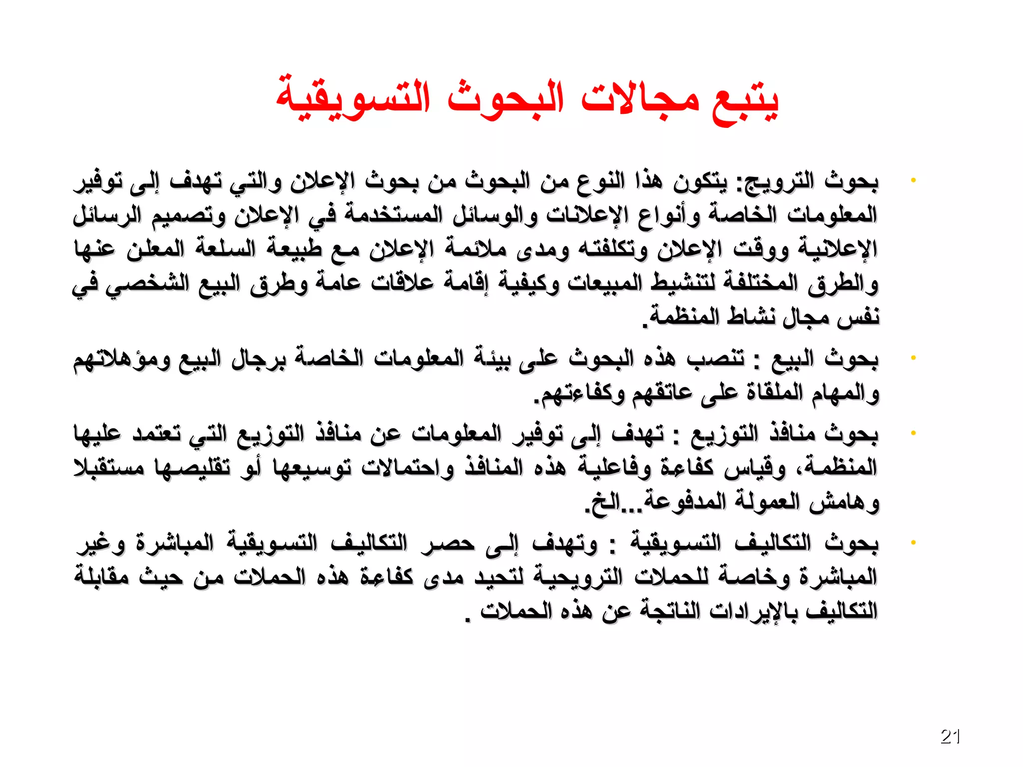 2121
‫التسويقية‬ ‫البحوث‬ ‫مجال ت‬ ‫يتبع‬
•‫توفير‬ ‫إلى‬ ‫تهدف‬ ‫والتي‬ ‫العلن‬ ‫بحوث‬ ‫من‬ ‫البحوث‬ ‫من‬ ‫النوع‬ ‫هذا‬ ‫يتكون‬ :‫الترويج‬ ‫بحوث‬‫توفير‬ ‫إلى‬ ‫تهدف‬ ‫والتي‬ ‫العلن‬ ‫بحوث‬ ‫من‬ ‫البحوث‬ ‫من‬ ‫النوع‬ ‫هذا‬ ‫يتكون‬ :‫الترويج‬ ‫بحوث‬
‫الرتسائل‬ ‫وتصميم‬ ‫العلن‬ ‫في‬ ‫المستخدمة‬ ‫والوتسائل‬ ‫العلنا ت‬ ‫وأنواع‬ ‫الخاصة‬ ‫المعلوما ت‬‫الرتسائل‬ ‫وتصميم‬ ‫العلن‬ ‫في‬ ‫المستخدمة‬ ‫والوتسائل‬ ‫العلنا ت‬ ‫وأنواع‬ ‫الخاصة‬ ‫المعلوما ت‬
‫عنها‬ ‫المعلصن‬ ‫السصلعة‬ ‫طبيعصة‬ ‫مصع‬ ‫العلن‬ ‫ملئمصة‬ ‫ومدى‬ ‫وتكلفتصه‬ ‫العلن‬ ‫ووقصت‬ ‫العلنيصة‬‫عنها‬ ‫المعلصن‬ ‫السصلعة‬ ‫طبيعصة‬ ‫مصع‬ ‫العلن‬ ‫ملئمصة‬ ‫ومدى‬ ‫وتكلفتصه‬ ‫العلن‬ ‫ووقصت‬ ‫العلنيصة‬
‫في‬ ‫الشخصي‬ ‫البيع‬ ‫وطرق‬ ‫عامة‬ ‫علقا ت‬ ‫إقامة‬ ‫وكيفية‬ ‫المبيعا ت‬ ‫لتنشيط‬ ‫المختلفة‬ ‫والطرق‬‫في‬ ‫الشخصي‬ ‫البيع‬ ‫وطرق‬ ‫عامة‬ ‫علقا ت‬ ‫إقامة‬ ‫وكيفية‬ ‫المبيعا ت‬ ‫لتنشيط‬ ‫المختلفة‬ ‫والطرق‬
.‫المنظمة‬ ‫نشاط‬ ‫مجال‬ ‫نفس‬.‫المنظمة‬ ‫نشاط‬ ‫مجال‬ ‫نفس‬
•‫ومؤهلتهم‬ ‫البيع‬ ‫برجال‬ ‫الخاصة‬ ‫المعلوما ت‬ ‫بيئة‬ ‫على‬ ‫البحوث‬ ‫هذه‬ ‫تنصب‬ : ‫البيع‬ ‫بحوث‬‫ومؤهلتهم‬ ‫البيع‬ ‫برجال‬ ‫الخاصة‬ ‫المعلوما ت‬ ‫بيئة‬ ‫على‬ ‫البحوث‬ ‫هذه‬ ‫تنصب‬ : ‫البيع‬ ‫بحوث‬
.‫وكفاءتهم‬ ‫عاتقهم‬ ‫على‬ ‫الملقاة‬ ‫والمهام‬.‫وكفاءتهم‬ ‫عاتقهم‬ ‫على‬ ‫الملقاة‬ ‫والمهام‬
•‫عليها‬ ‫تعتمد‬ ‫التي‬ ‫التوزيع‬ ‫منافذ‬ ‫عن‬ ‫المعلوما ت‬ ‫توفير‬ ‫إلى‬ ‫تهدف‬ : ‫التوزيع‬ ‫منافذ‬ ‫بحوث‬‫عليها‬ ‫تعتمد‬ ‫التي‬ ‫التوزيع‬ ‫منافذ‬ ‫عن‬ ‫المعلوما ت‬ ‫توفير‬ ‫إلى‬ ‫تهدف‬ : ‫التوزيع‬ ‫منافذ‬ ‫بحوث‬
‫مستقبل‬ ‫تقليصصها‬ ‫أصو‬ ‫توتسصيعها‬ ‫واحتمال ت‬ ‫المنافصذ‬ ‫هذه‬ ‫وفاعليصة‬ ‫كفاءصة‬ ‫وقياس‬ ،‫المنظمصة‬‫مستقبل‬ ‫تقليصصها‬ ‫أصو‬ ‫توتسصيعها‬ ‫واحتمال ت‬ ‫المنافصذ‬ ‫هذه‬ ‫وفاعليصة‬ ‫كفاءصة‬ ‫وقياس‬ ،‫المنظمصة‬
.‫المدفوعة...الخ‬ ‫العمولة‬ ‫وهامش‬.‫المدفوعة...الخ‬ ‫العمولة‬ ‫وهامش‬
•‫وغير‬ ‫المباشرة‬ ‫التسصويقية‬ ‫التكاليصف‬ ‫حصصر‬ ‫إلصى‬ ‫وتهدف‬ : ‫التسصويقية‬ ‫التكاليصف‬ ‫بحوث‬‫وغير‬ ‫المباشرة‬ ‫التسصويقية‬ ‫التكاليصف‬ ‫حصصر‬ ‫إلصى‬ ‫وتهدف‬ : ‫التسصويقية‬ ‫التكاليصف‬ ‫بحوث‬
‫مقابلة‬ ‫حيصث‬ ‫مصن‬ ‫الحمل ت‬ ‫هذه‬ ‫كفاءصة‬ ‫مدى‬ ‫لتحيصد‬ ‫الترويحيصة‬ ‫للحمل ت‬ ‫وخاصصة‬ ‫المباشرة‬‫مقابلة‬ ‫حيصث‬ ‫مصن‬ ‫الحمل ت‬ ‫هذه‬ ‫كفاءصة‬ ‫مدى‬ ‫لتحيصد‬ ‫الترويحيصة‬ ‫للحمل ت‬ ‫وخاصصة‬ ‫المباشرة‬
. ‫الحمل ت‬ ‫هذه‬ ‫عن‬ ‫الناتجة‬ ‫باليرادا ت‬ ‫التكاليف‬. ‫الحمل ت‬ ‫هذه‬ ‫عن‬ ‫الناتجة‬ ‫باليرادا ت‬ ‫التكاليف‬
 