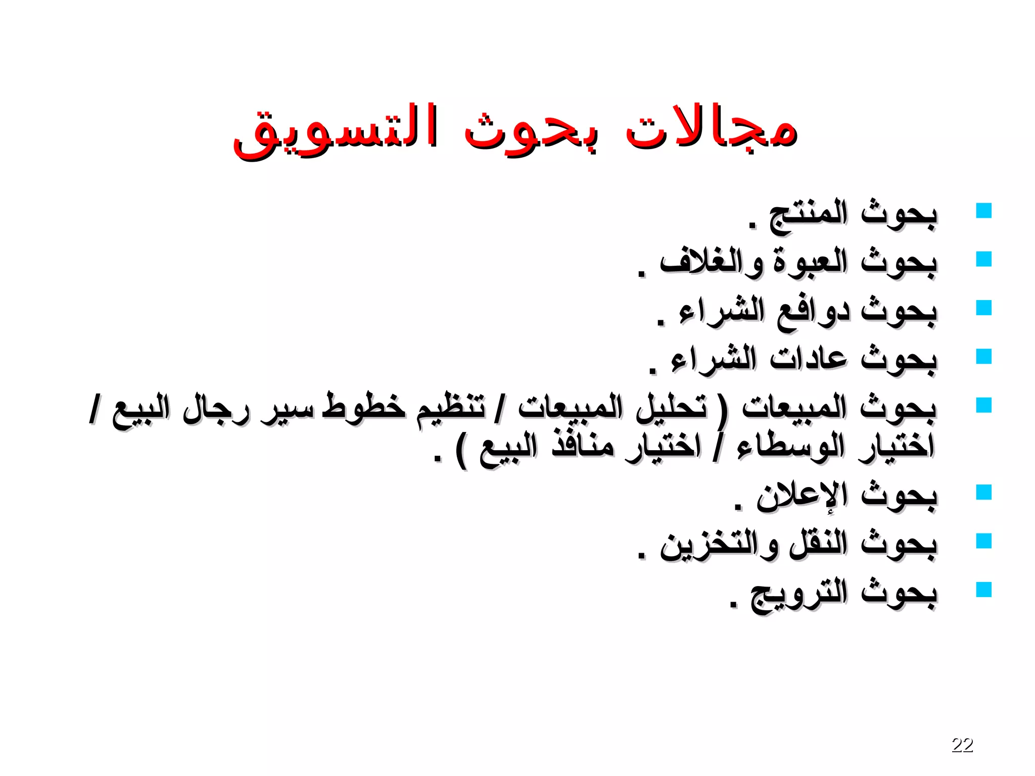 2222
‫التسويق‬ ‫بحوث‬ ‫مجالت‬‫التسويق‬ ‫بحوث‬ ‫مجالت‬
. ‫المنتج‬ ‫بحوث‬. ‫المنتج‬ ‫بحوث‬
. ‫والغلف‬ ‫العبوة‬ ‫بحوث‬. ‫والغلف‬ ‫العبوة‬ ‫بحوث‬
. ‫الشراء‬ ‫دوافع‬ ‫بحوث‬. ‫الشراء‬ ‫دوافع‬ ‫بحوث‬
. ‫الشراء‬ ‫عادا ت‬ ‫بحوث‬. ‫الشراء‬ ‫عادا ت‬ ‫بحوث‬
/ ‫البيع‬ ‫رجال‬ ‫تسير‬ ‫خطوط‬ ‫تنظيم‬ / ‫المبيعا ت‬ ‫تحليل‬ ) ‫المبيعا ت‬ ‫بحوث‬/ ‫البيع‬ ‫رجال‬ ‫تسير‬ ‫خطوط‬ ‫تنظيم‬ / ‫المبيعا ت‬ ‫تحليل‬ ) ‫المبيعا ت‬ ‫بحوث‬
. ( ‫البيع‬ ‫منافذ‬ ‫اختيار‬ / ‫الوتسطاء‬ ‫اختيار‬. ( ‫البيع‬ ‫منافذ‬ ‫اختيار‬ / ‫الوتسطاء‬ ‫اختيار‬
. ‫العلن‬ ‫بحوث‬. ‫العلن‬ ‫بحوث‬
. ‫والتخزين‬ ‫النقل‬ ‫بحوث‬. ‫والتخزين‬ ‫النقل‬ ‫بحوث‬
. ‫الترويج‬ ‫بحوث‬. ‫الترويج‬ ‫بحوث‬
 