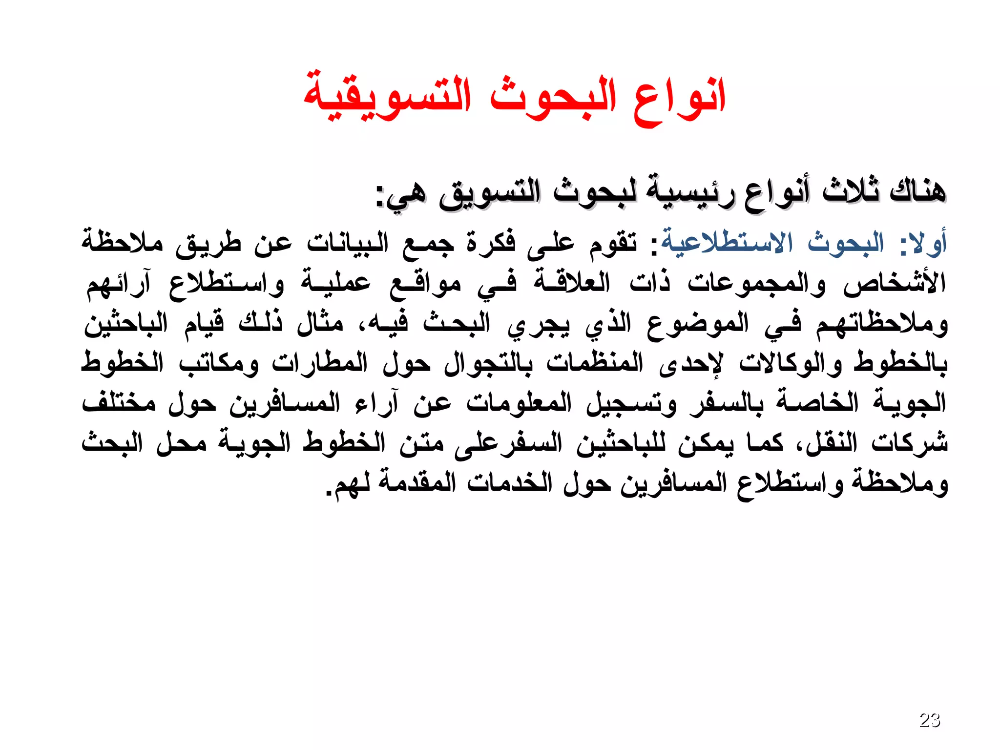 2323
‫التسويقية‬ ‫البحوث‬ ‫انواع‬
:‫هي‬ ‫التسويق‬ ‫لبحوث‬ ‫رئيسية‬ ‫أنواع‬ ‫ثلث‬ ‫هناك‬:‫هي‬ ‫التسويق‬ ‫لبحوث‬ ‫رئيسية‬ ‫أنواع‬ ‫ثلث‬ ‫هناك‬
‫التسصتطلعية‬ ‫البحوث‬ :‫أول‬‫ملحظة‬ ‫طريصق‬ ‫عصن‬ ‫الصبيانا ت‬ ‫جمصع‬ ‫فكرة‬ ‫علصى‬ ‫تقوم‬ :
‫آرائهم‬ ‫صتطلع‬‫ص‬‫واتس‬ ‫صة‬‫ص‬‫عملي‬ ‫صع‬‫ص‬‫مواق‬ ‫صي‬‫ص‬‫ف‬ ‫صة‬‫ص‬‫العلق‬ ‫ذا ت‬ ‫والمجموعا ت‬ ‫الشخاص‬
‫الباحثين‬ ‫قيام‬ ‫ذلصك‬ ‫مثال‬ ،‫فيصه‬ ‫البحصث‬ ‫يجري‬ ‫الذي‬ ‫الموضوع‬ ‫فصي‬ ‫وملحظاتهصم‬
‫الخطوط‬ ‫ومكاتب‬ ‫المطارا ت‬ ‫حول‬ ‫بالتجوال‬ ‫المنظما ت‬ ‫لحدى‬ ‫والوكال ت‬ ‫بالخطوط‬
‫مختلف‬ ‫حول‬ ‫المسصافرين‬ ‫آراء‬ ‫عصن‬ ‫المعلوما ت‬ ‫وتسصجيل‬ ‫بالسصفر‬ ‫الخاصصة‬ ‫الجويصة‬
‫البحث‬ ‫محصل‬ ‫الجويصة‬ ‫الخطوط‬ ‫متصن‬ ‫السصفرعلى‬ ‫للباحثيصن‬ ‫يمكصن‬ ‫كمصا‬ ،‫النقصل‬ ‫شركا ت‬
.‫لهم‬ ‫المقدمة‬ ‫الخدما ت‬ ‫حول‬ ‫المسافرين‬ ‫واتستطلع‬ ‫وملحظة‬
 