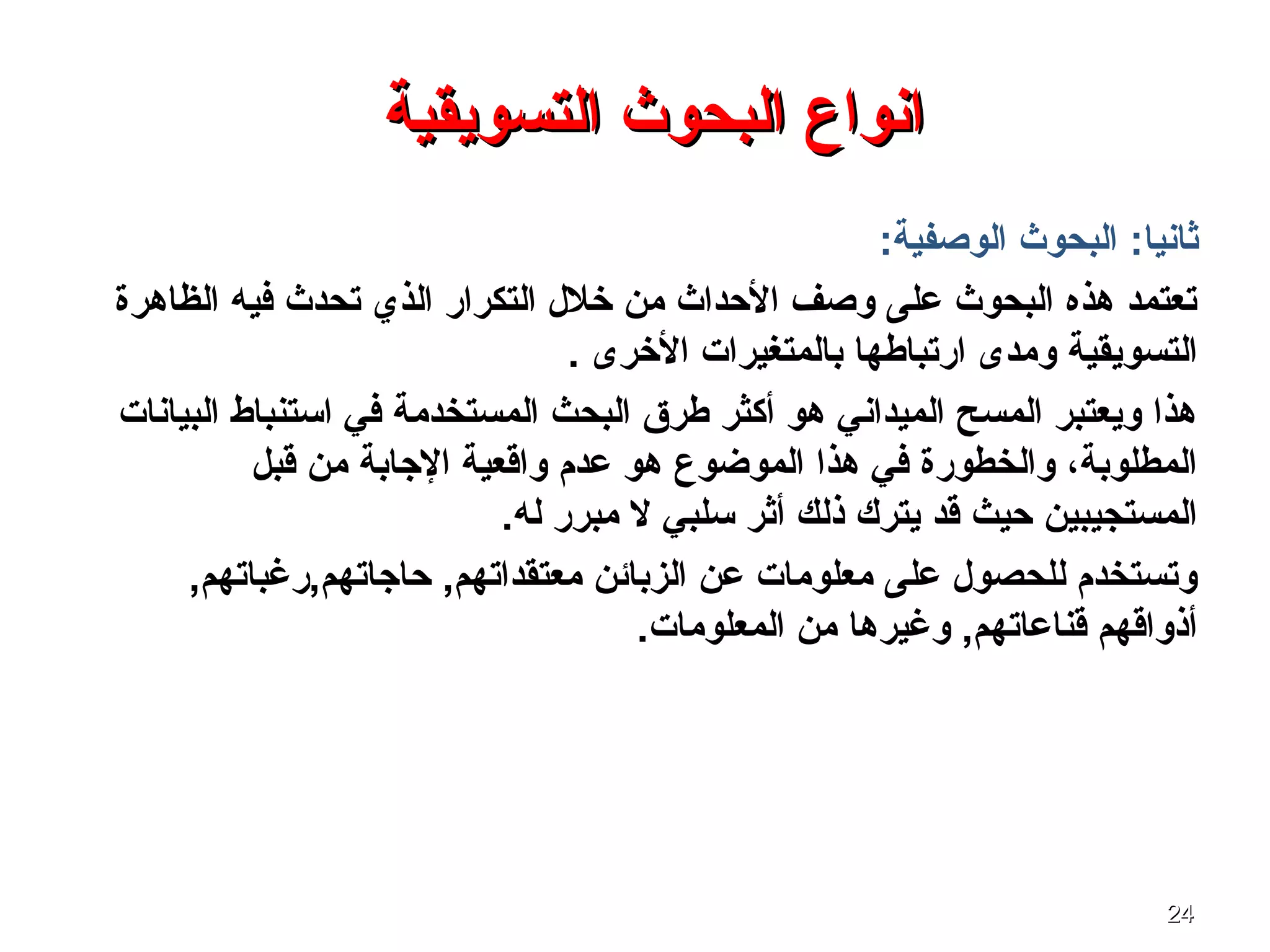 2424
‫التسويقية‬ ‫البحوث‬ ‫انواع‬‫التسويقية‬ ‫البحوث‬ ‫انواع‬
:‫ثانيا‬:‫الوصفية‬ ‫البحوث‬
‫الظاهرة‬ ‫فيه‬ ‫تحدث‬ ‫الذي‬ ‫التكرار‬ ‫خلل‬ ‫من‬ ‫الحداث‬ ‫وصف‬ ‫على‬ ‫البحوث‬ ‫هذه‬ ‫تعتمد‬
. ‫الخرى‬ ‫بالمتغيرا ت‬ ‫ارتباطها‬ ‫ومدى‬ ‫التسويقية‬
‫البيانا ت‬ ‫اتستنباط‬ ‫في‬ ‫المستخدمة‬ ‫البحث‬ ‫طرق‬ ‫أكثر‬ ‫هو‬ ‫الميداني‬ ‫المسح‬ ‫ويعتبر‬ ‫هذا‬
‫قبل‬ ‫من‬ ‫الجابة‬ ‫واقعية‬ ‫عدم‬ ‫هو‬ ‫الموضوع‬ ‫هذا‬ ‫في‬ ‫والخطورة‬ ،‫المطلوبة‬
.‫له‬ ‫مبرر‬ ‫ل‬ ‫تسلبي‬ ‫أثر‬ ‫ذلك‬ ‫يترك‬ ‫قد‬ ‫حيث‬ ‫المستجيبين‬
,‫حاجاتهم,رغباتهم‬ ,‫معتقداتهم‬ ‫الزبائن‬ ‫عن‬ ‫معلوما ت‬ ‫على‬ ‫للحصول‬ ‫وتستخدم‬
.‫المعلوما ت‬ ‫من‬ ‫وغيرها‬ ,‫قناعاتهم‬ ‫أذواقهم‬
 