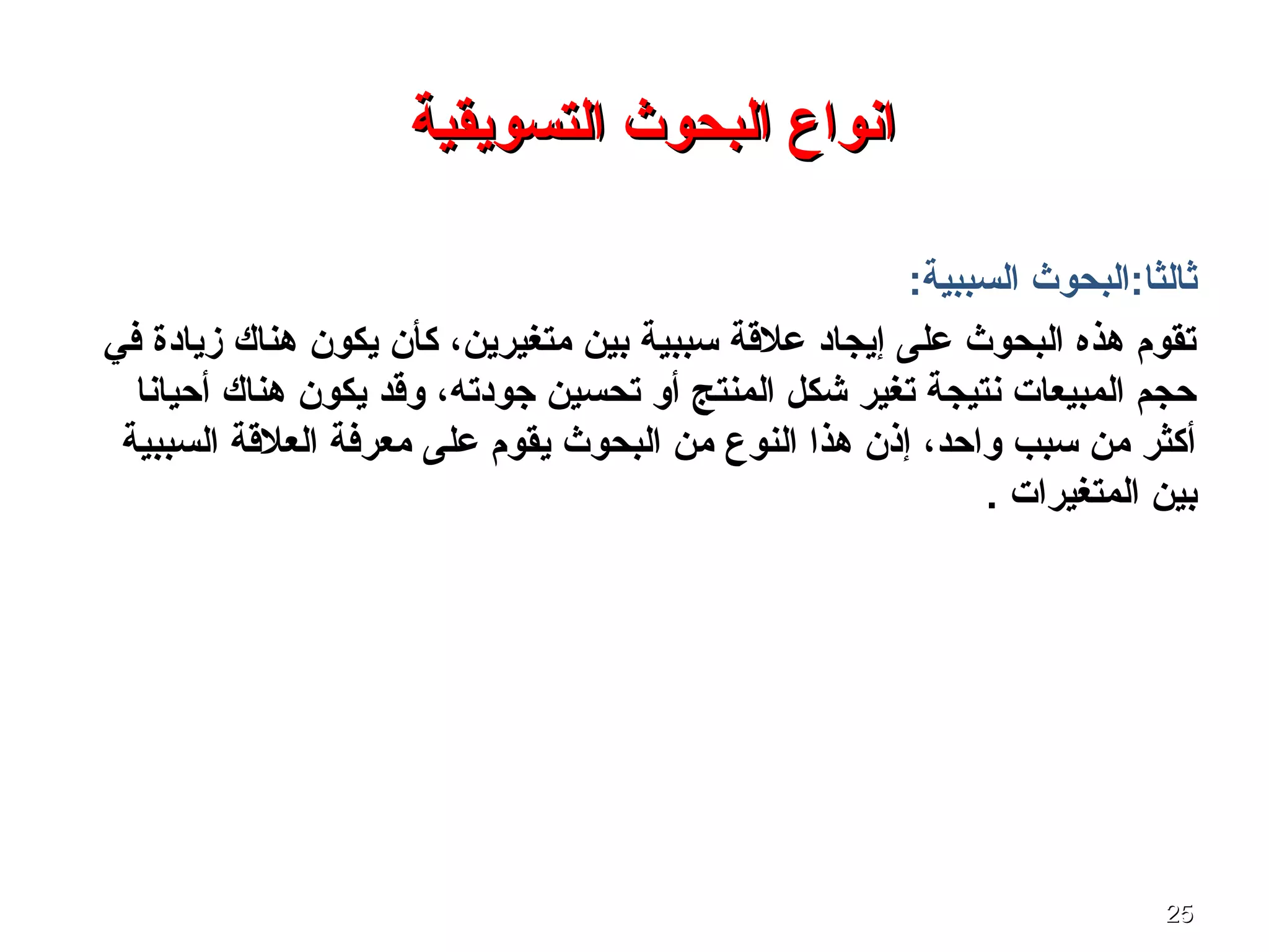 2525
‫التسويقية‬ ‫البحوث‬ ‫انواع‬‫التسويقية‬ ‫البحوث‬ ‫انواع‬
:‫السببية‬ ‫ثالثا:البحوث‬
‫في‬ ‫زيادة‬ ‫هناك‬ ‫يكون‬ ‫كأن‬ ،‫متغيرين‬ ‫بين‬ ‫تسببية‬ ‫علقة‬ ‫إيجاد‬ ‫على‬ ‫البحوث‬ ‫هذه‬ ‫تقوم‬
‫أحيانا‬ ‫هناك‬ ‫يكون‬ ‫وقد‬ ،‫جودته‬ ‫تحسين‬ ‫أو‬ ‫المنتج‬ ‫شكل‬ ‫تغير‬ ‫نتيجة‬ ‫المبيعا ت‬ ‫حجم‬
‫السببية‬ ‫العلقة‬ ‫معرفة‬ ‫على‬ ‫يقوم‬ ‫البحوث‬ ‫من‬ ‫النوع‬ ‫هذا‬ ‫إذن‬ ،‫واحد‬ ‫تسبب‬ ‫من‬ ‫أكثر‬
. ‫المتغيرا ت‬ ‫بين‬
 