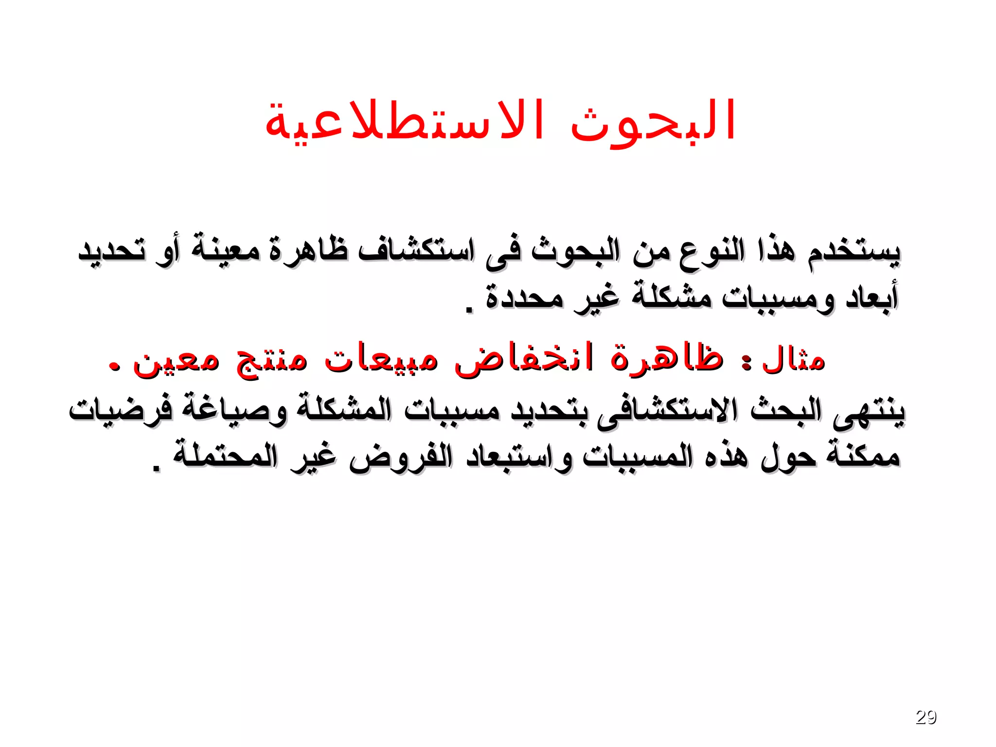 2929
‫الستطلعية‬ ‫البحوث‬
‫تحديد‬ ‫أو‬ ‫معينة‬ ‫ظاهرة‬ ‫اتستكشاف‬ ‫فى‬ ‫البحوث‬ ‫من‬ ‫النوع‬ ‫هذا‬ ‫يستخدم‬‫تحديد‬ ‫أو‬ ‫معينة‬ ‫ظاهرة‬ ‫اتستكشاف‬ ‫فى‬ ‫البحوث‬ ‫من‬ ‫النوع‬ ‫هذا‬ ‫يستخدم‬
. ‫محددة‬ ‫غير‬ ‫مشكلة‬ ‫ومسببا ت‬ ‫أبعاد‬. ‫محددة‬ ‫غير‬ ‫مشكلة‬ ‫ومسببا ت‬ ‫أبعاد‬
‫مثال‬‫مثال‬::. ‫معين‬ ‫منتج‬ ‫مبيعات‬ ‫انخفاض‬ ‫ظاهرة‬. ‫معين‬ ‫منتج‬ ‫مبيعات‬ ‫انخفاض‬ ‫ظاهرة‬
‫فرضيا ت‬ ‫وصياغة‬ ‫المشكلة‬ ‫مسببا ت‬ ‫بتحديد‬ ‫التستكشافى‬ ‫البحث‬ ‫ينتهى‬‫فرضيا ت‬ ‫وصياغة‬ ‫المشكلة‬ ‫مسببا ت‬ ‫بتحديد‬ ‫التستكشافى‬ ‫البحث‬ ‫ينتهى‬
. ‫المحتملة‬ ‫غير‬ ‫الفروض‬ ‫واتستبعاد‬ ‫المسببا ت‬ ‫هذه‬ ‫حول‬ ‫ممكنة‬. ‫المحتملة‬ ‫غير‬ ‫الفروض‬ ‫واتستبعاد‬ ‫المسببا ت‬ ‫هذه‬ ‫حول‬ ‫ممكنة‬
 