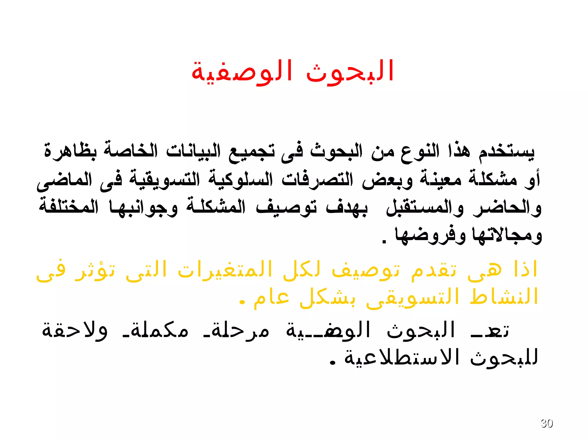 3030
‫الوصفية‬ ‫البحوث‬
‫بظاهرة‬ ‫الخاصة‬ ‫البيانا ت‬ ‫تجميع‬ ‫فى‬ ‫البحوث‬ ‫من‬ ‫النوع‬ ‫هذا‬ ‫يستخدم‬
‫الماضى‬ ‫فى‬ ‫التسويقية‬ ‫السلوكية‬ ‫التصرفا ت‬ ‫وبعض‬ ‫معينة‬ ‫مشكلة‬ ‫أو‬
‫المختلفة‬ ‫وجوانبهصا‬ ‫المشكلصة‬ ‫توصصيف‬ ‫بهدف‬ ‫والمسصتقبل‬ ‫والحاضصر‬
. ‫وفروضها‬ ‫ومجالتها‬
‫فى‬ ‫ثر‬‫تؤ‬ ‫تى‬‫ال‬ ‫المتغيرات‬ ‫كل‬‫ل‬ ‫صيف‬‫تو‬ ‫تقدم‬ ‫هى‬ ‫اذا‬
. ‫عام‬ ‫بشكل‬ ‫التسويقى‬ ‫النشاط‬
‫ولحقة‬ ‫ةةة‬‫ل‬‫مكم‬ ‫ةةة‬‫ل‬‫مرح‬ ‫ةفةةةية‬‫الوص‬ ‫البحوث‬ ‫ةدةة‬‫تع‬
. ‫الستطلعية‬ ‫للبحوث‬
 