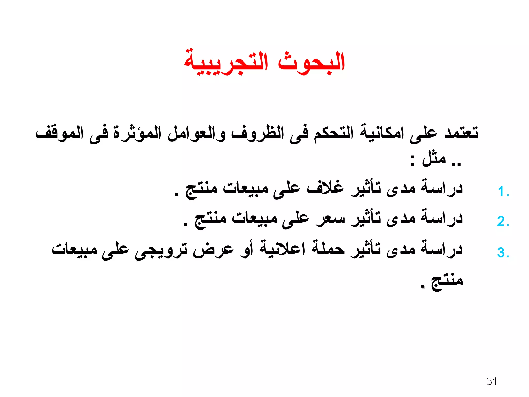 3131
‫التجريبية‬ ‫البحوث‬
‫الموقف‬ ‫فى‬ ‫المؤثرة‬ ‫والعوامل‬ ‫الظروف‬ ‫فى‬ ‫التحكم‬ ‫امكانية‬ ‫على‬ ‫تعتمد‬
: ‫مثل‬ ..
1.. ‫منتج‬ ‫مبيعا ت‬ ‫على‬ ‫غلف‬ ‫تأثير‬ ‫مدى‬ ‫دراتسة‬
2.. ‫منتج‬ ‫مبيعا ت‬ ‫على‬ ‫تسعر‬ ‫تأثير‬ ‫مدى‬ ‫دراتسة‬
3.‫مبيعا ت‬ ‫على‬ ‫ترويجى‬ ‫عرض‬ ‫أو‬ ‫اعلنية‬ ‫حملة‬ ‫تأثير‬ ‫مدى‬ ‫دراتسة‬
‫منتج‬..
 