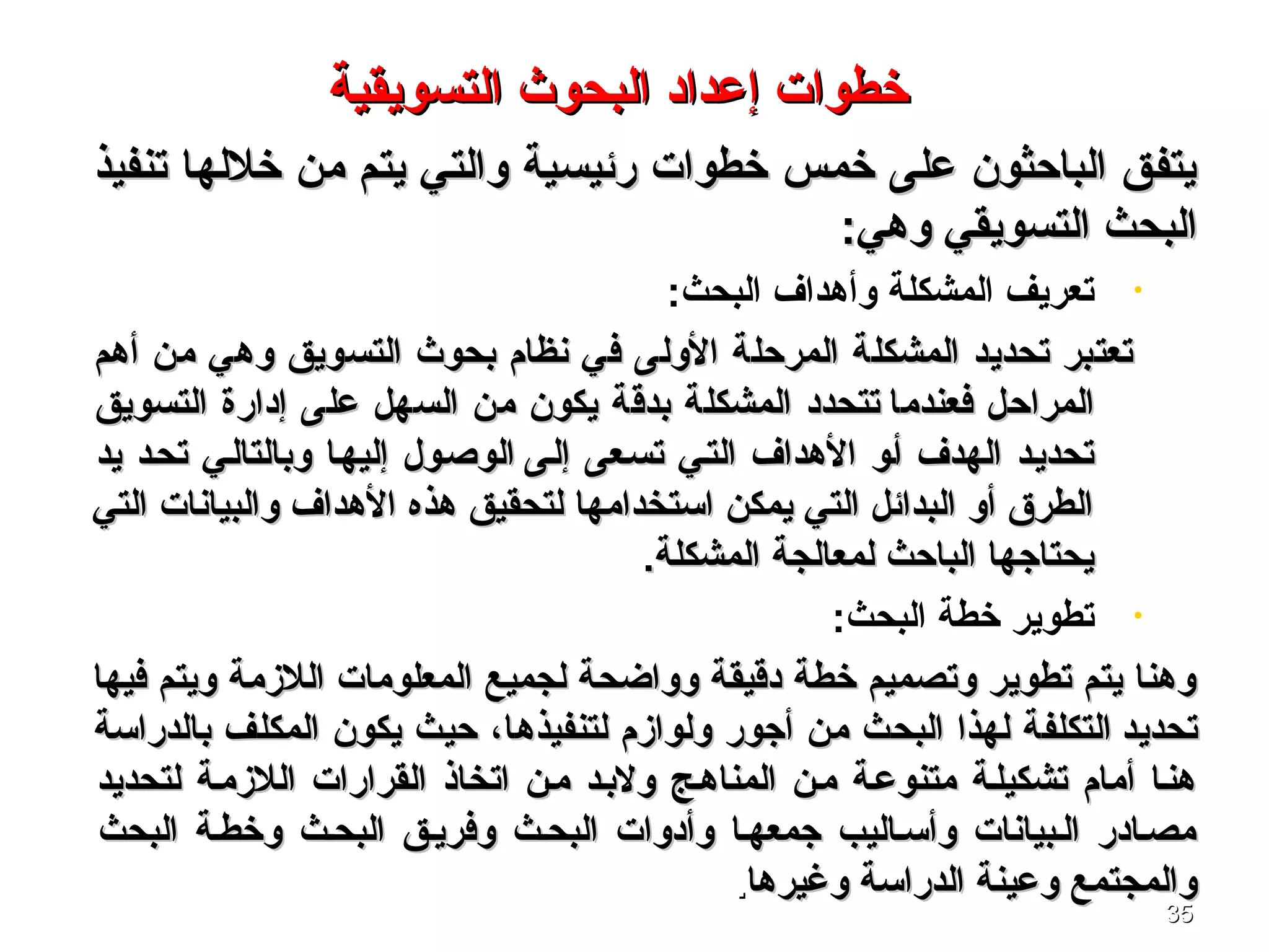 3535
‫تنفيذ‬ ‫خللها‬ ‫من‬ ‫يتم‬ ‫والتي‬ ‫رئيسية‬ ‫خطوا ت‬ ‫خمس‬ ‫على‬ ‫الباحثون‬ ‫يتفق‬‫تنفيذ‬ ‫خللها‬ ‫من‬ ‫يتم‬ ‫والتي‬ ‫رئيسية‬ ‫خطوا ت‬ ‫خمس‬ ‫على‬ ‫الباحثون‬ ‫يتفق‬
:‫وهي‬ ‫التسويقي‬ ‫البحث‬:‫وهي‬ ‫التسويقي‬ ‫البحث‬
•:‫البحث‬ ‫وأهداف‬ ‫المشكلة‬ ‫تعريف‬
‫أهم‬ ‫من‬ ‫وهي‬ ‫التسويق‬ ‫بحوث‬ ‫نظام‬ ‫في‬ ‫الولى‬ ‫المرحلة‬ ‫المشكلة‬ ‫تحديد‬ ‫تعتبر‬‫أهم‬ ‫من‬ ‫وهي‬ ‫التسويق‬ ‫بحوث‬ ‫نظام‬ ‫في‬ ‫الولى‬ ‫المرحلة‬ ‫المشكلة‬ ‫تحديد‬ ‫تعتبر‬
‫فعندما‬ ‫المراحل‬‫فعندما‬ ‫المراحل‬‫التسويق‬ ‫إدارة‬ ‫على‬ ‫السهل‬ ‫من‬ ‫يكون‬ ‫بدقة‬ ‫المشكلة‬ ‫تتحدد‬‫التسويق‬ ‫إدارة‬ ‫على‬ ‫السهل‬ ‫من‬ ‫يكون‬ ‫بدقة‬ ‫المشكلة‬ ‫تتحدد‬
‫إلصى‬ ‫تسصعى‬ ‫التصي‬ ‫الهداف‬ ‫أصو‬ ‫الهدف‬ ‫تحديصد‬‫إلصى‬ ‫تسصعى‬ ‫التصي‬ ‫الهداف‬ ‫أصو‬ ‫الهدف‬ ‫تحديصد‬‫يد‬ ‫تحصد‬ ‫وبالتالصي‬ ‫إليهصا‬ ‫الوصصول‬‫يد‬ ‫تحصد‬ ‫وبالتالصي‬ ‫إليهصا‬ ‫الوصصول‬
‫التي‬ ‫والبيانا ت‬ ‫الهداف‬ ‫هذه‬ ‫لتحقيق‬ ‫اتستخدامها‬ ‫يمكن‬ ‫التي‬ ‫البدائل‬ ‫أو‬ ‫الطرق‬‫التي‬ ‫والبيانا ت‬ ‫الهداف‬ ‫هذه‬ ‫لتحقيق‬ ‫اتستخدامها‬ ‫يمكن‬ ‫التي‬ ‫البدائل‬ ‫أو‬ ‫الطرق‬
.‫المشكلة‬ ‫لمعالجة‬ ‫الباحث‬ ‫يحتاجها‬.‫المشكلة‬ ‫لمعالجة‬ ‫الباحث‬ ‫يحتاجها‬
•:‫البحث‬ ‫خطة‬ ‫تطوير‬
‫فيها‬ ‫ويتم‬ ‫اللزمة‬ ‫المعلوما ت‬ ‫لجميع‬ ‫وواضحة‬ ‫دقيقة‬ ‫خطة‬ ‫وتصميم‬ ‫تطوير‬ ‫يتم‬ ‫وهنا‬‫فيها‬ ‫ويتم‬ ‫اللزمة‬ ‫المعلوما ت‬ ‫لجميع‬ ‫وواضحة‬ ‫دقيقة‬ ‫خطة‬ ‫وتصميم‬ ‫تطوير‬ ‫يتم‬ ‫وهنا‬
‫تحديد‬‫تحديد‬‫بالدراتسة‬ ‫المكلف‬ ‫يكون‬ ‫حيث‬ ،‫لتنفيذها‬ ‫ولوازم‬ ‫أجور‬ ‫من‬ ‫البحث‬ ‫لهذا‬ ‫التكلفة‬‫بالدراتسة‬ ‫المكلف‬ ‫يكون‬ ‫حيث‬ ،‫لتنفيذها‬ ‫ولوازم‬ ‫أجور‬ ‫من‬ ‫البحث‬ ‫لهذا‬ ‫التكلفة‬
‫لتحديد‬ ‫اللزمصة‬ ‫القرارا ت‬ ‫اتخاذ‬ ‫مصن‬ ‫ولبصد‬ ‫المناهصج‬ ‫مصن‬ ‫متنوعصة‬ ‫تشكيلصة‬ ‫أمام‬ ‫هنصا‬‫لتحديد‬ ‫اللزمصة‬ ‫القرارا ت‬ ‫اتخاذ‬ ‫مصن‬ ‫ولبصد‬ ‫المناهصج‬ ‫مصن‬ ‫متنوعصة‬ ‫تشكيلصة‬ ‫أمام‬ ‫هنصا‬
‫البحث‬ ‫وخطصة‬ ‫البحصث‬ ‫وفريصق‬ ‫البحصث‬ ‫وأدوا ت‬ ‫جمعهصا‬ ‫وأتسصاليب‬ ‫الصبيانا ت‬ ‫مصصادر‬‫البحث‬ ‫وخطصة‬ ‫البحصث‬ ‫وفريصق‬ ‫البحصث‬ ‫وأدوا ت‬ ‫جمعهصا‬ ‫وأتسصاليب‬ ‫الصبيانا ت‬ ‫مصصادر‬
‫وغيرها‬ ‫الدراتسة‬ ‫وعينة‬ ‫والمجتمع‬‫وغيرها‬ ‫الدراتسة‬ ‫وعينة‬ ‫والمجتمع‬..
‫التسويقية‬ ‫البحوث‬ ‫إعداد‬ ‫خطوا ت‬‫التسويقية‬ ‫البحوث‬ ‫إعداد‬ ‫خطوا ت‬
 