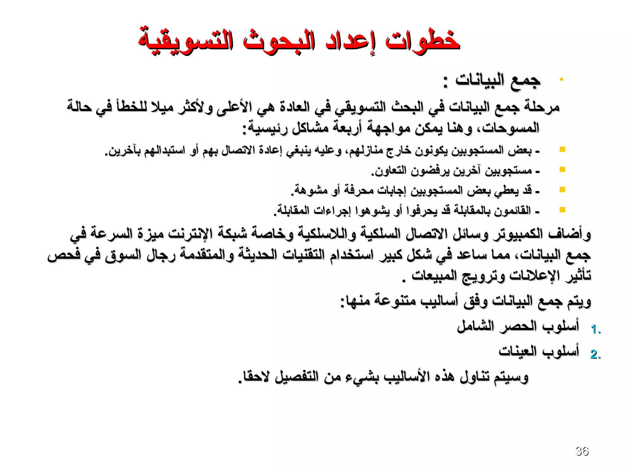 3636
•: ‫البيانا ت‬ ‫جمع‬: ‫البيانا ت‬ ‫جمع‬
‫ميل‬ ‫ولكثر‬ ‫العلى‬ ‫هي‬ ‫العادة‬ ‫في‬ ‫التسويقي‬ ‫البحث‬ ‫في‬ ‫البيانا ت‬ ‫جمع‬ ‫مرحلة‬‫ميل‬ ‫ولكثر‬ ‫العلى‬ ‫هي‬ ‫العادة‬ ‫في‬ ‫التسويقي‬ ‫البحث‬ ‫في‬ ‫البيانا ت‬ ‫جمع‬ ‫مرحلة‬‫حالة‬ ‫في‬ ‫للخطأ‬‫حالة‬ ‫في‬ ‫للخطأ‬
:‫رئيسية‬ ‫مشاكل‬ ‫أربعة‬ ‫مواجهة‬ ‫يمكن‬ ‫وهنا‬ ،‫المسوحا ت‬:‫رئيسية‬ ‫مشاكل‬ ‫أربعة‬ ‫مواجهة‬ ‫يمكن‬ ‫وهنا‬ ،‫المسوحا ت‬
‫التصال‬ ‫إعادة‬ ‫ينبغي‬ ‫وعليه‬ ،‫منازلهم‬ ‫خارج‬ ‫يكونون‬ ‫المستجوبين‬ ‫بعض‬ -‫التصال‬ ‫إعادة‬ ‫ينبغي‬ ‫وعليه‬ ،‫منازلهم‬ ‫خارج‬ ‫يكونون‬ ‫المستجوبين‬ ‫بعض‬ -‫به‬‫به‬‫أو‬ ‫م‬‫أو‬ ‫م‬.‫بآخرين‬ ‫اتستبدالهم‬.‫بآخرين‬ ‫اتستبدالهم‬
.‫التعاون‬ ‫يرفضون‬ ‫آخرين‬ ‫مستجوبين‬ -.‫التعاون‬ ‫يرفضون‬ ‫آخرين‬ ‫مستجوبين‬ -
.‫مشوهة‬ ‫أو‬ ‫محرفة‬ ‫إجابا ت‬ ‫المستجوبين‬ ‫بعض‬ ‫يعطي‬ ‫قد‬ -.‫مشوهة‬ ‫أو‬ ‫محرفة‬ ‫إجابا ت‬ ‫المستجوبين‬ ‫بعض‬ ‫يعطي‬ ‫قد‬ -
.‫المقابلة‬ ‫إجراءا ت‬ ‫يشوهوا‬ ‫أو‬ ‫يحرفوا‬ ‫قد‬ ‫بالمقابلة‬ ‫القائمون‬ -.‫المقابلة‬ ‫إجراءا ت‬ ‫يشوهوا‬ ‫أو‬ ‫يحرفوا‬ ‫قد‬ ‫بالمقابلة‬ ‫القائمون‬ -
‫ميزة‬ ‫النترنت‬ ‫شبكة‬ ‫وخاصة‬ ‫واللتسلكية‬ ‫السلكية‬ ‫التصال‬ ‫وتسائل‬ ‫الكمبيوتر‬ ‫وأضاف‬‫ميزة‬ ‫النترنت‬ ‫شبكة‬ ‫وخاصة‬ ‫واللتسلكية‬ ‫السلكية‬ ‫التصال‬ ‫وتسائل‬ ‫الكمبيوتر‬ ‫وأضاف‬‫في‬ ‫السرعة‬‫في‬ ‫السرعة‬
‫رجال‬ ‫والمتقدمة‬ ‫الحديثة‬ ‫التقنيا ت‬ ‫اتستخدام‬ ‫كبير‬ ‫شكل‬ ‫في‬ ‫تساعد‬ ‫مما‬ ،‫البيانا ت‬ ‫جمع‬‫رجال‬ ‫والمتقدمة‬ ‫الحديثة‬ ‫التقنيا ت‬ ‫اتستخدام‬ ‫كبير‬ ‫شكل‬ ‫في‬ ‫تساعد‬ ‫مما‬ ،‫البيانا ت‬ ‫جمع‬‫فحص‬ ‫في‬ ‫السوق‬‫فحص‬ ‫في‬ ‫السوق‬
. ‫المبيعا ت‬ ‫وترويج‬ ‫العلنا ت‬ ‫تأثير‬. ‫المبيعا ت‬ ‫وترويج‬ ‫العلنا ت‬ ‫تأثير‬
:‫منها‬ ‫متنوعة‬ ‫أتساليب‬ ‫وفق‬ ‫البيانا ت‬ ‫جمع‬ ‫ويتم‬:‫منها‬ ‫متنوعة‬ ‫أتساليب‬ ‫وفق‬ ‫البيانا ت‬ ‫جمع‬ ‫ويتم‬
1.1.‫الشامل‬ ‫الحصر‬ ‫أتسلوب‬‫الشامل‬ ‫الحصر‬ ‫أتسلوب‬
2.2.‫العينا ت‬ ‫أتسلوب‬‫العينا ت‬ ‫أتسلوب‬
.‫لحقا‬ ‫التفصيل‬ ‫من‬ ‫بشيء‬ ‫التساليب‬ ‫هذه‬ ‫تناول‬ ‫وتسيتم‬.‫لحقا‬ ‫التفصيل‬ ‫من‬ ‫بشيء‬ ‫التساليب‬ ‫هذه‬ ‫تناول‬ ‫وتسيتم‬
‫التسويقية‬ ‫البحوث‬ ‫إعداد‬ ‫خطوا ت‬‫التسويقية‬ ‫البحوث‬ ‫إعداد‬ ‫خطوا ت‬
 