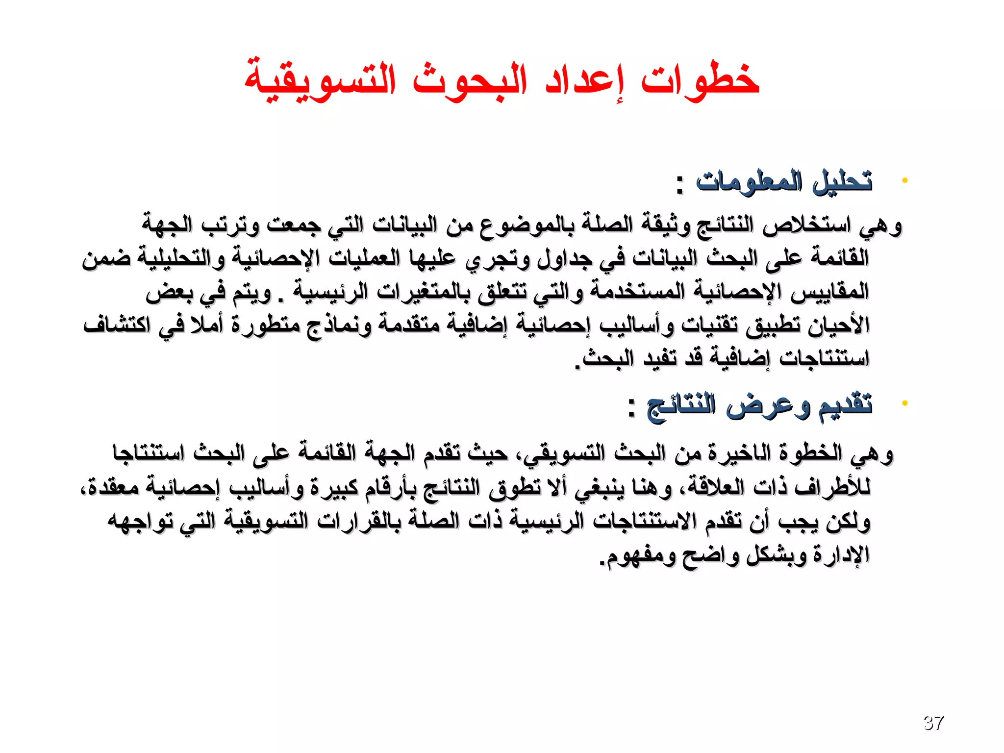 3737
•‫المعلوما ت‬ ‫تحليل‬‫المعلوما ت‬ ‫تحليل‬::
‫جمعت‬ ‫التي‬ ‫البيانا ت‬ ‫من‬ ‫بالموضوع‬ ‫الصلة‬ ‫وثيقة‬ ‫النتائج‬ ‫اتستخلص‬ ‫وهي‬‫جمعت‬ ‫التي‬ ‫البيانا ت‬ ‫من‬ ‫بالموضوع‬ ‫الصلة‬ ‫وثيقة‬ ‫النتائج‬ ‫اتستخلص‬ ‫وهي‬‫الجهة‬ ‫وترتب‬‫الجهة‬ ‫وترتب‬
‫والتحليلية‬ ‫الحصائية‬ ‫العمليا ت‬ ‫عليها‬ ‫وتجري‬ ‫جداول‬ ‫في‬ ‫البيانا ت‬ ‫البحث‬ ‫على‬ ‫القائمة‬‫والتحليلية‬ ‫الحصائية‬ ‫العمليا ت‬ ‫عليها‬ ‫وتجري‬ ‫جداول‬ ‫في‬ ‫البيانا ت‬ ‫البحث‬ ‫على‬ ‫القائمة‬‫ضمن‬‫ضمن‬
‫بعض‬ ‫في‬ ‫ويتم‬ . ‫الرئيسية‬ ‫بالمتغيرا ت‬ ‫تتعلق‬ ‫والتي‬ ‫المستخدمة‬ ‫الحصائية‬ ‫المقاييس‬‫بعض‬ ‫في‬ ‫ويتم‬ . ‫الرئيسية‬ ‫بالمتغيرا ت‬ ‫تتعلق‬ ‫والتي‬ ‫المستخدمة‬ ‫الحصائية‬ ‫المقاييس‬
‫الحيان‬‫الحيان‬‫تطبيق‬‫تطبيق‬‫اكتشاف‬ ‫في‬ ‫أمل‬ ‫متطورة‬ ‫ونماذج‬ ‫متقدمة‬ ‫إضافية‬ ‫إحصائية‬ ‫وأتساليب‬ ‫تقنيا ت‬‫اكتشاف‬ ‫في‬ ‫أمل‬ ‫متطورة‬ ‫ونماذج‬ ‫متقدمة‬ ‫إضافية‬ ‫إحصائية‬ ‫وأتساليب‬ ‫تقنيا ت‬
‫قد‬ ‫إضافية‬ ‫اتستنتاجا ت‬‫قد‬ ‫إضافية‬ ‫اتستنتاجا ت‬.‫البحث‬ ‫تفيد‬.‫البحث‬ ‫تفيد‬
•‫النتائج‬ ‫وعرض‬ ‫تقديم‬‫النتائج‬ ‫وعرض‬ ‫تقديم‬::
‫ال‬ ‫الخطوة‬ ‫وهي‬‫ال‬ ‫الخطوة‬ ‫وهي‬‫ا‬‫ا‬‫على‬ ‫القائمة‬ ‫الجهة‬ ‫تقدم‬ ‫حيث‬ ،‫التسويقي‬ ‫البحث‬ ‫من‬ ‫خيرة‬‫على‬ ‫القائمة‬ ‫الجهة‬ ‫تقدم‬ ‫حيث‬ ،‫التسويقي‬ ‫البحث‬ ‫من‬ ‫خيرة‬‫اتستنتاجا‬ ‫البحث‬‫اتستنتاجا‬ ‫البحث‬
‫وأتساليب‬ ‫كبيرة‬ ‫بأرقام‬ ‫النتائج‬ ‫تطوق‬ ‫أل‬ ‫ينبغي‬ ‫وهنا‬ ،‫العلقة‬ ‫ذا ت‬ ‫للطراف‬‫وأتساليب‬ ‫كبيرة‬ ‫بأرقام‬ ‫النتائج‬ ‫تطوق‬ ‫أل‬ ‫ينبغي‬ ‫وهنا‬ ،‫العلقة‬ ‫ذا ت‬ ‫للطراف‬،‫معقدة‬ ‫إحصائية‬،‫معقدة‬ ‫إحصائية‬
‫التي‬ ‫التسويقية‬ ‫بالقرارا ت‬ ‫الصلة‬ ‫ذا ت‬ ‫الرئيسية‬ ‫التستنتاجا ت‬ ‫تقدم‬ ‫أن‬ ‫يجب‬ ‫ولكن‬‫التي‬ ‫التسويقية‬ ‫بالقرارا ت‬ ‫الصلة‬ ‫ذا ت‬ ‫الرئيسية‬ ‫التستنتاجا ت‬ ‫تقدم‬ ‫أن‬ ‫يجب‬ ‫ولكن‬‫تواجهه‬‫تواجهه‬
.‫ومفهوم‬ ‫واضح‬ ‫وبشكل‬ ‫الدارة‬.‫ومفهوم‬ ‫واضح‬ ‫وبشكل‬ ‫الدارة‬
‫التسويقية‬ ‫البحوث‬ ‫إعداد‬ ‫خطوا ت‬
 