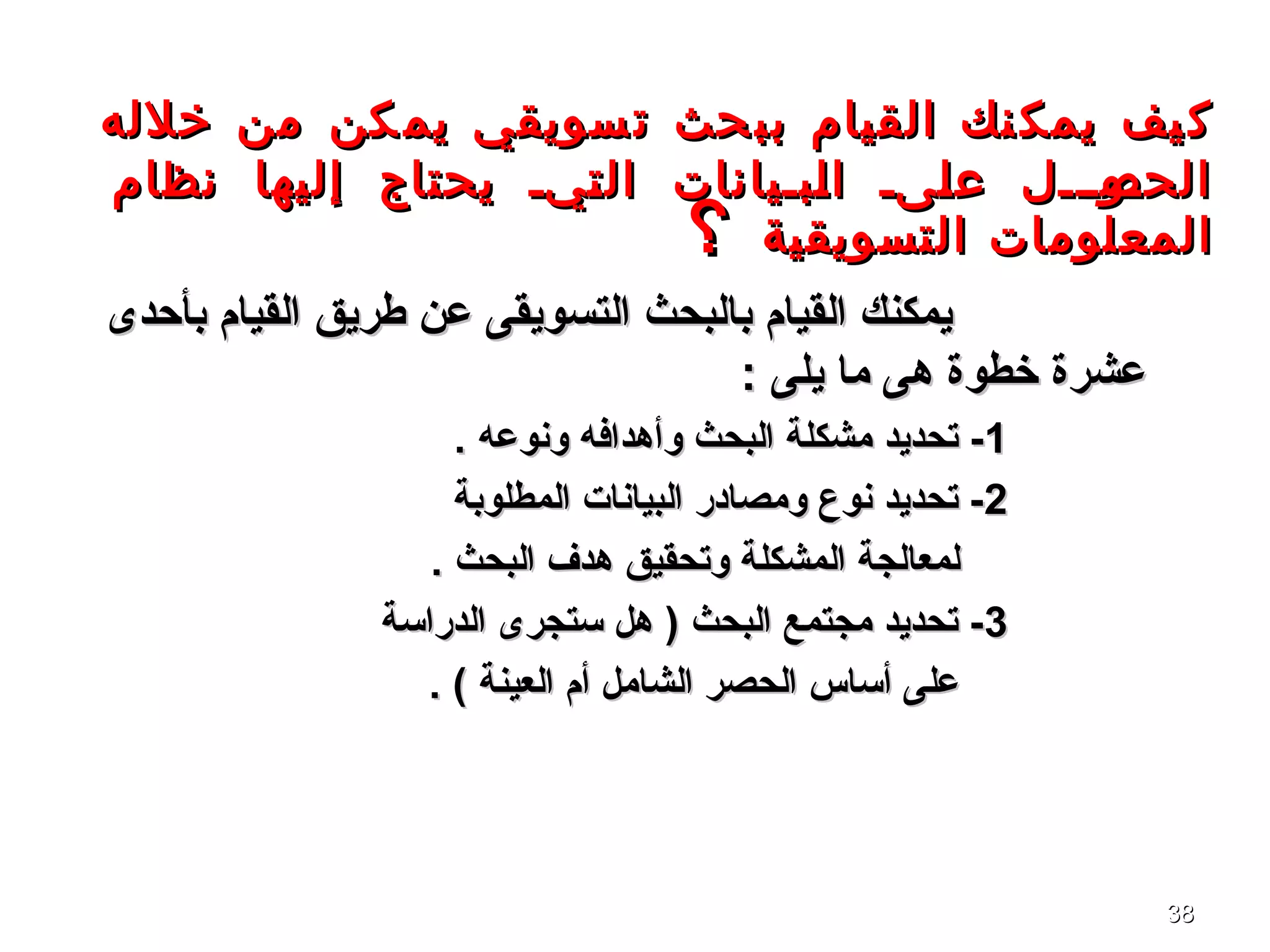 3838
‫خلله‬ ‫من‬ ‫كن‬‫يم‬ ‫سويقي‬‫ت‬ ‫حث‬‫بب‬ ‫القيام‬ ‫نك‬‫يمك‬ ‫يف‬‫ك‬‫خلله‬ ‫من‬ ‫كن‬‫يم‬ ‫سويقي‬‫ت‬ ‫حث‬‫بب‬ ‫القيام‬ ‫نك‬‫يمك‬ ‫يف‬‫ك‬
‫نظام‬ ‫إليها‬ ‫يحتاج‬ ‫ةية‬‫ت‬‫ال‬ ‫ةبةيانات‬‫ل‬‫ا‬ ‫ةىة‬‫ل‬‫ع‬ ‫ةوةةةل‬‫الحص‬‫نظام‬ ‫إليها‬ ‫يحتاج‬ ‫ةية‬‫ت‬‫ال‬ ‫ةبةيانات‬‫ل‬‫ا‬ ‫ةىة‬‫ل‬‫ع‬ ‫ةوةةةل‬‫الحص‬
‫التسويقية‬ ‫المعلومات‬‫التسويقية‬ ‫المعلومات‬‫؟‬‫؟‬
‫بأحدى‬ ‫القيام‬ ‫طريق‬ ‫عن‬ ‫التسويقى‬ ‫بالبحث‬ ‫القيام‬ ‫يمكنك‬‫بأحدى‬ ‫القيام‬ ‫طريق‬ ‫عن‬ ‫التسويقى‬ ‫بالبحث‬ ‫القيام‬ ‫يمكنك‬
: ‫يلى‬ ‫ما‬ ‫هى‬ ‫خطوة‬ ‫عشرة‬: ‫يلى‬ ‫ما‬ ‫هى‬ ‫خطوة‬ ‫عشرة‬
11. ‫ونوعه‬ ‫وأهدافه‬ ‫البحث‬ ‫مشكلة‬ ‫تحديد‬ -. ‫ونوعه‬ ‫وأهدافه‬ ‫البحث‬ ‫مشكلة‬ ‫تحديد‬ -
22‫المطلوبة‬ ‫البيانا ت‬ ‫ومصادر‬ ‫نوع‬ ‫تحديد‬ -‫المطلوبة‬ ‫البيانا ت‬ ‫ومصادر‬ ‫نوع‬ ‫تحديد‬ -
. ‫البحث‬ ‫هدف‬ ‫وتحقيق‬ ‫المشكلة‬ ‫لمعالجة‬. ‫البحث‬ ‫هدف‬ ‫وتحقيق‬ ‫المشكلة‬ ‫لمعالجة‬
33‫الدراتسة‬ ‫تستجرى‬ ‫هل‬ ) ‫البحث‬ ‫مجتمع‬ ‫تحديد‬ -‫الدراتسة‬ ‫تستجرى‬ ‫هل‬ ) ‫البحث‬ ‫مجتمع‬ ‫تحديد‬ -
. ( ‫العينة‬ ‫أم‬ ‫الشامل‬ ‫الحصر‬ ‫أتساس‬ ‫على‬. ( ‫العينة‬ ‫أم‬ ‫الشامل‬ ‫الحصر‬ ‫أتساس‬ ‫على‬
 