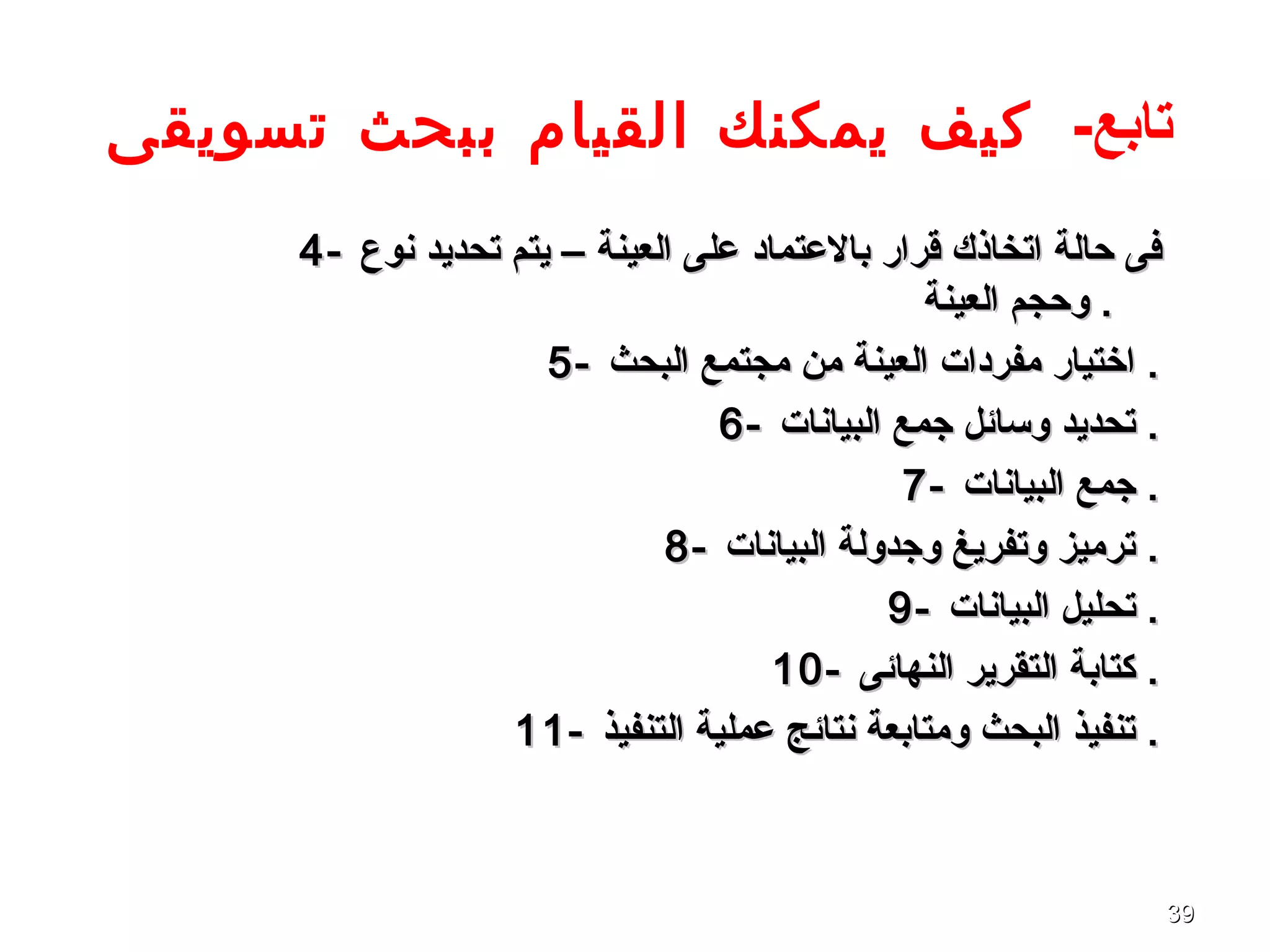 3939
‫تابع‬-‫تسويقى‬ ‫ببحث‬ ‫القيام‬ ‫يمكنك‬ ‫كيف‬
4-4- ‫نوع‬ ‫تحديد‬ ‫يتم‬ – ‫العينة‬ ‫على‬ ‫بالعتماد‬ ‫قرار‬ ‫اتخاذك‬ ‫حالة‬ ‫فى‬‫نوع‬ ‫تحديد‬ ‫يتم‬ – ‫العينة‬ ‫على‬ ‫بالعتماد‬ ‫قرار‬ ‫اتخاذك‬ ‫حالة‬ ‫فى‬
‫العينة‬ ‫وحجم‬‫العينة‬ ‫وحجم‬ ..
5-5- ‫البحث‬ ‫مجتمع‬ ‫من‬ ‫العينة‬ ‫مفردات‬ ‫اختيار‬‫البحث‬ ‫مجتمع‬ ‫من‬ ‫العينة‬ ‫مفردات‬ ‫اختيار‬ ..
6-6- ‫البيانات‬ ‫جمع‬ ‫وسائل‬ ‫تحديد‬‫البيانات‬ ‫جمع‬ ‫وسائل‬ ‫تحديد‬ ..
7-7- ‫البيانات‬ ‫جمع‬‫البيانات‬ ‫جمع‬ ..
8-8- ‫البيانات‬ ‫وجدولة‬ ‫وتفريغ‬ ‫ترميز‬‫البيانات‬ ‫وجدولة‬ ‫وتفريغ‬ ‫ترميز‬ ..
9-9- ‫البيانات‬ ‫تحليل‬‫البيانات‬ ‫تحليل‬ ..
10-10- ‫النهائى‬ ‫التقرير‬ ‫كتابة‬‫النهائى‬ ‫التقرير‬ ‫كتابة‬ ..
11-11- ‫التنفيذ‬ ‫عملية‬ ‫نتائج‬ ‫ومتابعة‬ ‫البحث‬ ‫تنفيذ‬‫التنفيذ‬ ‫عملية‬ ‫نتائج‬ ‫ومتابعة‬ ‫البحث‬ ‫تنفيذ‬ ..
 