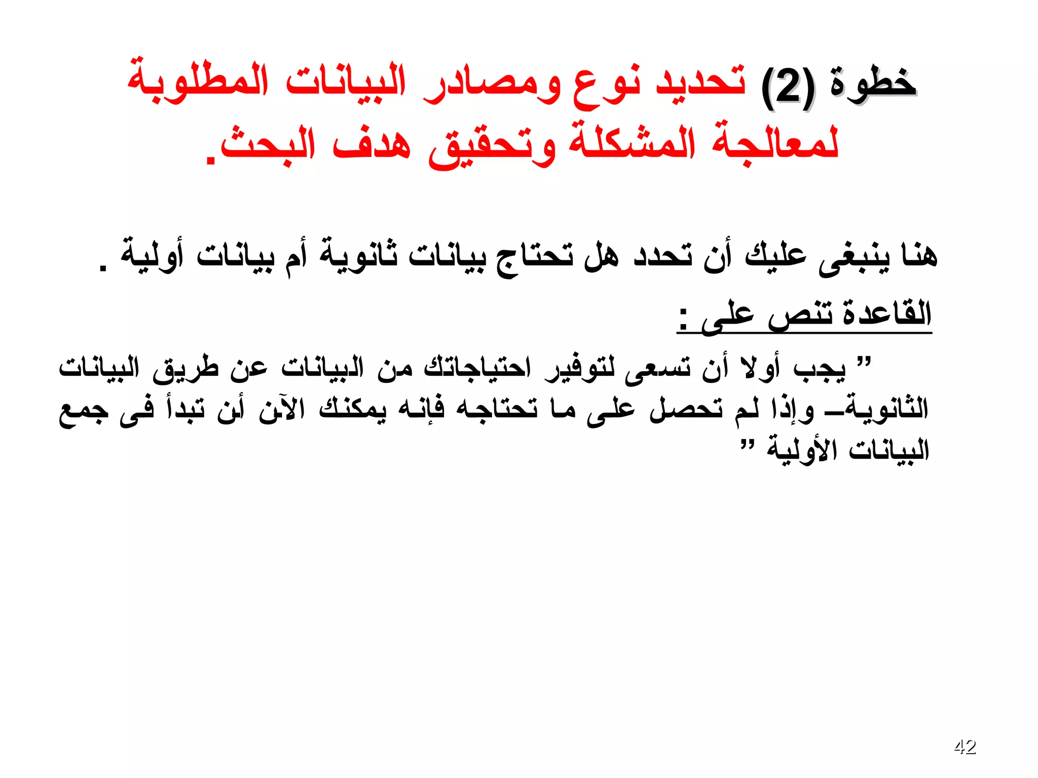 4242
) ‫خطوة‬) ‫خطوة‬22((‫المطلوبة‬ ‫البيانات‬ ‫ومصادر‬ ‫نوع‬ ‫تحديد‬
.‫البحث‬ ‫هدف‬ ‫وتحقيق‬ ‫المشكلة‬ ‫لمعالجة‬
. ‫أولية‬ ‫بيانات‬ ‫أم‬ ‫ثانوية‬ ‫بيانات‬ ‫تحتاج‬ ‫هل‬ ‫تحدد‬ ‫أن‬ ‫عليك‬ ‫ينبغى‬ ‫هنا‬
: ‫على‬ ‫تنص‬ ‫القاعدة‬
‫البيانات‬ ‫طريق‬ ‫عن‬ ‫البيانات‬ ‫من‬ ‫احتياجاتك‬ ‫لتوفير‬ ‫تسعى‬ ‫أن‬ ‫أول‬ ‫يجب‬ ”
‫جمع‬ ‫ففى‬ ‫تبدأ‬ ‫أفن‬ ‫الفن‬ ‫يمكنفك‬ ‫فإنفه‬ ‫تحتاجفه‬ ‫مفا‬ ‫علفى‬ ‫تحصفل‬ ‫لفم‬ ‫وإذا‬ –‫الثانويفة‬
” ‫الولية‬ ‫البيانات‬
 