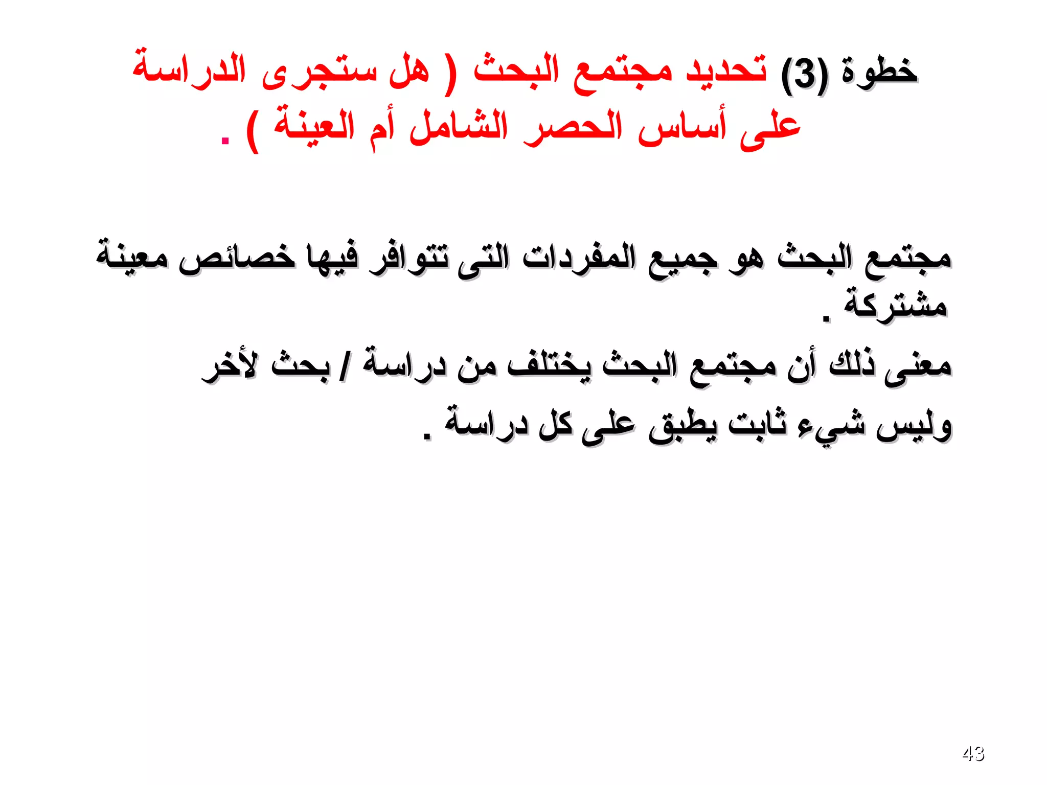 4343
) ‫خطوة‬) ‫خطوة‬33((‫الدراسة‬ ‫ستجرى‬ ‫هل‬ ) ‫البحث‬ ‫مجتمع‬ ‫تحديد‬
( ‫العينة‬ ‫أم‬ ‫الشامل‬ ‫الحصر‬ ‫أساس‬ ‫على‬.
‫معينة‬ ‫خصائص‬ ‫فيها‬ ‫تتوافر‬ ‫التى‬ ‫المفردات‬ ‫جميع‬ ‫هو‬ ‫البحث‬ ‫مجتمع‬‫معينة‬ ‫خصائص‬ ‫فيها‬ ‫تتوافر‬ ‫التى‬ ‫المفردات‬ ‫جميع‬ ‫هو‬ ‫البحث‬ ‫مجتمع‬
. ‫مشتركة‬. ‫مشتركة‬
‫لخر‬ ‫بحث‬ / ‫دراسة‬ ‫من‬ ‫يختلف‬ ‫البحث‬ ‫مجتمع‬ ‫أن‬ ‫ذلك‬ ‫معنى‬‫لخر‬ ‫بحث‬ / ‫دراسة‬ ‫من‬ ‫يختلف‬ ‫البحث‬ ‫مجتمع‬ ‫أن‬ ‫ذلك‬ ‫معنى‬
. ‫دراسة‬ ‫كل‬ ‫على‬ ‫يطبق‬ ‫ثابت‬ ‫شيء‬ ‫وليس‬. ‫دراسة‬ ‫كل‬ ‫على‬ ‫يطبق‬ ‫ثابت‬ ‫شيء‬ ‫وليس‬
 