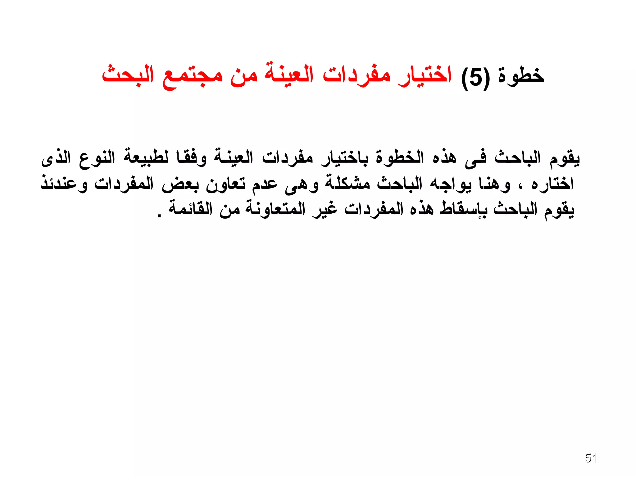 5151
) ‫خطوة‬5(‫البحث‬ ‫مجتمع‬ ‫من‬ ‫العينة‬ ‫مفردات‬ ‫اختيار‬
‫الذى‬ ‫النوع‬ ‫لطبيعة‬ ‫وفقفا‬ ‫العينفة‬ ‫مفردات‬ ‫باختيار‬ ‫الخطوة‬ ‫هذه‬ ‫ففى‬ ‫الباحفث‬ ‫يقوم‬
‫اختاره‬،‫وعندئذ‬ ‫المفردات‬ ‫بعض‬ ‫تعاون‬ ‫عدم‬ ‫وهى‬ ‫مشكلة‬ ‫الباحث‬ ‫يواجه‬ ‫وهنا‬
. ‫القائمة‬ ‫من‬ ‫المتعاونة‬ ‫غير‬ ‫المفردات‬ ‫هذه‬ ‫بإسقاط‬ ‫الباحث‬ ‫يقوم‬
 