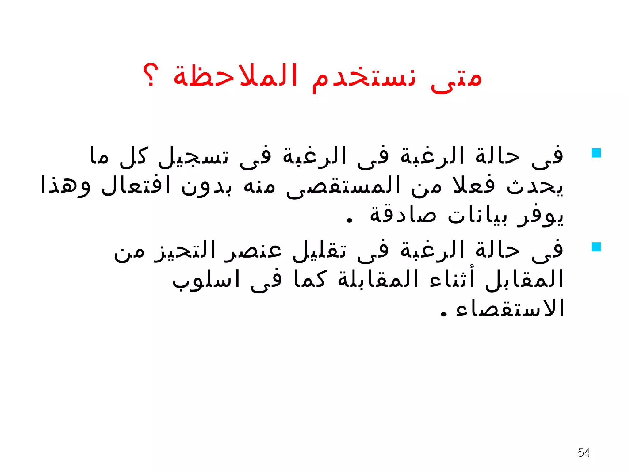 5454
‫؟‬ ‫الملحظة‬ ‫نستخدم‬ ‫متى‬
‫ما‬ ‫كل‬ ‫تسجيل‬ ‫فى‬ ‫الرغبة‬ ‫فى‬ ‫الرغبة‬ ‫حالة‬ ‫فى‬
‫وهذا‬ ‫افتعال‬ ‫بدون‬ ‫منه‬ ‫المستقصى‬ ‫من‬ ‫فعل‬ ‫يحدث‬
. ‫صادقة‬ ‫بيانات‬ ‫يوفر‬
‫من‬ ‫التحيز‬ ‫عنصر‬ ‫تقليل‬ ‫فى‬ ‫الرغبة‬ ‫حالة‬ ‫فى‬
‫اسلوب‬ ‫فى‬ ‫كما‬ ‫المقابلة‬ ‫أثناء‬ ‫المقابل‬
. ‫الستقصاء‬
 