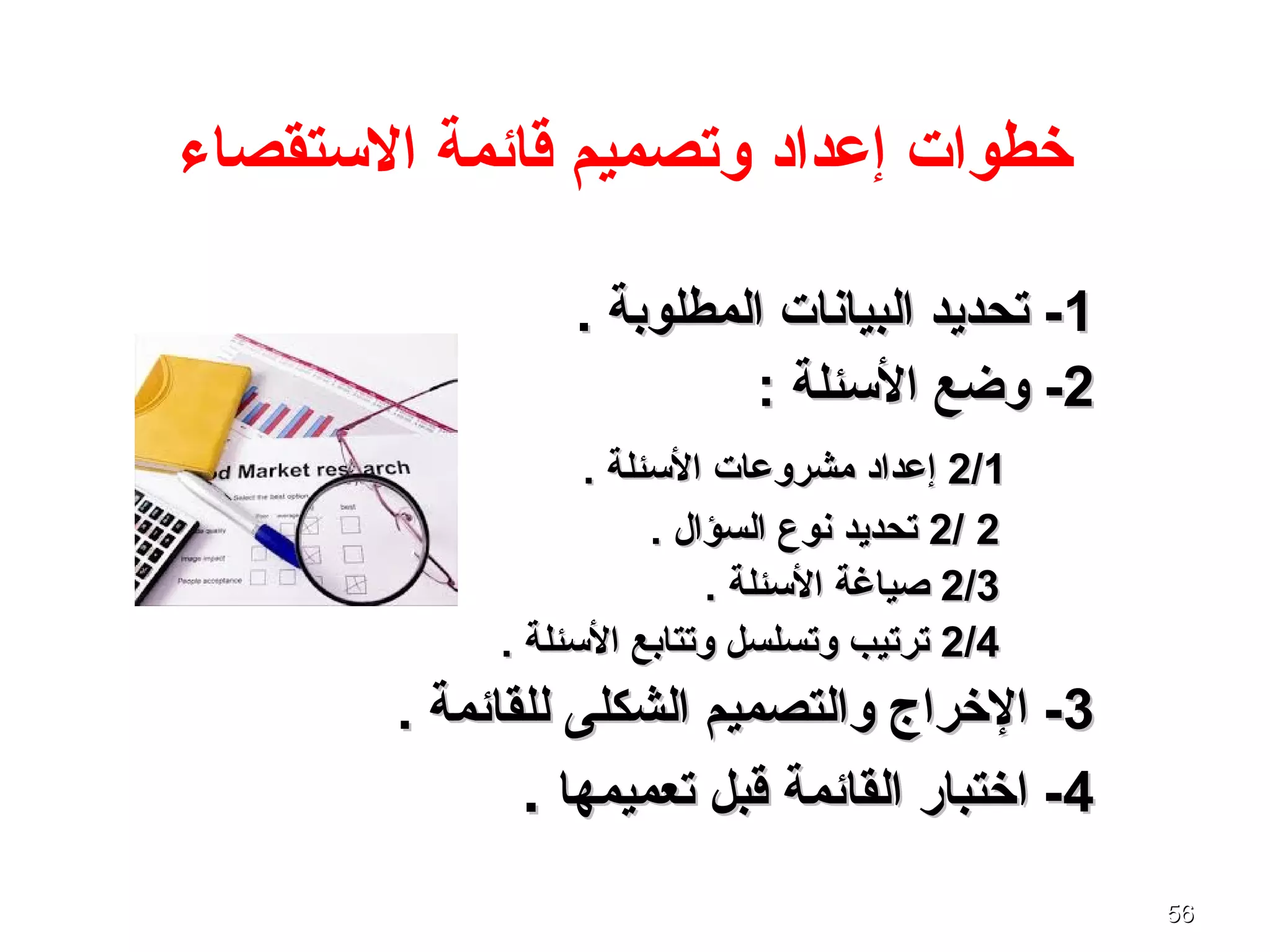 5656
‫الستقصاء‬ ‫قائمة‬ ‫وتصميم‬ ‫إعداد‬ ‫خطوات‬
11. ‫المطلوبة‬ ‫البيانات‬ ‫تحديد‬ -. ‫المطلوبة‬ ‫البيانات‬ ‫تحديد‬ -
22: ‫السئلة‬ ‫وضع‬ -: ‫السئلة‬ ‫وضع‬ -
2/12/1. ‫السئلة‬ ‫مشروعات‬ ‫إعداد‬. ‫السئلة‬ ‫مشروعات‬ ‫إعداد‬
22//22. ‫السؤال‬ ‫نوع‬ ‫تحديد‬. ‫السؤال‬ ‫نوع‬ ‫تحديد‬
2/32/3. ‫السئلة‬ ‫صياغة‬. ‫السئلة‬ ‫صياغة‬
2/42/4. ‫السئلة‬ ‫وتتابع‬ ‫وتسلسل‬ ‫ترتيب‬. ‫السئلة‬ ‫وتتابع‬ ‫وتسلسل‬ ‫ترتيب‬
33. ‫للقائمة‬ ‫الشكلى‬ ‫والتصميم‬ ‫الخراج‬ -. ‫للقائمة‬ ‫الشكلى‬ ‫والتصميم‬ ‫الخراج‬ -
44‫تعميمها‬ ‫قبل‬ ‫القائمة‬ ‫اختبار‬ -‫تعميمها‬ ‫قبل‬ ‫القائمة‬ ‫اختبار‬ -..
 