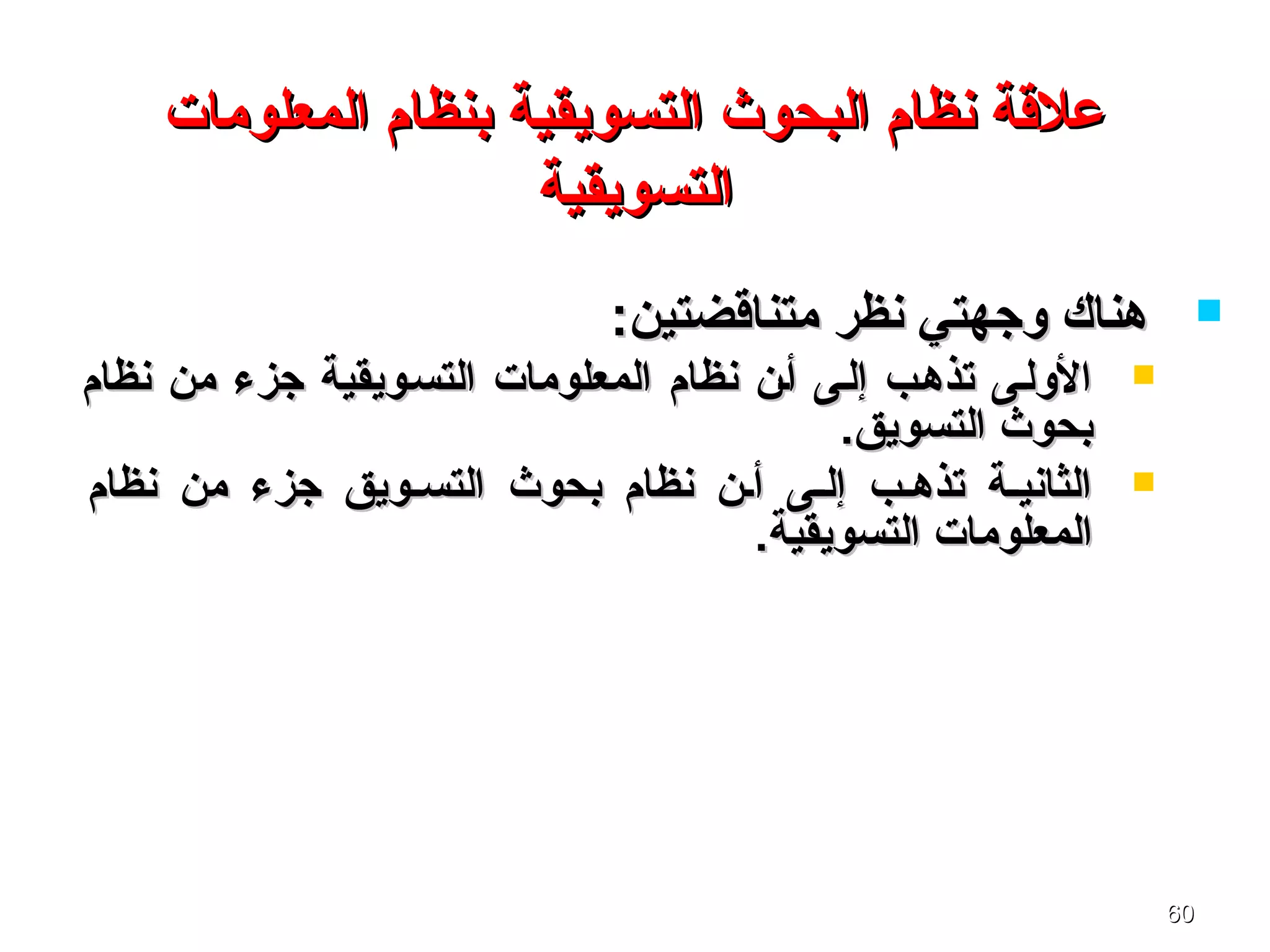 6060
‫المعلومات‬ ‫بنظام‬ ‫التسويقية‬ ‫البحوث‬ ‫نظام‬ ‫علةقة‬‫المعلومات‬ ‫بنظام‬ ‫التسويقية‬ ‫البحوث‬ ‫نظام‬ ‫علةقة‬
‫التسويقية‬‫التسويقية‬
:‫متناةقضتين‬ ‫نظر‬ ‫وجهتي‬ ‫هناك‬:‫متناةقضتين‬ ‫نظر‬ ‫وجهتي‬ ‫هناك‬
‫نظام‬ ‫من‬ ‫جزء‬ ‫التسسويقية‬ ‫المعلومات‬ ‫نظام‬ ‫أسن‬ ‫إلسى‬ ‫تذهسب‬ ‫الولسى‬‫نظام‬ ‫من‬ ‫جزء‬ ‫التسسويقية‬ ‫المعلومات‬ ‫نظام‬ ‫أسن‬ ‫إلسى‬ ‫تذهسب‬ ‫الولسى‬
.‫التسويق‬ ‫بحوث‬.‫التسويق‬ ‫بحوث‬
‫نظام‬ ‫من‬ ‫جزء‬ ‫التسسويق‬ ‫بحوث‬ ‫نظام‬ ‫أسن‬ ‫إلسى‬ ‫تذهسب‬ ‫الثانيسة‬‫نظام‬ ‫من‬ ‫جزء‬ ‫التسسويق‬ ‫بحوث‬ ‫نظام‬ ‫أسن‬ ‫إلسى‬ ‫تذهسب‬ ‫الثانيسة‬
.‫التسويقية‬ ‫المعلومات‬.‫التسويقية‬ ‫المعلومات‬
 