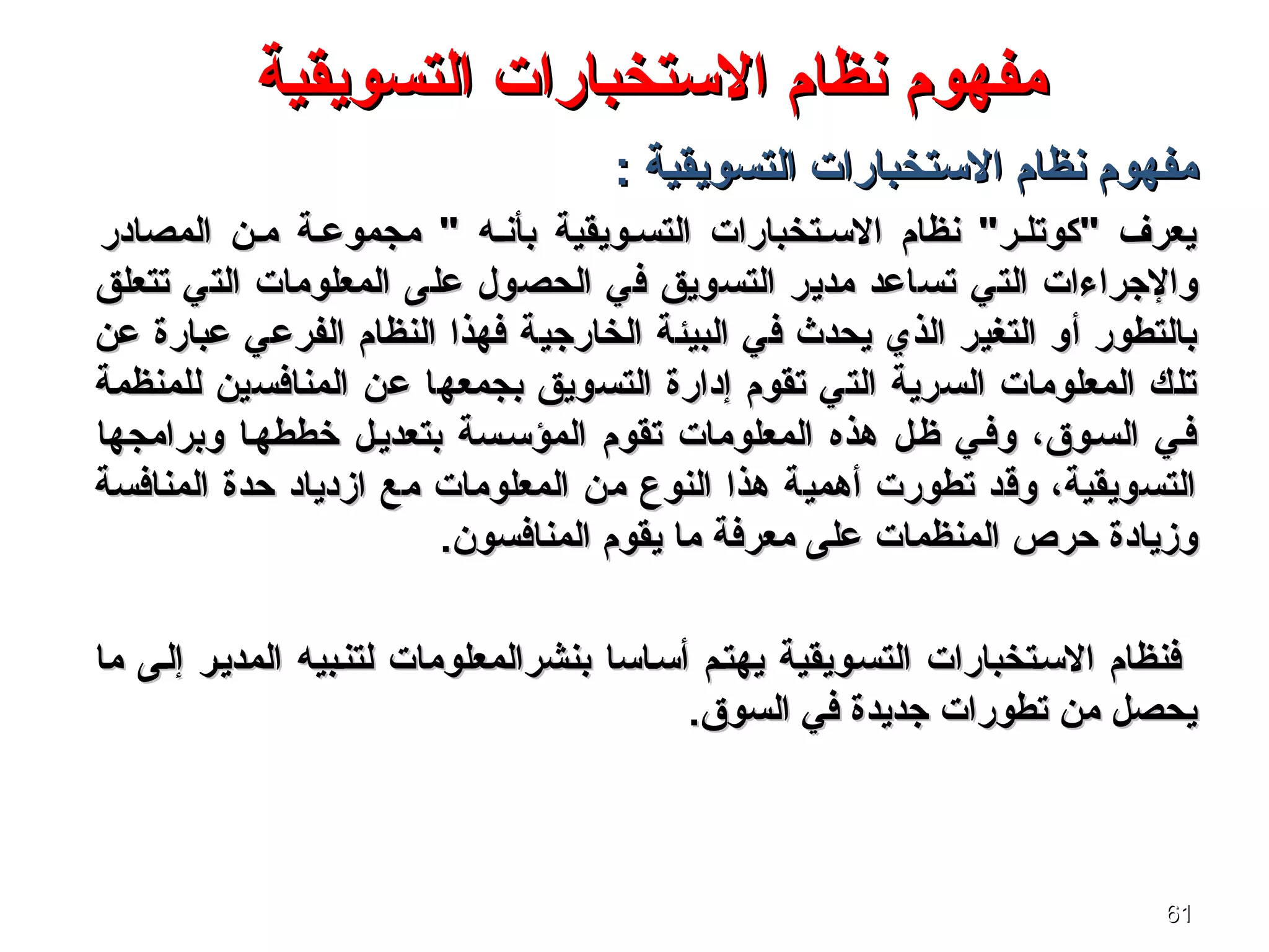 6161
‫مفهوم‬‫مفهوم‬‫التسويقية‬ ‫الستخبارات‬ ‫نظام‬‫التسويقية‬ ‫الستخبارات‬ ‫نظام‬
: ‫التسويقية‬ ‫الستخبارات‬ ‫نظام‬ ‫مفهوم‬: ‫التسويقية‬ ‫الستخبارات‬ ‫نظام‬ ‫مفهوم‬
‫المصادر‬ ‫مسن‬ ‫مجموعسة‬ " ‫بأنسه‬ ‫التسسويقية‬ ‫السستخبارات‬ ‫نظام‬ "‫"كوتلسر‬ ‫يعرف‬‫المصادر‬ ‫مسن‬ ‫مجموعسة‬ " ‫بأنسه‬ ‫التسسويقية‬ ‫السستخبارات‬ ‫نظام‬ "‫"كوتلسر‬ ‫يعرف‬
‫التي‬ ‫والجراءات‬‫التي‬ ‫والجراءات‬‫تتعلق‬ ‫التي‬ ‫المعلومات‬ ‫على‬ ‫الحصول‬ ‫في‬ ‫التسويق‬ ‫مدير‬ ‫تساعد‬‫تتعلق‬ ‫التي‬ ‫المعلومات‬ ‫على‬ ‫الحصول‬ ‫في‬ ‫التسويق‬ ‫مدير‬ ‫تساعد‬
‫الخارجية‬ ‫البيئة‬ ‫في‬ ‫يحدث‬ ‫الذي‬ ‫التغير‬ ‫أو‬ ‫بالتطور‬‫الخارجية‬ ‫البيئة‬ ‫في‬ ‫يحدث‬ ‫الذي‬ ‫التغير‬ ‫أو‬ ‫بالتطور‬‫عن‬ ‫عبارة‬ ‫الفرعي‬ ‫النظام‬ ‫فهذا‬‫عن‬ ‫عبارة‬ ‫الفرعي‬ ‫النظام‬ ‫فهذا‬
‫عن‬ ‫بجمعها‬ ‫التسويق‬ ‫إدارة‬ ‫تقوم‬ ‫التي‬ ‫السرية‬ ‫المعلومات‬ ‫تلك‬‫عن‬ ‫بجمعها‬ ‫التسويق‬ ‫إدارة‬ ‫تقوم‬ ‫التي‬ ‫السرية‬ ‫المعلومات‬ ‫تلك‬‫المنافسين‬‫المنافسين‬‫للمنظمة‬‫للمنظمة‬
‫وبرامجها‬ ‫خططهسا‬ ‫بتعديسل‬ ‫المؤسسسة‬ ‫تقوم‬ ‫المعلومات‬ ‫هذه‬ ‫ظسل‬ ‫وفسي‬ ،‫السسوق‬ ‫فسي‬‫وبرامجها‬ ‫خططهسا‬ ‫بتعديسل‬ ‫المؤسسسة‬ ‫تقوم‬ ‫المعلومات‬ ‫هذه‬ ‫ظسل‬ ‫وفسي‬ ،‫السسوق‬ ‫فسي‬
‫المنافسة‬ ‫حدة‬ ‫ازدياد‬ ‫مع‬ ‫المعلومات‬ ‫من‬ ‫النوع‬ ‫هذا‬ ‫أهمية‬ ‫تطورت‬ ‫وةقد‬ ،‫التسويقية‬‫المنافسة‬ ‫حدة‬ ‫ازدياد‬ ‫مع‬ ‫المعلومات‬ ‫من‬ ‫النوع‬ ‫هذا‬ ‫أهمية‬ ‫تطورت‬ ‫وةقد‬ ،‫التسويقية‬
‫حرص‬ ‫وزيادة‬‫حرص‬ ‫وزيادة‬‫المنظمات‬‫المنظمات‬‫المنافسون‬ ‫يقوم‬ ‫ما‬ ‫معرفة‬ ‫على‬‫المنافسون‬ ‫يقوم‬ ‫ما‬ ‫معرفة‬ ‫على‬..
‫ما‬ ‫إلسى‬ ‫المديسر‬ ‫لتنسبيه‬ ‫بنشرالمعلومات‬ ‫أسساسا‬ ‫يهتسم‬ ‫التسسويقية‬ ‫السستخبارات‬ ‫فنظام‬‫ما‬ ‫إلسى‬ ‫المديسر‬ ‫لتنسبيه‬ ‫بنشرالمعلومات‬ ‫أسساسا‬ ‫يهتسم‬ ‫التسسويقية‬ ‫السستخبارات‬ ‫فنظام‬
.‫السوق‬ ‫في‬ ‫جديدة‬ ‫تطورات‬ ‫من‬ ‫يحصل‬.‫السوق‬ ‫في‬ ‫جديدة‬ ‫تطورات‬ ‫من‬ ‫يحصل‬
 