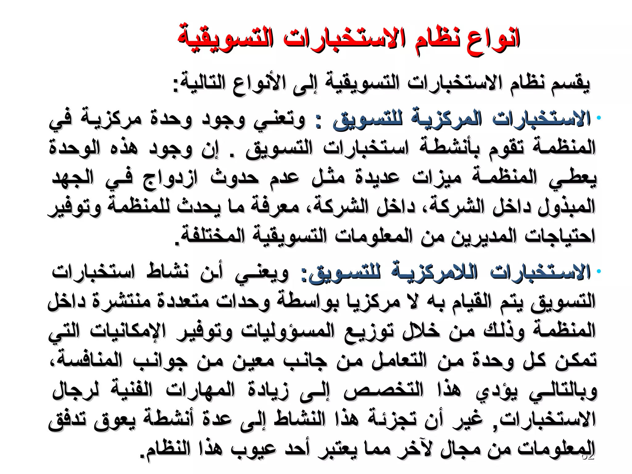 6262
‫التسويقية‬ ‫الستخبارات‬ ‫نظام‬ ‫انواع‬‫التسويقية‬ ‫الستخبارات‬ ‫نظام‬ ‫انواع‬
‫التالية‬ ‫النواع‬ ‫إلى‬ ‫التسويقية‬ ‫الستخبارات‬ ‫نظام‬ ‫يقسم‬‫التالية‬ ‫النواع‬ ‫إلى‬ ‫التسويقية‬ ‫الستخبارات‬ ‫نظام‬ ‫يقسم‬::
•: ‫للتسسويق‬ ‫المركزيسة‬ ‫السستخبارات‬: ‫للتسسويق‬ ‫المركزيسة‬ ‫السستخبارات‬‫في‬ ‫مركزيسة‬ ‫وحدة‬ ‫وجود‬ ‫وتعنسي‬‫في‬ ‫مركزيسة‬ ‫وحدة‬ ‫وجود‬ ‫وتعنسي‬
‫بأنشطسة‬ ‫تقوم‬ ‫المنظمسة‬‫بأنشطسة‬ ‫تقوم‬ ‫المنظمسة‬‫الوحدة‬ ‫هذه‬ ‫وجود‬ ‫إن‬ . ‫التسسويق‬ ‫اسستخبارات‬‫الوحدة‬ ‫هذه‬ ‫وجود‬ ‫إن‬ . ‫التسسويق‬ ‫اسستخبارات‬
‫حدوث‬ ‫عدم‬ ‫مثسل‬ ‫عديدة‬ ‫ميزات‬ ‫المنظمسة‬ ‫يعطسي‬‫حدوث‬ ‫عدم‬ ‫مثسل‬ ‫عديدة‬ ‫ميزات‬ ‫المنظمسة‬ ‫يعطسي‬‫الجهد‬ ‫فسي‬ ‫ازدواج‬‫الجهد‬ ‫فسي‬ ‫ازدواج‬
‫ما‬ ‫معرفة‬ ،‫الشركة‬ ‫داخل‬ ،‫الشركة‬ ‫داخل‬ ‫المبذول‬‫ما‬ ‫معرفة‬ ،‫الشركة‬ ‫داخل‬ ،‫الشركة‬ ‫داخل‬ ‫المبذول‬‫وتوفير‬ ‫للمنظمة‬ ‫يحدث‬‫وتوفير‬ ‫للمنظمة‬ ‫يحدث‬
.‫المختلفة‬ ‫التسويقية‬ ‫المعلومات‬ ‫من‬ ‫المديرين‬ ‫احتياجات‬.‫المختلفة‬ ‫التسويقية‬ ‫المعلومات‬ ‫من‬ ‫المديرين‬ ‫احتياجات‬
•:‫سويق‬‫س‬‫للتس‬ ‫سة‬‫س‬‫اللمركزي‬ ‫ستخبارات‬‫س‬‫الس‬:‫سويق‬‫س‬‫للتس‬ ‫سة‬‫س‬‫اللمركزي‬ ‫ستخبارات‬‫س‬‫الس‬‫استخبارات‬ ‫نشاط‬ ‫سن‬‫س‬‫أ‬ ‫سي‬‫س‬‫ويعن‬‫استخبارات‬ ‫نشاط‬ ‫سن‬‫س‬‫أ‬ ‫سي‬‫س‬‫ويعن‬
‫ل‬ ‫به‬ ‫القيام‬ ‫يتم‬ ‫التسويق‬‫ل‬ ‫به‬ ‫القيام‬ ‫يتم‬ ‫التسويق‬‫داخل‬ ‫منتشرة‬ ‫متعددة‬ ‫وحدات‬ ‫بواسطة‬ ‫مركزيا‬‫داخل‬ ‫منتشرة‬ ‫متعددة‬ ‫وحدات‬ ‫بواسطة‬ ‫مركزيا‬
‫توزيسع‬ ‫خلل‬ ‫مسن‬ ‫وذلسك‬ ‫المنظمسة‬‫توزيسع‬ ‫خلل‬ ‫مسن‬ ‫وذلسك‬ ‫المنظمسة‬‫وتوفيسر‬ ‫المسسؤوليات‬‫وتوفيسر‬ ‫المسسؤوليات‬‫التي‬ ‫المكانيات‬‫التي‬ ‫المكانيات‬
،‫المنافسة‬ ‫جوانسب‬ ‫مسن‬ ‫معيسن‬ ‫جانسب‬ ‫مسن‬ ‫التعامسل‬ ‫مسن‬ ‫وحدة‬ ‫كسل‬ ‫تمكسن‬،‫المنافسة‬ ‫جوانسب‬ ‫مسن‬ ‫معيسن‬ ‫جانسب‬ ‫مسن‬ ‫التعامسل‬ ‫مسن‬ ‫وحدة‬ ‫كسل‬ ‫تمكسن‬
‫يؤدي‬ ‫سي‬‫س‬‫وبالتال‬‫يؤدي‬ ‫سي‬‫س‬‫وبالتال‬‫لرجال‬ ‫الفنية‬ ‫المهارات‬ ‫زيادة‬ ‫سى‬‫س‬‫إل‬ ‫سص‬‫س‬‫التخص‬ ‫هذا‬‫لرجال‬ ‫الفنية‬ ‫المهارات‬ ‫زيادة‬ ‫سى‬‫س‬‫إل‬ ‫سص‬‫س‬‫التخص‬ ‫هذا‬
‫الستخبارات‬‫الستخبارات‬,,‫عدة‬ ‫إلى‬ ‫النشاط‬ ‫هذا‬ ‫تجزئة‬ ‫أن‬ ‫غير‬‫عدة‬ ‫إلى‬ ‫النشاط‬ ‫هذا‬ ‫تجزئة‬ ‫أن‬ ‫غير‬‫تدفق‬ ‫يعوق‬ ‫أنشطة‬‫تدفق‬ ‫يعوق‬ ‫أنشطة‬
.‫النظام‬ ‫هذا‬ ‫عيوب‬ ‫أحد‬ ‫يعتبر‬ ‫مما‬ ‫لخر‬ ‫مجال‬ ‫من‬ ‫المعلومات‬.‫النظام‬ ‫هذا‬ ‫عيوب‬ ‫أحد‬ ‫يعتبر‬ ‫مما‬ ‫لخر‬ ‫مجال‬ ‫من‬ ‫المعلومات‬
 