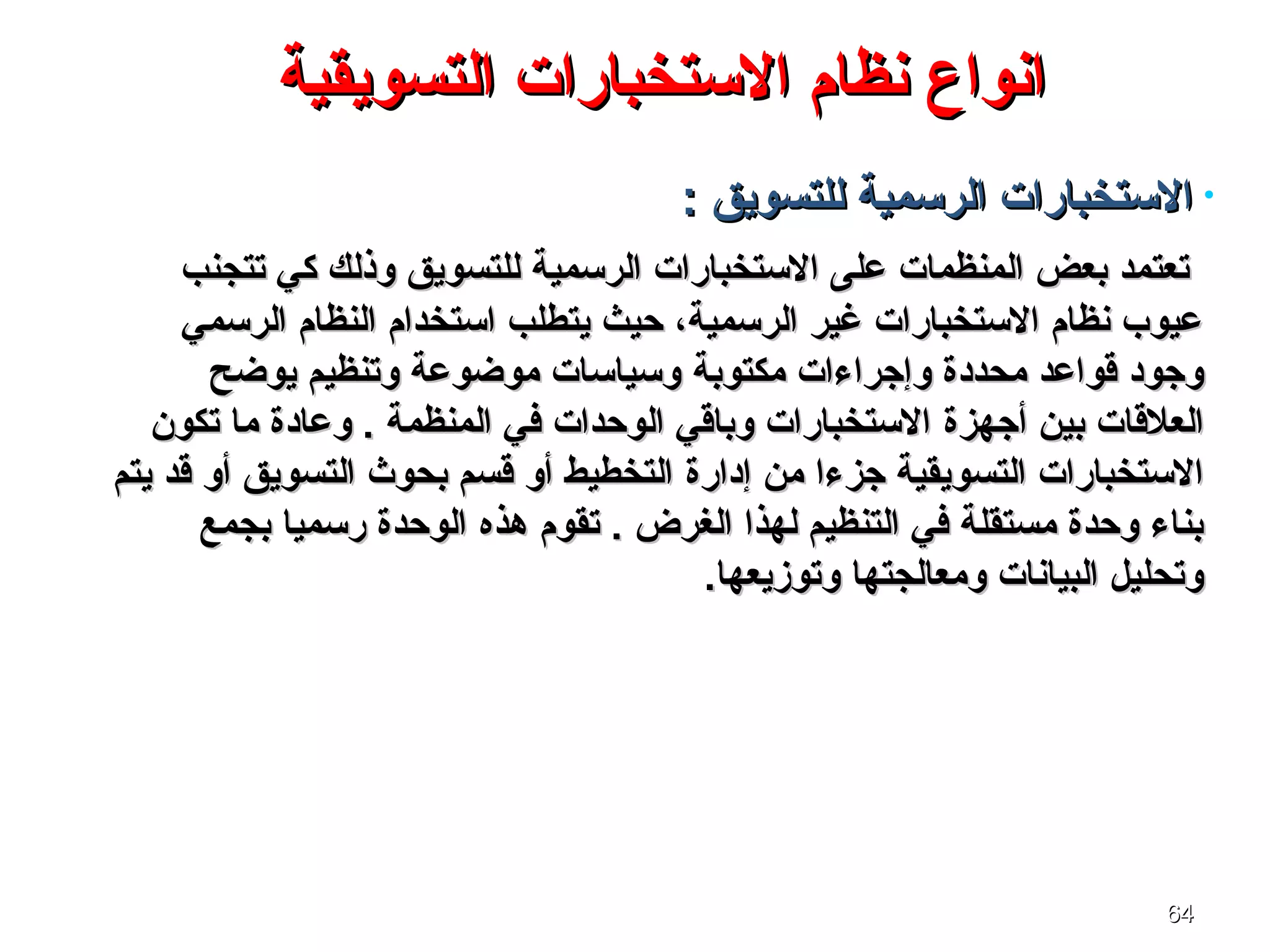 6464
‫التسويقية‬ ‫الستخبارات‬ ‫نظام‬ ‫انواع‬‫التسويقية‬ ‫الستخبارات‬ ‫نظام‬ ‫انواع‬
•: ‫للتسويق‬ ‫الرسمية‬ ‫الستخبارات‬: ‫للتسويق‬ ‫الرسمية‬ ‫الستخبارات‬
‫للتسويق‬ ‫الرسمية‬ ‫الستخبارات‬ ‫على‬ ‫المنظمات‬ ‫بعض‬ ‫تعتمد‬‫للتسويق‬ ‫الرسمية‬ ‫الستخبارات‬ ‫على‬ ‫المنظمات‬ ‫بعض‬ ‫تعتمد‬‫تتجنب‬ ‫كي‬ ‫وذلك‬‫تتجنب‬ ‫كي‬ ‫وذلك‬
‫الرسمي‬ ‫النظام‬ ‫استخدام‬ ‫يتطلب‬ ‫حيث‬ ،‫الرسمية‬ ‫غير‬ ‫الستخبارات‬ ‫نظام‬ ‫عيوب‬‫الرسمي‬ ‫النظام‬ ‫استخدام‬ ‫يتطلب‬ ‫حيث‬ ،‫الرسمية‬ ‫غير‬ ‫الستخبارات‬ ‫نظام‬ ‫عيوب‬
‫مكتوبة‬ ‫وإجراءات‬ ‫محددة‬ ‫ةقواعد‬ ‫وجود‬‫مكتوبة‬ ‫وإجراءات‬ ‫محددة‬ ‫ةقواعد‬ ‫وجود‬‫يواضح‬ ‫وتنظيم‬ ‫مواضوعة‬ ‫وسياسات‬‫يواضح‬ ‫وتنظيم‬ ‫مواضوعة‬ ‫وسياسات‬
‫أجهزة‬ ‫بين‬ ‫العلةقات‬‫أجهزة‬ ‫بين‬ ‫العلةقات‬‫تكون‬ ‫ما‬ ‫وعادة‬ . ‫المنظمة‬ ‫في‬ ‫الوحدات‬ ‫وباةقي‬ ‫الستخبارات‬‫تكون‬ ‫ما‬ ‫وعادة‬ . ‫المنظمة‬ ‫في‬ ‫الوحدات‬ ‫وباةقي‬ ‫الستخبارات‬
‫إدارة‬ ‫من‬ ‫جزءا‬ ‫التسويقية‬ ‫الستخبارات‬‫إدارة‬ ‫من‬ ‫جزءا‬ ‫التسويقية‬ ‫الستخبارات‬‫يتم‬ ‫ةقد‬ ‫أو‬ ‫التسويق‬ ‫بحوث‬ ‫ةقسم‬ ‫أو‬ ‫التخطيط‬‫يتم‬ ‫ةقد‬ ‫أو‬ ‫التسويق‬ ‫بحوث‬ ‫ةقسم‬ ‫أو‬ ‫التخطيط‬
‫هذه‬ ‫تقوم‬ . ‫الغرض‬ ‫لهذا‬ ‫التنظيم‬ ‫في‬ ‫مستقلة‬ ‫وحدة‬ ‫بناء‬‫هذه‬ ‫تقوم‬ . ‫الغرض‬ ‫لهذا‬ ‫التنظيم‬ ‫في‬ ‫مستقلة‬ ‫وحدة‬ ‫بناء‬‫بجمع‬ ‫رسميا‬ ‫الوحدة‬‫بجمع‬ ‫رسميا‬ ‫الوحدة‬
.‫وتوزيعها‬ ‫ومعالجتها‬ ‫البيانات‬ ‫وتحليل‬.‫وتوزيعها‬ ‫ومعالجتها‬ ‫البيانات‬ ‫وتحليل‬
 