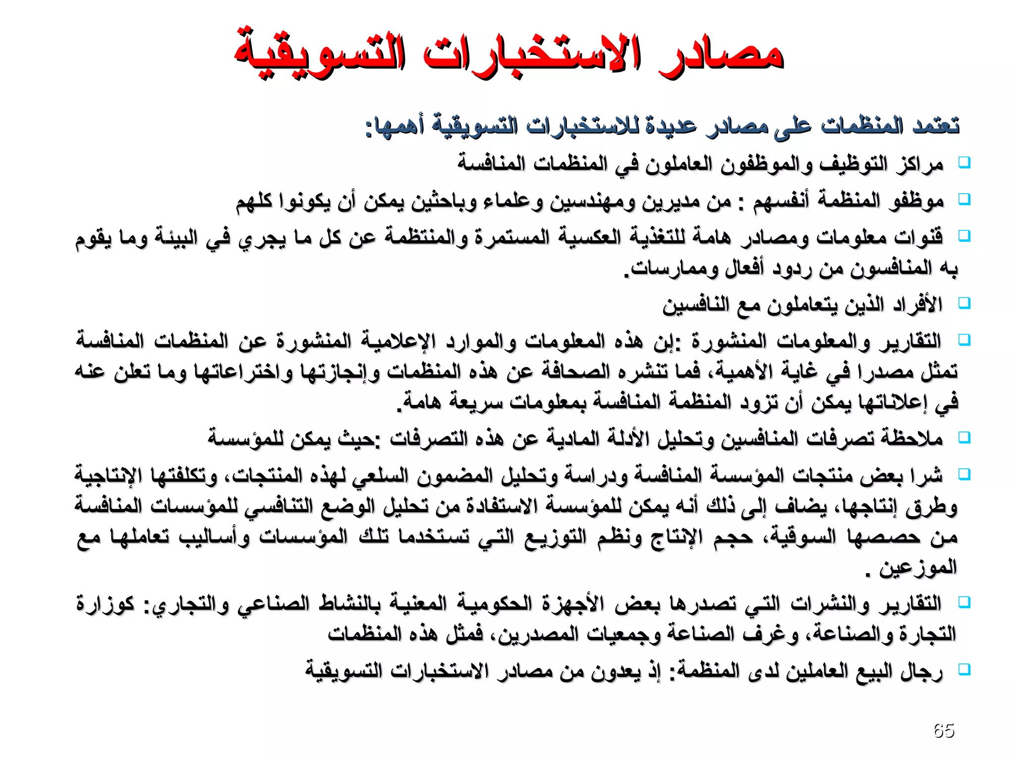 6565
‫التسويقية‬ ‫الستخبارات‬ ‫مصادر‬‫التسويقية‬ ‫الستخبارات‬ ‫مصادر‬
‫تعتمد‬‫تعتمد‬‫المنظمات‬‫المنظمات‬:‫أهمها‬ ‫التسويقية‬ ‫للستخبارات‬ ‫عديدة‬ ‫مصادر‬ ‫على‬:‫أهمها‬ ‫التسويقية‬ ‫للستخبارات‬ ‫عديدة‬ ‫مصادر‬ ‫على‬
‫في‬ ‫العاملون‬ ‫والموظفون‬ ‫التوظيف‬ ‫مراكز‬‫في‬ ‫العاملون‬ ‫والموظفون‬ ‫التوظيف‬ ‫مراكز‬‫المنظمات‬‫المنظمات‬‫المنافسة‬‫المنافسة‬
‫موظفو‬‫موظفو‬‫المنظمة‬‫المنظمة‬‫كلهم‬ ‫يكونوا‬ ‫أن‬ ‫يمكن‬ ‫وباحثين‬ ‫وعلماء‬ ‫ومهندسين‬ ‫مديرين‬ ‫من‬ : ‫أنفسهم‬‫كلهم‬ ‫يكونوا‬ ‫أن‬ ‫يمكن‬ ‫وباحثين‬ ‫وعلماء‬ ‫ومهندسين‬ ‫مديرين‬ ‫من‬ : ‫أنفسهم‬
‫ما‬ ‫كل‬ ‫عن‬ ‫والمنتظمة‬ ‫المستمرة‬ ‫العكسية‬ ‫للتغذية‬ ‫هامة‬ ‫ومصادر‬ ‫معلومات‬ ‫ةقنوات‬‫ما‬ ‫كل‬ ‫عن‬ ‫والمنتظمة‬ ‫المستمرة‬ ‫العكسية‬ ‫للتغذية‬ ‫هامة‬ ‫ومصادر‬ ‫معلومات‬ ‫ةقنوات‬‫يقوم‬ ‫وما‬ ‫البيئة‬ ‫في‬ ‫يجري‬‫يقوم‬ ‫وما‬ ‫البيئة‬ ‫في‬ ‫يجري‬
.‫وممارسات‬ ‫أفعال‬ ‫ردود‬ ‫من‬ ‫المنافسون‬ ‫به‬.‫وممارسات‬ ‫أفعال‬ ‫ردود‬ ‫من‬ ‫المنافسون‬ ‫به‬
‫الفراد‬‫الفراد‬‫النافسين‬ ‫مع‬ ‫يتعاملون‬ ‫الذين‬‫النافسين‬ ‫مع‬ ‫يتعاملون‬ ‫الذين‬
‫عسن‬ ‫المنشورة‬ ‫العلميسة‬ ‫والموارد‬ ‫المعلومات‬ ‫هذه‬ ‫:إسن‬ ‫المنشورة‬ ‫والمعلومات‬ ‫التقاريسر‬‫عسن‬ ‫المنشورة‬ ‫العلميسة‬ ‫والموارد‬ ‫المعلومات‬ ‫هذه‬ ‫:إسن‬ ‫المنشورة‬ ‫والمعلومات‬ ‫التقاريسر‬‫المنظمات‬‫المنظمات‬‫المنافسة‬‫المنافسة‬
‫هذه‬ ‫عن‬ ‫الصحافة‬ ‫تنشره‬ ‫فما‬ ،‫الهمية‬ ‫غاية‬ ‫في‬ ‫مصدرا‬ ‫تمثل‬‫هذه‬ ‫عن‬ ‫الصحافة‬ ‫تنشره‬ ‫فما‬ ،‫الهمية‬ ‫غاية‬ ‫في‬ ‫مصدرا‬ ‫تمثل‬‫المنظمات‬‫المنظمات‬‫وإنجاز‬‫وإنجاز‬‫تها‬‫تها‬‫واختراعا‬‫واختراعا‬‫تها‬‫تها‬‫عنه‬ ‫تعلن‬ ‫وما‬‫عنه‬ ‫تعلن‬ ‫وما‬
‫إعلنا‬ ‫في‬‫إعلنا‬ ‫في‬‫ته‬‫ته‬‫تزود‬ ‫أن‬ ‫يمكن‬ ‫ا‬‫تزود‬ ‫أن‬ ‫يمكن‬ ‫ا‬‫المنظمة‬‫المنظمة‬.‫هامة‬ ‫سريعة‬ ‫بمعلومات‬ ‫المنافسة‬.‫هامة‬ ‫سريعة‬ ‫بمعلومات‬ ‫المنافسة‬
‫للمؤسسة‬ ‫يمكن‬ ‫:حيث‬ ‫التصرفات‬ ‫هذه‬ ‫عن‬ ‫المادية‬ ‫الدلة‬ ‫وتحليل‬ ‫المنافسين‬ ‫تصرفات‬ ‫ملحظة‬‫للمؤسسة‬ ‫يمكن‬ ‫:حيث‬ ‫التصرفات‬ ‫هذه‬ ‫عن‬ ‫المادية‬ ‫الدلة‬ ‫وتحليل‬ ‫المنافسين‬ ‫تصرفات‬ ‫ملحظة‬
‫وتكلفتها‬ ،‫المنتجات‬ ‫لهذه‬ ‫السلعي‬ ‫المضمون‬ ‫وتحليل‬ ‫ودراسة‬ ‫المنافسة‬ ‫المؤسسة‬ ‫منتجات‬ ‫بعض‬ ‫شرا‬‫وتكلفتها‬ ،‫المنتجات‬ ‫لهذه‬ ‫السلعي‬ ‫المضمون‬ ‫وتحليل‬ ‫ودراسة‬ ‫المنافسة‬ ‫المؤسسة‬ ‫منتجات‬ ‫بعض‬ ‫شرا‬‫النتاجية‬‫النتاجية‬
‫التنافسي‬ ‫الواضع‬ ‫تحليل‬ ‫من‬ ‫الستفادة‬ ‫للمؤسسة‬ ‫يمكن‬ ‫أنه‬ ‫ذلك‬ ‫إلى‬ ‫يضاف‬ ،‫إنتاجها‬ ‫وطرق‬‫التنافسي‬ ‫الواضع‬ ‫تحليل‬ ‫من‬ ‫الستفادة‬ ‫للمؤسسة‬ ‫يمكن‬ ‫أنه‬ ‫ذلك‬ ‫إلى‬ ‫يضاف‬ ،‫إنتاجها‬ ‫وطرق‬‫المنافسة‬ ‫للمؤسسات‬‫المنافسة‬ ‫للمؤسسات‬
‫تلسك‬ ‫تسستخدما‬ ‫التسي‬ ‫التوزيسع‬ ‫ونظسم‬ ‫النتاج‬ ‫حجسم‬ ،‫السسوةقية‬ ‫حصسصها‬ ‫مسن‬‫تلسك‬ ‫تسستخدما‬ ‫التسي‬ ‫التوزيسع‬ ‫ونظسم‬ ‫النتاج‬ ‫حجسم‬ ،‫السسوةقية‬ ‫حصسصها‬ ‫مسن‬‫مع‬ ‫تعاملهسا‬ ‫وأسساليب‬ ‫المؤسسسات‬‫مع‬ ‫تعاملهسا‬ ‫وأسساليب‬ ‫المؤسسسات‬
. ‫الموزعين‬. ‫الموزعين‬
‫الصناعي‬ ‫بالنشاط‬ ‫المعنيسة‬ ‫الحكوميسة‬ ‫الجهزة‬ ‫بعسض‬ ‫تصسدرها‬ ‫التسي‬ ‫والنشرات‬ ‫التقاريسر‬‫الصناعي‬ ‫بالنشاط‬ ‫المعنيسة‬ ‫الحكوميسة‬ ‫الجهزة‬ ‫بعسض‬ ‫تصسدرها‬ ‫التسي‬ ‫والنشرات‬ ‫التقاريسر‬‫كوزارة‬ :‫والتجاري‬‫كوزارة‬ :‫والتجاري‬
‫المنظمات‬ ‫هذه‬ ‫فمثل‬ ،‫المصدرين‬ ‫وجمعيات‬ ‫الصناعة‬ ‫وغرف‬ ،‫والصناعة‬ ‫التجارة‬‫المنظمات‬ ‫هذه‬ ‫فمثل‬ ،‫المصدرين‬ ‫وجمعيات‬ ‫الصناعة‬ ‫وغرف‬ ،‫والصناعة‬ ‫التجارة‬
‫التسويقية‬ ‫الستخبارات‬ ‫مصادر‬ ‫من‬ ‫يعدون‬ ‫إذ‬ :‫المنظمة‬ ‫لدى‬ ‫العاملين‬ ‫البيع‬ ‫رجال‬‫التسويقية‬ ‫الستخبارات‬ ‫مصادر‬ ‫من‬ ‫يعدون‬ ‫إذ‬ :‫المنظمة‬ ‫لدى‬ ‫العاملين‬ ‫البيع‬ ‫رجال‬
 