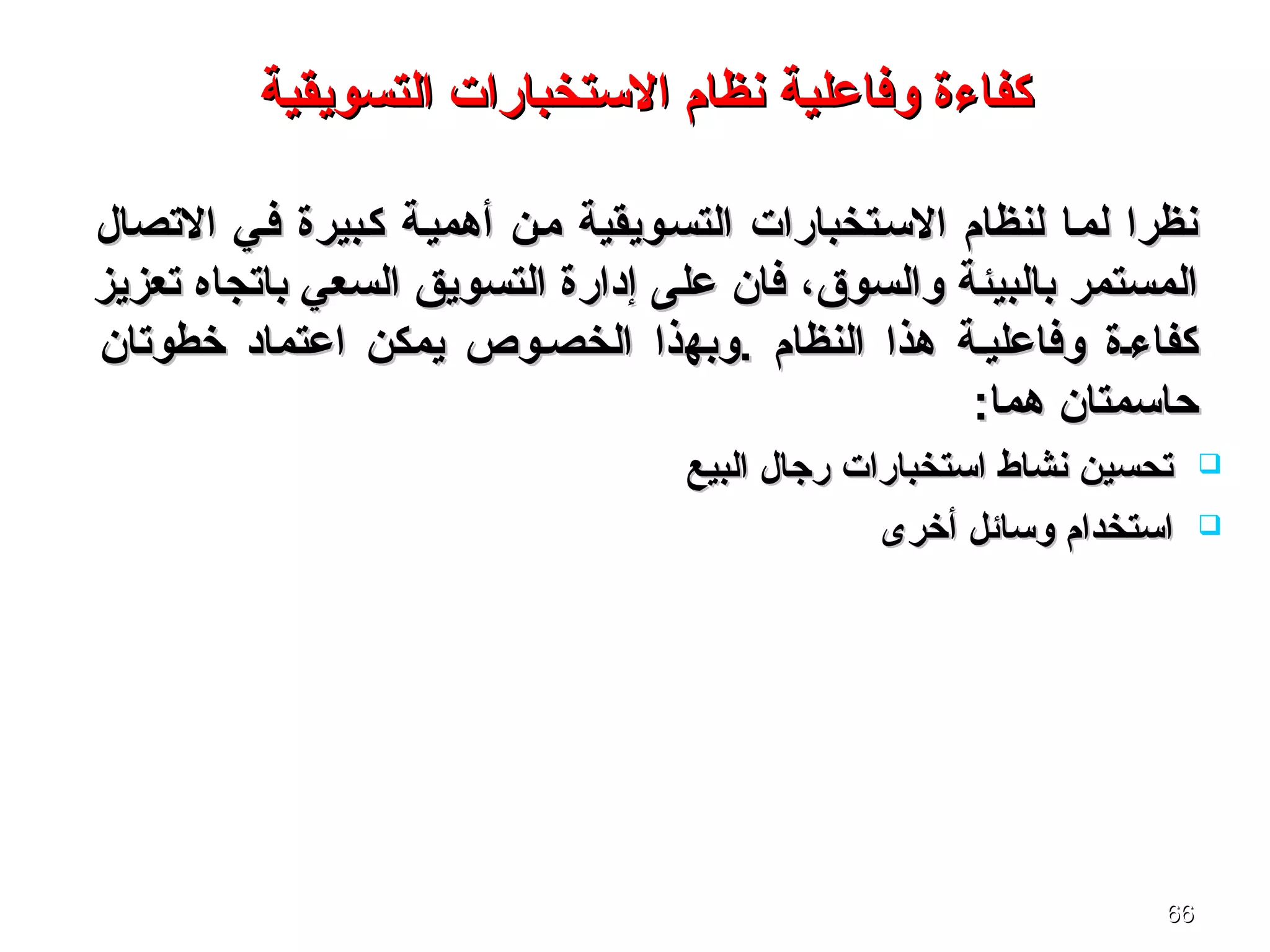 6666
‫كفاءة‬‫كفاءة‬‫وفاعلية‬‫وفاعلية‬‫التسويقية‬ ‫الستخبارات‬ ‫نظام‬‫التسويقية‬ ‫الستخبارات‬ ‫نظام‬
‫التصال‬ ‫فسي‬ ‫كسبيرة‬ ‫أهميسة‬ ‫مسن‬ ‫التسسويقية‬ ‫السستخبارات‬ ‫لنظام‬ ‫لمسا‬ ‫نظرا‬‫التصال‬ ‫فسي‬ ‫كسبيرة‬ ‫أهميسة‬ ‫مسن‬ ‫التسسويقية‬ ‫السستخبارات‬ ‫لنظام‬ ‫لمسا‬ ‫نظرا‬
،‫والسوق‬ ‫بالبيئة‬ ‫المستمر‬،‫والسوق‬ ‫بالبيئة‬ ‫المستمر‬‫تعزيز‬ ‫باتجاه‬ ‫السعي‬ ‫التسويق‬ ‫إدارة‬ ‫على‬ ‫فان‬‫تعزيز‬ ‫باتجاه‬ ‫السعي‬ ‫التسويق‬ ‫إدارة‬ ‫على‬ ‫فان‬
‫.و‬ ‫النظام‬ ‫هذا‬ ‫وفاعليسة‬ ‫كفاءسة‬‫.و‬ ‫النظام‬ ‫هذا‬ ‫وفاعليسة‬ ‫كفاءسة‬‫به‬‫به‬‫ذا‬‫ذا‬‫خطوتان‬ ‫اعتماد‬ ‫يمكن‬ ‫الخصسوص‬‫خطوتان‬ ‫اعتماد‬ ‫يمكن‬ ‫الخصسوص‬
‫حاسمتان‬‫حاسمتان‬:‫هما‬:‫هما‬
‫البيع‬ ‫رجال‬ ‫استخبارات‬ ‫نشاط‬ ‫تحسين‬‫البيع‬ ‫رجال‬ ‫استخبارات‬ ‫نشاط‬ ‫تحسين‬
‫أخرى‬ ‫وسائل‬ ‫استخدام‬‫أخرى‬ ‫وسائل‬ ‫استخدام‬
 
