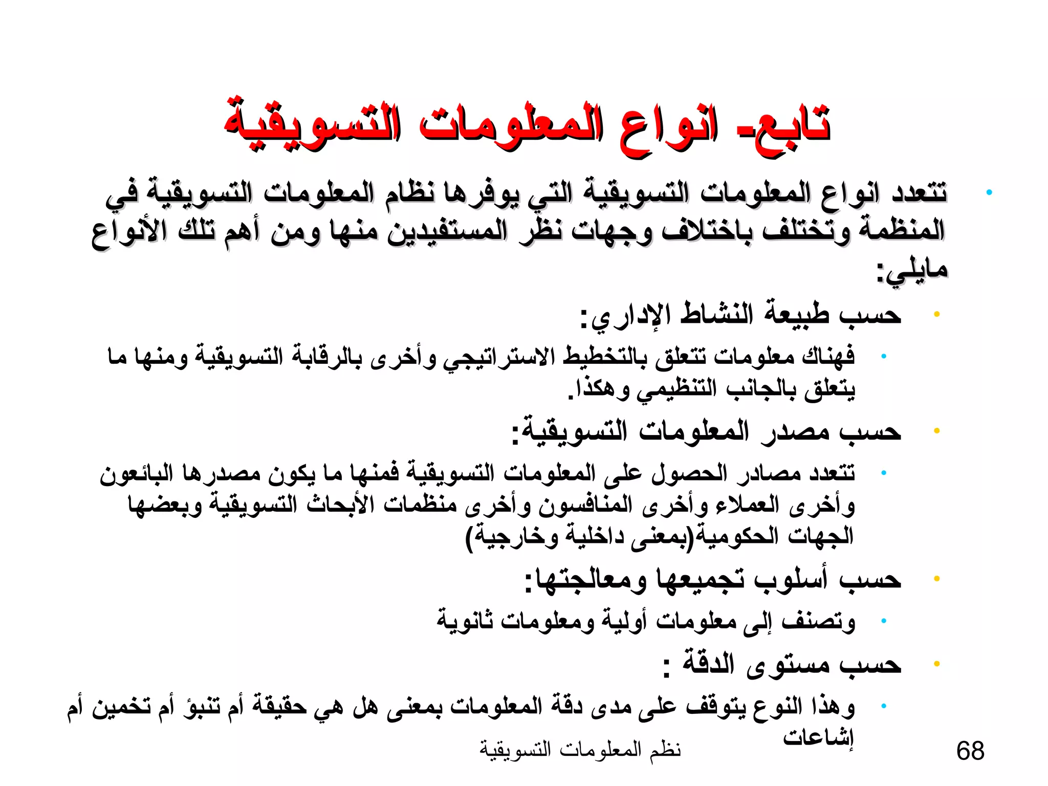 ‫التسويقية‬ ‫المعلومات‬ ‫نظم‬ 68
-‫تابع‬-‫تابع‬‫التسويقية‬ ‫المعلومات‬ ‫انواع‬‫التسويقية‬ ‫المعلومات‬ ‫انواع‬
•‫في‬ ‫التسويقية‬ ‫المعلومات‬ ‫نظام‬ ‫يوفرها‬ ‫التي‬ ‫التسويقية‬ ‫المعلومات‬ ‫انواع‬ ‫تتعدد‬‫في‬ ‫التسويقية‬ ‫المعلومات‬ ‫نظام‬ ‫يوفرها‬ ‫التي‬ ‫التسويقية‬ ‫المعلومات‬ ‫انواع‬ ‫تتعدد‬
‫النواع‬ ‫تلك‬ ‫أهم‬ ‫ومن‬ ‫منها‬ ‫المستفيدين‬ ‫نظر‬ ‫وجهات‬ ‫باختلف‬ ‫وتختلف‬ ‫المنظمة‬‫النواع‬ ‫تلك‬ ‫أهم‬ ‫ومن‬ ‫منها‬ ‫المستفيدين‬ ‫نظر‬ ‫وجهات‬ ‫باختلف‬ ‫وتختلف‬ ‫المنظمة‬
:‫مايلي‬:‫مايلي‬
•:‫الداري‬ ‫النشاط‬ ‫طبيعة‬ ‫حسب‬
•‫ما‬ ‫ومنها‬ ‫التسويقية‬ ‫بالرةقابة‬ ‫وأخرى‬ ‫الستراتيجي‬ ‫بالتخطيط‬ ‫تتعلق‬ ‫معلومات‬ ‫فهناك‬
.‫وهكذا‬ ‫التنظيمي‬ ‫بالجانب‬ ‫يتعلق‬
•:‫التسويقية‬ ‫المعلومات‬ ‫مصدر‬ ‫حسب‬
•‫البائعون‬ ‫مصدرها‬ ‫يكون‬ ‫ما‬ ‫فمنها‬ ‫التسويقية‬ ‫المعلومات‬ ‫على‬ ‫الحصول‬ ‫مصادر‬ ‫تتعدد‬
‫وبعضها‬ ‫التسويقية‬ ‫البحاث‬ ‫منظمات‬ ‫وأخرى‬ ‫المنافسون‬ ‫وأخرى‬ ‫العملء‬ ‫وأخرى‬
(‫وخارجية‬ ‫داخلية‬ ‫الحكومية)بمعنى‬ ‫الجهات‬
•:‫ومعالجتها‬ ‫تجميعها‬ ‫أسلوب‬ ‫حسب‬
•‫ثانوية‬ ‫ومعلومات‬ ‫أولية‬ ‫معلومات‬ ‫إلى‬ ‫وتصنف‬
•: ‫الدةقة‬ ‫مستوى‬ ‫حسب‬
•‫أم‬ ‫تخمين‬ ‫أم‬ ‫تنبؤ‬ ‫أم‬ ‫حقيقة‬ ‫هي‬ ‫هل‬ ‫بمعنى‬ ‫المعلومات‬ ‫دةقة‬ ‫مدى‬ ‫على‬ ‫يتوةقف‬ ‫النوع‬ ‫وهذا‬
‫إشاعات‬
 