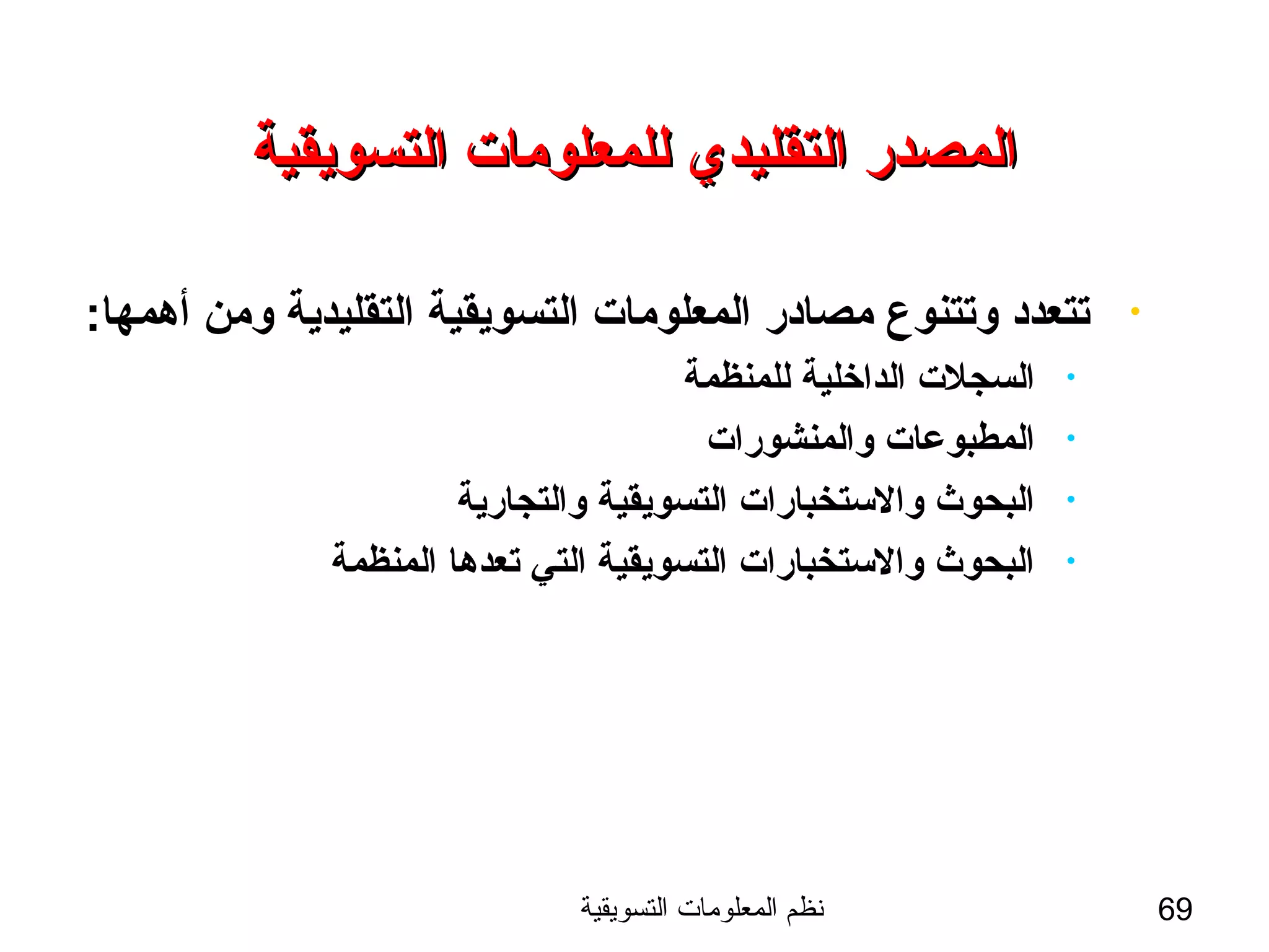 ‫التسويقية‬ ‫المعلومات‬ ‫نظم‬ 69
‫التسويقية‬ ‫للمعلومات‬ ‫التقليدي‬ ‫المصدر‬‫التسويقية‬ ‫للمعلومات‬ ‫التقليدي‬ ‫المصدر‬
•:‫أهمها‬ ‫ومن‬ ‫التقليدية‬ ‫التسويقية‬ ‫المعلومات‬ ‫مصادر‬ ‫وتتنوع‬ ‫تتعدد‬
•‫للمنظمة‬ ‫الداخلية‬ ‫السجلت‬
•‫والمنشورات‬ ‫المطبوعات‬
•‫والتجارية‬ ‫التسويقية‬ ‫والستخبارات‬ ‫البحوث‬
•‫المنظمة‬ ‫تعدها‬ ‫التي‬ ‫التسويقية‬ ‫والستخبارات‬ ‫البحوث‬
 