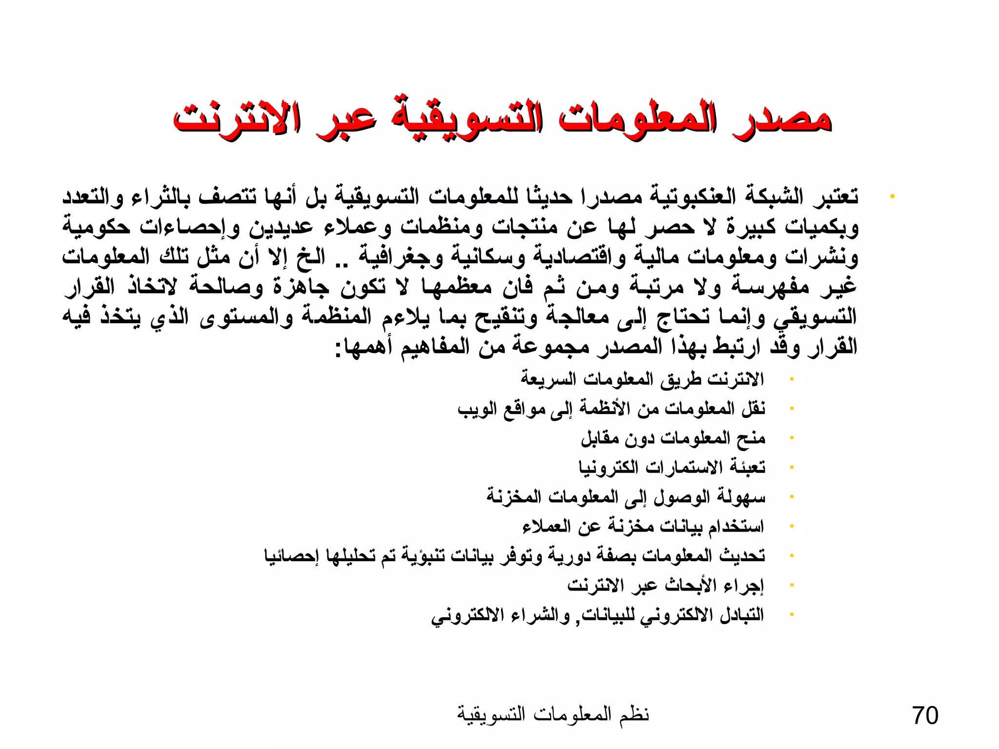 ‫التسويقية‬ ‫المعلومات‬ ‫نظم‬ 70
‫النترنت‬ ‫عبر‬ ‫التسويقية‬ ‫المعلومات‬ ‫مصدر‬‫النترنت‬ ‫عبر‬ ‫التسويقية‬ ‫المعلومات‬ ‫مصدر‬
•‫والتعدد‬ ‫بالثراء‬ ‫تتصف‬ ‫أنها‬ ‫بل‬ ‫التسويقية‬ ‫للمعلومات‬ ‫حديثا‬ ‫مصدرا‬ ‫العنكبوتية‬ ‫الشبكة‬ ‫تعتبر‬
‫حكومية‬ ‫وإحصساءات‬ ‫عديدين‬ ‫وعملء‬ ‫ومنظمات‬ ‫منتجات‬ ‫عن‬ ‫لهسا‬ ‫حصسر‬ ‫ل‬ ‫كسبيرة‬ ‫وبكميات‬
‫المعلومات‬ ‫تلك‬ ‫مثل‬ ‫أن‬ ‫إل‬ ‫الخ‬ .. ‫وجغرافية‬ ‫وسكانية‬ ‫واةقتصادية‬ ‫مالية‬ ‫ومعلومات‬ ‫ونشرات‬
‫القرار‬ ‫لتخاذ‬ ‫وصالحة‬ ‫جاهزة‬ ‫تكون‬ ‫ل‬ ‫معظمهسا‬ ‫فان‬ ‫ثسم‬ ‫ومسن‬ ‫مرتبسة‬ ‫ول‬ ‫مفهرسسة‬ ‫غيسر‬
‫فيه‬ ‫يتخذ‬ ‫الذي‬ ‫والمسستوى‬ ‫المنظمة‬ ‫يلءم‬ ‫بما‬ ‫وتنقيح‬ ‫معالجة‬ ‫إلى‬ ‫تحتاج‬ ‫وإنمسا‬ ‫التسسويقي‬
:‫أهمها‬ ‫المفاهيم‬ ‫من‬ ‫مجموعة‬ ‫المصدر‬ ‫بهذا‬ ‫ارتبط‬ ‫وةقد‬ ‫القرار‬
•‫السريعة‬ ‫المعلومات‬ ‫طريق‬ ‫النترنت‬
•‫الويب‬ ‫مواةقع‬ ‫إلى‬ ‫النظمة‬ ‫من‬ ‫المعلومات‬ ‫نقل‬
•‫مقابل‬ ‫دون‬ ‫المعلومات‬ ‫منح‬
•‫الكترونيا‬ ‫الستمارات‬ ‫تعبئة‬
•‫المخزنة‬ ‫المعلومات‬ ‫إلى‬ ‫الوصول‬ ‫سهولة‬
•‫العملء‬ ‫عن‬ ‫مخزنة‬ ‫بيانات‬ ‫استخدام‬
•‫إحصائيا‬ ‫تحليلها‬ ‫تم‬ ‫تنبؤية‬ ‫بيانات‬ ‫وتوفر‬ ‫دورية‬ ‫بصفة‬ ‫المعلومات‬ ‫تحديث‬
•‫النترنت‬ ‫عبر‬ ‫البحاث‬ ‫إجراء‬
•‫اللكتروني‬ ‫والشراء‬ ,‫للبيانات‬ ‫اللكتروني‬ ‫التبادل‬
 