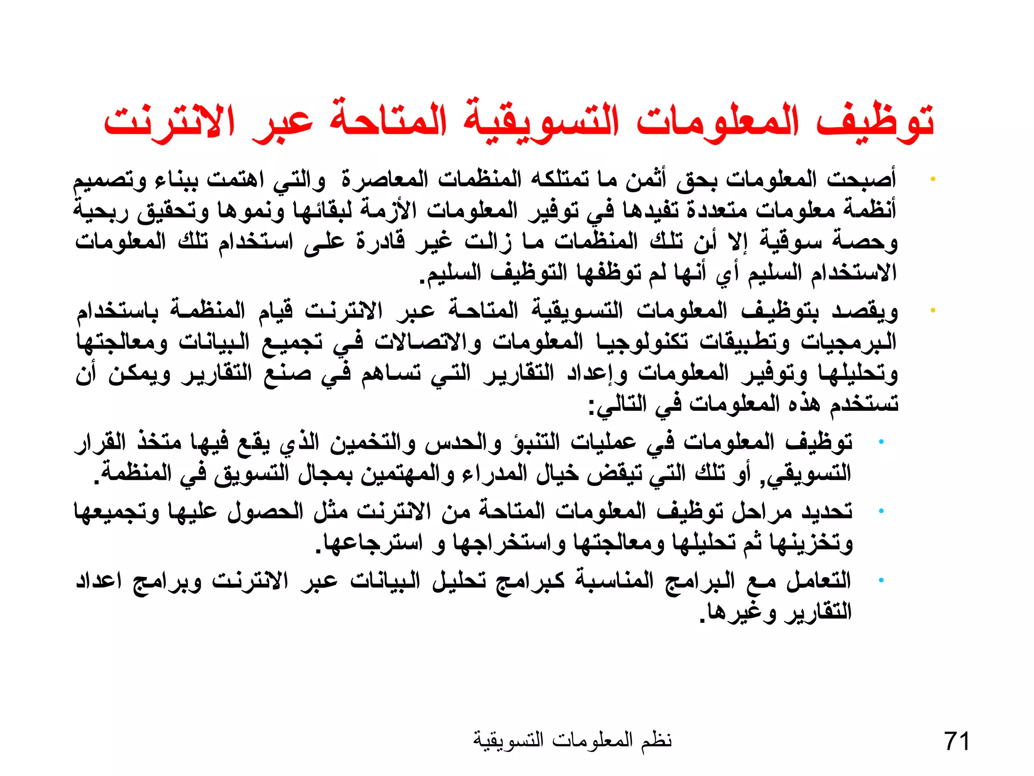 ‫التسويقية‬ ‫المعلومات‬ ‫نظم‬ 71
‫النترنت‬ ‫عبر‬ ‫المتاحة‬ ‫التسويقية‬ ‫المعلومات‬ ‫توظيف‬
•‫وتصميم‬ ‫ببناء‬ ‫اهتمت‬ ‫والتي‬ ‫المعاصرة‬ ‫المنظمات‬ ‫تمتلكه‬ ‫ما‬ ‫أثمن‬ ‫بحق‬ ‫المعلومات‬ ‫أصبحت‬
‫ربحية‬ ‫وتحقيق‬ ‫ونموها‬ ‫لبقائها‬ ‫الزمة‬ ‫المعلومات‬ ‫توفير‬ ‫في‬ ‫تفيدها‬ ‫متعددة‬ ‫معلومات‬ ‫أنظمة‬
‫المعلومات‬ ‫تلك‬ ‫اسستخدام‬ ‫علسى‬ ‫ةقادرة‬ ‫غيسر‬ ‫زالست‬ ‫مسا‬ ‫المنظمات‬ ‫تلسك‬ ‫أسن‬ ‫إل‬ ‫سسوةقية‬ ‫وحصسة‬
.‫السليم‬ ‫التوظيف‬ ‫توظفها‬ ‫لم‬ ‫أنها‬ ‫أي‬ ‫السليم‬ ‫الستخدام‬
•‫باستخدام‬ ‫المنظمسة‬ ‫ةقيام‬ ‫النترنست‬ ‫عسبر‬ ‫المتاحسة‬ ‫التسسويقية‬ ‫المعلومات‬ ‫بتوظيسف‬ ‫ويقصسد‬
‫ومعالجتها‬ ‫السبيانات‬ ‫تجميسع‬ ‫فسي‬ ‫والتصسالت‬ ‫المعلومات‬ ‫تكنولوجيسا‬ ‫وتطسبيقات‬ ‫السبرمجيات‬
‫أن‬ ‫ويمكسن‬ ‫التقاريسر‬ ‫صسنع‬ ‫فسي‬ ‫تسساهم‬ ‫التسي‬ ‫التقاريسر‬ ‫وإعداد‬ ‫المعلومات‬ ‫وتوفيسر‬ ‫وتحليلهسا‬
:‫التالي‬ ‫في‬ ‫المعلومات‬ ‫هذه‬ ‫تستخدم‬
•‫القرار‬ ‫متخذ‬ ‫فيها‬ ‫يقع‬ ‫الذي‬ ‫والتخمين‬ ‫والحدس‬ ‫التنبؤ‬ ‫عمليات‬ ‫في‬ ‫المعلومات‬ ‫توظيف‬
.‫المنظمة‬ ‫في‬ ‫التسويق‬ ‫بمجال‬ ‫والمهتمين‬ ‫المدراء‬ ‫خيال‬ ‫تيقض‬ ‫التي‬ ‫تلك‬ ‫أو‬ ,‫التسويقي‬
•‫وتجميعها‬ ‫عليها‬ ‫الحصول‬ ‫مثل‬ ‫النترنت‬ ‫من‬ ‫المتاحة‬ ‫المعلومات‬ ‫توظيف‬ ‫مراحل‬ ‫تحديد‬
.‫استرجاعها‬ ‫و‬ ‫واستخراجها‬ ‫ومعالجتها‬ ‫تحليلها‬ ‫ثم‬ ‫وتخزينها‬
•‫اعداد‬ ‫وبرامج‬ ‫النترنست‬ ‫عسبر‬ ‫السبيانات‬ ‫تحليسل‬ ‫كسبرامج‬ ‫المناسسبة‬ ‫السبرامج‬ ‫مسع‬ ‫التعامسل‬
.‫وغيرها‬ ‫التقارير‬
 