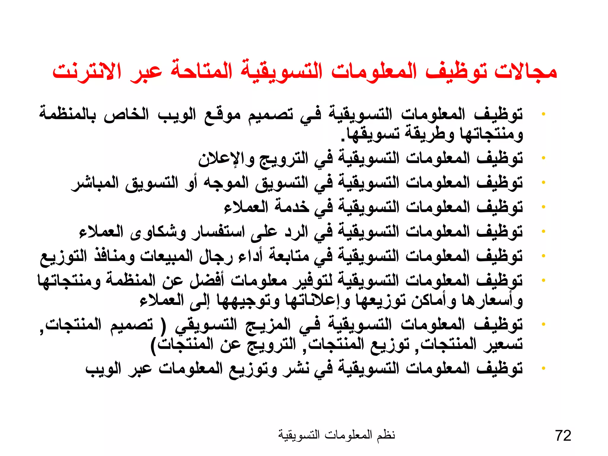 ‫التسويقية‬ ‫المعلومات‬ ‫نظم‬ 72
‫النترنت‬ ‫عبر‬ ‫المتاحة‬ ‫التسويقية‬ ‫المعلومات‬ ‫توظيف‬ ‫مجالت‬
•‫بالمنظمة‬ ‫الخاص‬ ‫الويسب‬ ‫موةقسع‬ ‫تصسميم‬ ‫فسي‬ ‫التسسويقية‬ ‫المعلومات‬ ‫توظيسف‬
.‫تسويقها‬ ‫وطريقة‬ ‫ومنتجاتها‬
•‫والعلن‬ ‫الترويج‬ ‫في‬ ‫التسويقية‬ ‫المعلومات‬ ‫توظيف‬
•‫المباشر‬ ‫التسويق‬ ‫أو‬ ‫الموجه‬ ‫التسويق‬ ‫في‬ ‫التسويقية‬ ‫المعلومات‬ ‫توظيف‬
•‫العملء‬ ‫خدمة‬ ‫في‬ ‫التسويقية‬ ‫المعلومات‬ ‫توظيف‬
•‫العملء‬ ‫وشكاوى‬ ‫استفسار‬ ‫على‬ ‫الرد‬ ‫في‬ ‫التسويقية‬ ‫المعلومات‬ ‫توظيف‬
•‫التوزيع‬ ‫ومنافذ‬ ‫المبيعات‬ ‫رجال‬ ‫أداء‬ ‫متابعة‬ ‫في‬ ‫التسويقية‬ ‫المعلومات‬ ‫توظيف‬
•‫ومنتجاتها‬ ‫المنظمة‬ ‫عن‬ ‫أفضل‬ ‫معلومات‬ ‫لتوفير‬ ‫التسويقية‬ ‫المعلومات‬ ‫توظيف‬
‫العملء‬ ‫إلى‬ ‫وتوجيهها‬ ‫وإعلناتها‬ ‫توزيعها‬ ‫وأماكن‬ ‫وأسعارها‬
•,‫المنتجات‬ ‫تصميم‬ ) ‫التسسويقي‬ ‫المزيسج‬ ‫فسي‬ ‫التسسويقية‬ ‫المعلومات‬ ‫توظيسف‬
(‫المنتجات‬ ‫عن‬ ‫الترويج‬ ,‫المنتجات‬ ‫توزيع‬ ,‫المنتجات‬ ‫تسعير‬
•‫الويب‬ ‫عبر‬ ‫المعلومات‬ ‫وتوزيع‬ ‫نشر‬ ‫في‬ ‫التسويقية‬ ‫المعلومات‬ ‫توظيف‬
 