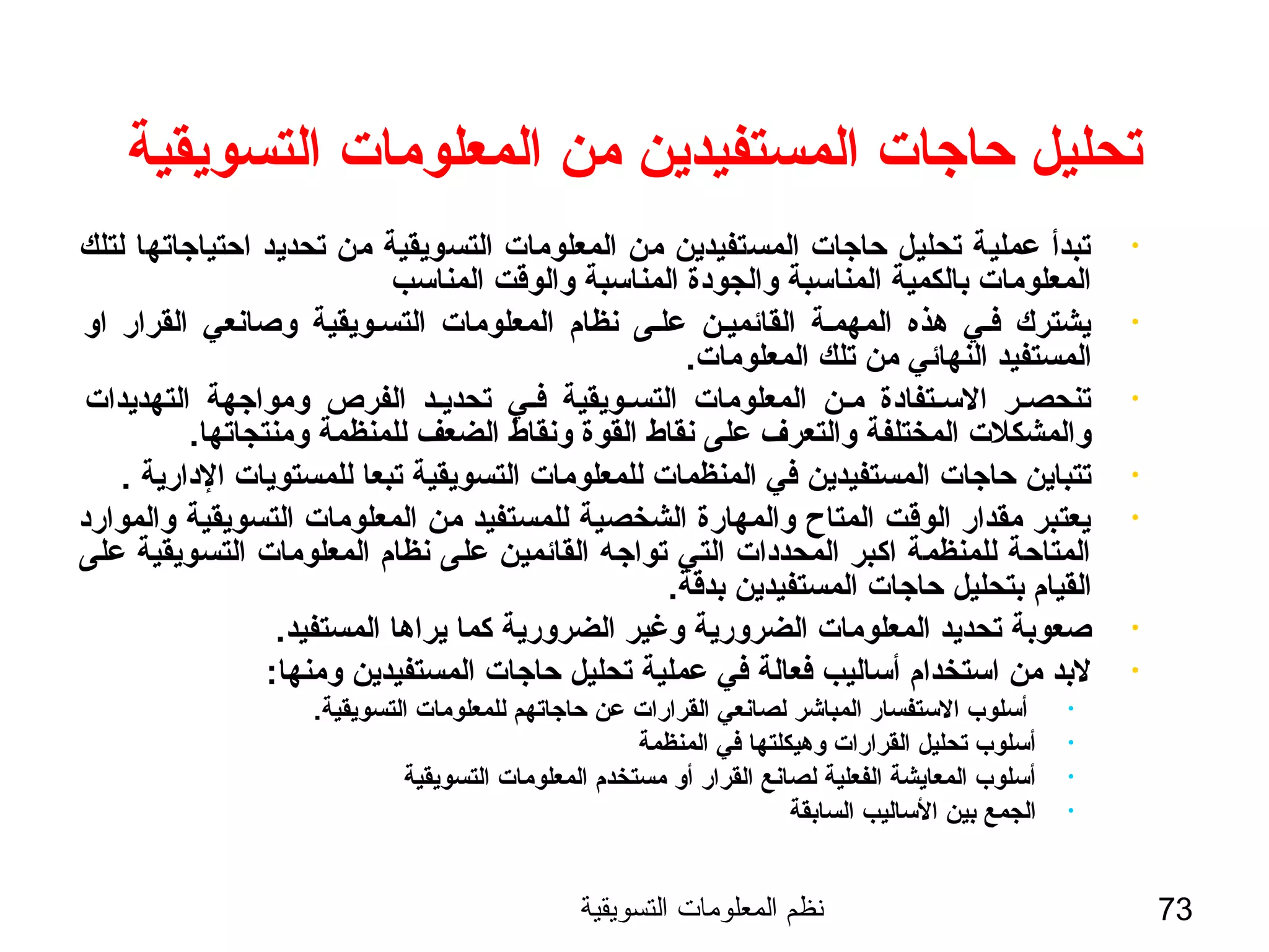 ‫التسويقية‬ ‫المعلومات‬ ‫نظم‬ 73
‫التسويقية‬ ‫المعلومات‬ ‫من‬ ‫المستفيدين‬ ‫حاجات‬ ‫تحليل‬
•‫لتلك‬ ‫احتياجاتها‬ ‫تحديد‬ ‫من‬ ‫التسويقية‬ ‫المعلومات‬ ‫من‬ ‫المستفيدين‬ ‫حاجات‬ ‫تحليل‬ ‫عملية‬ ‫تبدأ‬
‫المناسب‬ ‫والوةقت‬ ‫المناسبة‬ ‫والجودة‬ ‫المناسبة‬ ‫بالكمية‬ ‫المعلومات‬
•‫او‬ ‫القرار‬ ‫وصانعي‬ ‫التسسويقية‬ ‫المعلومات‬ ‫نظام‬ ‫علسى‬ ‫القائميسن‬ ‫المهمسة‬ ‫هذه‬ ‫فسي‬ ‫يشترك‬
.‫المعلومات‬ ‫تلك‬ ‫من‬ ‫النهائي‬ ‫المستفيد‬
•‫التهديدات‬ ‫ومواجهة‬ ‫الفرص‬ ‫تحديسد‬ ‫فسي‬ ‫التسسويقية‬ ‫المعلومات‬ ‫مسن‬ ‫السستفادة‬ ‫سر‬‫س‬‫تنحص‬
.‫ومنتجاتها‬ ‫للمنظمة‬ ‫الضعف‬ ‫ونقاط‬ ‫القوة‬ ‫نقاط‬ ‫على‬ ‫والتعرف‬ ‫المختلفة‬ ‫والمشكلت‬
•. ‫الدارية‬ ‫للمستويات‬ ‫تبعا‬ ‫التسويقية‬ ‫للمعلومات‬ ‫المنظمات‬ ‫في‬ ‫المستفيدين‬ ‫حاجات‬ ‫تتباين‬
•‫والموارد‬ ‫التسويقية‬ ‫المعلومات‬ ‫من‬ ‫للمستفيد‬ ‫الشخصية‬ ‫والمهارة‬ ‫المتاح‬ ‫الوةقت‬ ‫مقدار‬ ‫يعتبر‬
‫على‬ ‫التسويقية‬ ‫المعلومات‬ ‫نظام‬ ‫على‬ ‫القائمين‬ ‫تواجه‬ ‫التي‬ ‫المحددات‬ ‫اكبر‬ ‫للمنظمة‬ ‫المتاحة‬
.‫بدةقة‬ ‫المستفيدين‬ ‫حاجات‬ ‫بتحليل‬ ‫القيام‬
•.‫المستفيد‬ ‫يراها‬ ‫كما‬ ‫الضرورية‬ ‫وغير‬ ‫الضرورية‬ ‫المعلومات‬ ‫تحديد‬ ‫صعوبة‬
•:‫ومنها‬ ‫المستفيدين‬ ‫حاجات‬ ‫تحليل‬ ‫عملية‬ ‫في‬ ‫فعالة‬ ‫أساليب‬ ‫استخدام‬ ‫من‬ ‫لبد‬
•.‫التسويقية‬ ‫للمعلومات‬ ‫حاجاتهم‬ ‫عن‬ ‫القرارات‬ ‫لصانعي‬ ‫المباشر‬ ‫الستفسار‬ ‫أسلوب‬
•‫المنظمة‬ ‫في‬ ‫وهيكلتها‬ ‫القرارات‬ ‫تحليل‬ ‫أسلوب‬
•‫التسويقية‬ ‫المعلومات‬ ‫مستخدم‬ ‫أو‬ ‫القرار‬ ‫لصانع‬ ‫الفعلية‬ ‫المعايشة‬ ‫أسلوب‬
•‫السابقة‬ ‫الساليب‬ ‫بين‬ ‫الجمع‬
 