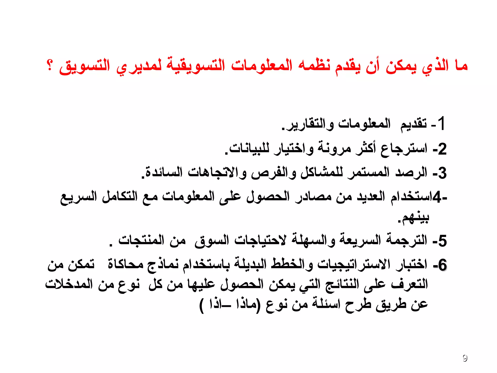 99
‫؟‬ ‫التسويق‬ ‫لمديري‬ ‫التسويقية‬ ‫المعلومات‬ ‫نظمه‬ ‫يقدم‬ ‫أن‬ ‫يمكن‬ ‫الذي‬ ‫ما‬
1-.‫والتقارير‬ ‫المعلومات‬ ‫تقديم‬
2.‫للبيانات‬ ‫واختيار‬ ‫مرونة‬ ‫أكثر‬ ‫استرجاع‬ -
3.‫السائدة‬ ‫والتجاـهات‬ ‫والفرص‬ ‫للمشاكل‬ ‫المستمر‬ ‫الرصد‬ -
-4‫استخدام‬‫السريع‬ ‫التكامل‬ ‫مع‬ ‫المعلومات‬ ‫على‬ ‫الحصول‬ ‫مصادر‬ ‫من‬ ‫العديد‬
.‫بينهم‬
5. ‫المنتجات‬ ‫من‬ ‫السوق‬ ‫لحتياجات‬ ‫والسهلة‬ ‫السريعة‬ ‫الترجمة‬ -
66--‫محاكاة‬ ‫نماذج‬ ‫باستخدام‬ ‫البديلة‬ ‫والخطط‬ ‫الستراتيجيات‬ ‫اختبار‬‫من‬ ‫تمكن‬
‫كل‬ ‫من‬ ‫عليها‬ ‫الحصول‬ ‫يمكن‬ ‫التي‬ ‫النتائج‬ ‫على‬ ‫التعرف‬‫المدخلت‬ ‫من‬ ‫نوع‬
( ‫–اذا‬ ‫)ماذا‬ ‫نوع‬ ‫من‬ ‫اسئلة‬ ‫طرح‬ ‫طريق‬ ‫عن‬
 